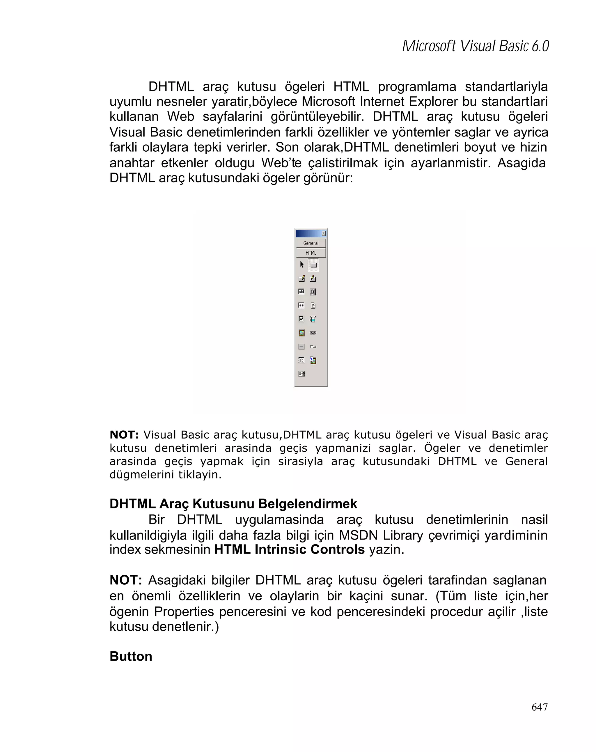 Microsoft Visual Basic 6.0
DHTML araç kutusu ögeleri HTML programlama standartlariyla
uyumlu nesneler yaratir,böylece Microsoft Internet Explorer bu standartlari
kullanan Web sayfalarini görüntüleyebilir. DHTML araç kutusu ögeleri
Visual Basic denetimlerinden farkli özellikler ve yöntemler saglar ve ayrica
farkli olaylara tepki verirler. Son olarak,DHTML denetimleri boyut ve hizin
anahtar etkenler oldugu Web’te çalistirilmak için ayarlanmistir. Asagida
DHTML araç kutusundaki ögeler görünür:

NOT: Visual Basic araç kutusu,DHTML araç kutusu ögeleri ve Visual Basic araç
kutusu denetimleri arasinda geçis yapmanizi saglar. Ögeler ve denetimler
arasinda geçis yapmak için sirasiyla araç kutusundaki DHTML ve General
dügmelerini tiklayin.

DHTML Araç Kutusunu Belgelendirmek
Bir DHTML uygulamasinda araç kutusu denetimlerinin nasil
kullanildigiyla ilgili daha fazla bilgi için MSDN Library çevrimiçi yardiminin
index sekmesinin HTML Intrinsic Controls yazin.
NOT: Asagidaki bilgiler DHTML araç kutusu ögeleri tarafindan saglanan
en önemli özelliklerin ve olaylarin bir kaçini sunar. (Tüm liste için,her
ögenin Properties penceresini ve kod penceresindeki procedur açilir ,liste
kutusu denetlenir.)
Button

647

 