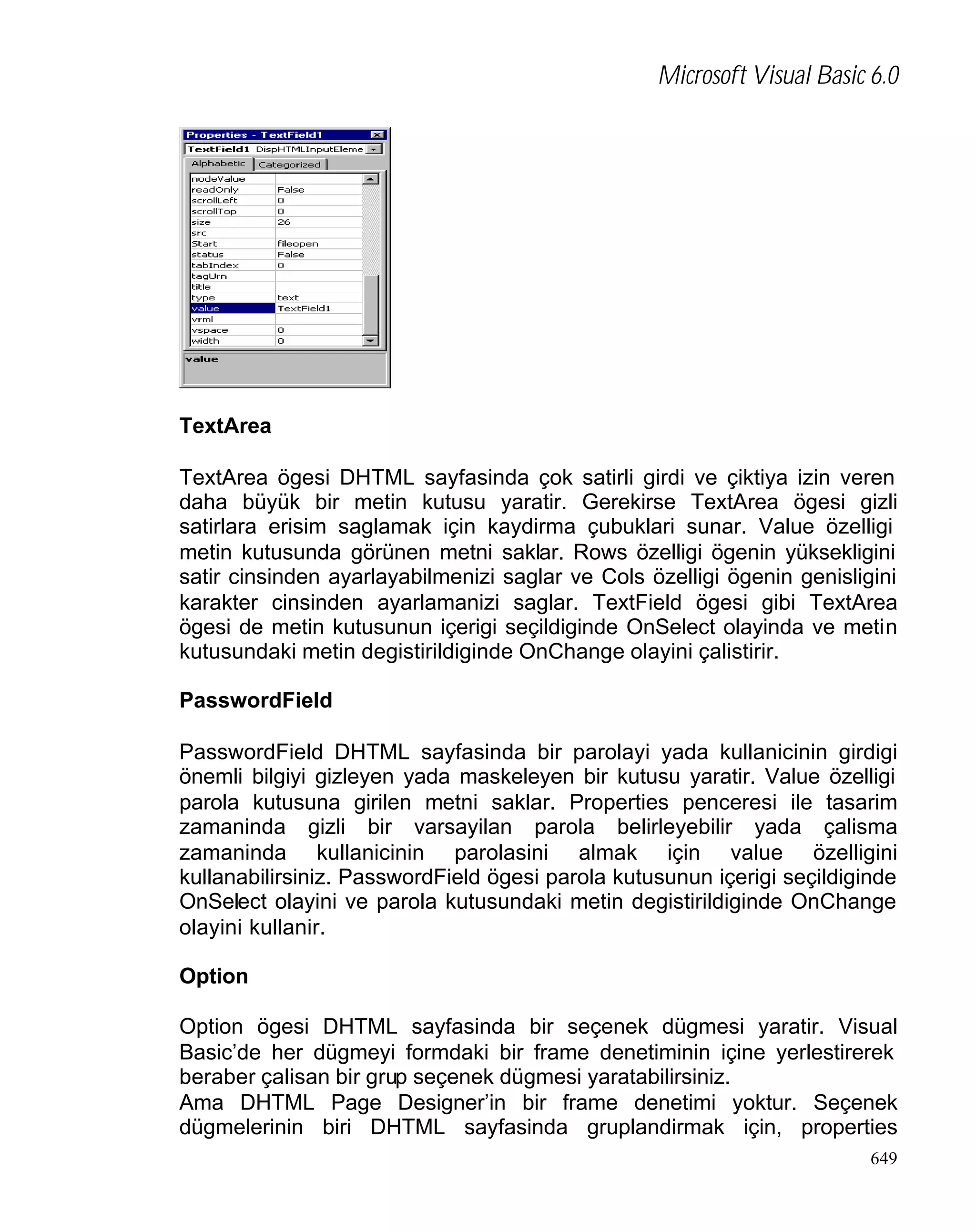 Microsoft Visual Basic 6.0

TextArea
TextArea ögesi DHTML sayfasinda çok satirli girdi ve çiktiya izin veren
daha büyük bir metin kutusu yaratir. Gerekirse TextArea ögesi gizli
satirlara erisim saglamak için kaydirma çubuklari sunar. Value özelligi
metin kutusunda görünen metni saklar. Rows özelligi ögenin yüksekligini
satir cinsinden ayarlayabilmenizi saglar ve Cols özelligi ögenin genisligini
karakter cinsinden ayarlamanizi saglar. TextField ögesi gibi TextArea
ögesi de metin kutusunun içerigi seçildiginde OnSelect olayinda ve metin
kutusundaki metin degistirildiginde OnChange olayini çalistirir.
PasswordField
PasswordField DHTML sayfasinda bir parolayi yada kullanicinin girdigi
önemli bilgiyi gizleyen yada maskeleyen bir kutusu yaratir. Value özelligi
parola kutusuna girilen metni saklar. Properties penceresi ile tasarim
zamaninda gizli bir varsayilan parola belirleyebilir yada çalisma
zamaninda kullanicinin parolasini almak için value özelligini
kullanabilirsiniz. PasswordField ögesi parola kutusunun içerigi seçildiginde
OnSelect olayini ve parola kutusundaki metin degistirildiginde OnChange
olayini kullanir.
Option
Option ögesi DHTML sayfasinda bir seçenek dügmesi yaratir. Visual
Basic’de her dügmeyi formdaki bir frame denetiminin içine yerlestirerek
beraber çalisan bir grup seçenek dügmesi yaratabilirsiniz.
Ama DHTML Page Designer’in bir frame denetimi yoktur. Seçenek
dügmelerinin biri DHTML sayfasinda gruplandirmak için, properties
649

 