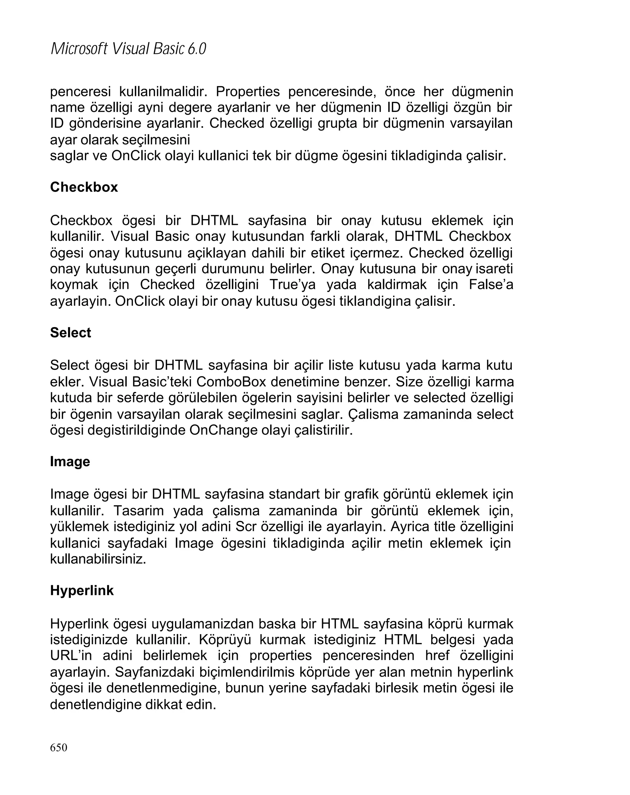 Microsoft Visual Basic 6.0
penceresi kullanilmalidir. Properties penceresinde, önce her dügmenin
name özelligi ayni degere ayarlanir ve her dügmenin ID özelligi özgün bir
ID gönderisine ayarlanir. Checked özelligi grupta bir dügmenin varsayilan
ayar olarak seçilmesini
saglar ve OnClick olayi kullanici tek bir dügme ögesini tikladiginda çalisir.
Checkbox
Checkbox ögesi bir DHTML sayfasina bir onay kutusu eklemek için
kullanilir. Visual Basic onay kutusundan farkli olarak, DHTML Checkbox
ögesi onay kutusunu açiklayan dahili bir etiket içermez. Checked özelligi
onay kutusunun geçerli durumunu belirler. Onay kutusuna bir onay isareti
koymak için Checked özelligini True’ya yada kaldirmak için False’a
ayarlayin. OnClick olayi bir onay kutusu ögesi tiklandigina çalisir.
Select
Select ögesi bir DHTML sayfasina bir açilir liste kutusu yada karma kutu
ekler. Visual Basic’teki ComboBox denetimine benzer. Size özelligi karma
kutuda bir seferde görülebilen ögelerin sayisini belirler ve selected özelligi
bir ögenin varsayilan olarak seçilmesini saglar. Çalisma zamaninda select
ögesi degistirildiginde OnChange olayi çalistirilir.
Image
Image ögesi bir DHTML sayfasina standart bir grafik görüntü eklemek için
kullanilir. Tasarim yada çalisma zamaninda bir görüntü eklemek için,
yüklemek istediginiz yol adini Scr özelligi ile ayarlayin. Ayrica title özelligini
kullanici sayfadaki Image ögesini tikladiginda açilir metin eklemek için
kullanabilirsiniz.
Hyperlink
Hyperlink ögesi uygulamanizdan baska bir HTML sayfasina köprü kurmak
istediginizde kullanilir. Köprüyü kurmak istediginiz HTML belgesi yada
URL’in adini belirlemek için properties penceresinden href özelligini
ayarlayin. Sayfanizdaki biçimlendirilmis köprüde yer alan metnin hyperlink
ögesi ile denetlenmedigine, bunun yerine sayfadaki birlesik metin ögesi ile
denetlendigine dikkat edin.
650

 