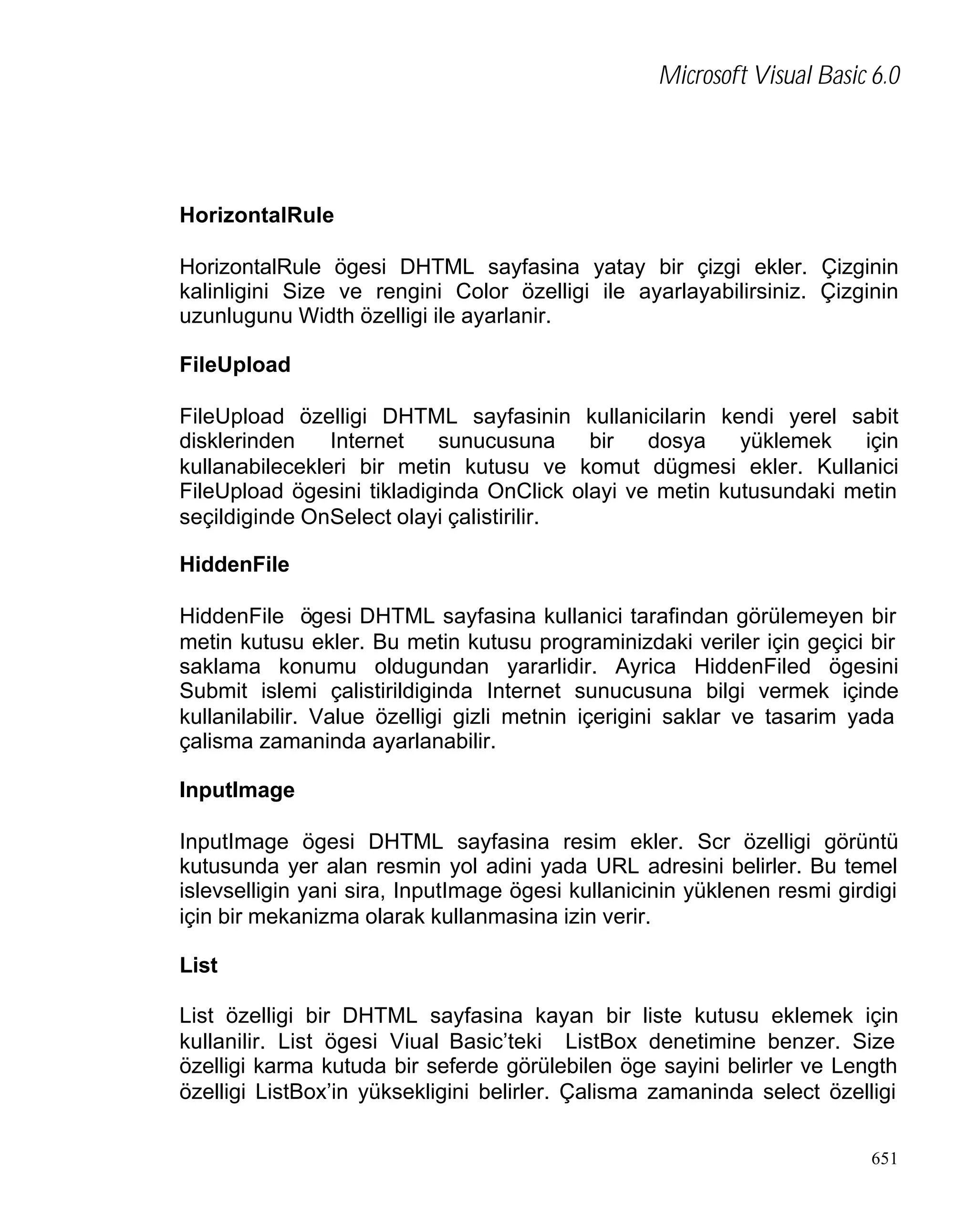 Microsoft Visual Basic 6.0

HorizontalRule
HorizontalRule ögesi DHTML sayfasina yatay bir çizgi ekler. Çizginin
kalinligini Size ve rengini Color özelligi ile ayarlayabilirsiniz. Çizginin
uzunlugunu Width özelligi ile ayarlanir.
FileUpload
FileUpload özelligi DHTML sayfasinin kullanicilarin kendi yerel sabit
disklerinden
Internet
sunucusuna
bir
dosya
yüklemek
için
kullanabilecekleri bir metin kutusu ve komut dügmesi ekler. Kullanici
FileUpload ögesini tikladiginda OnClick olayi ve metin kutusundaki metin
seçildiginde OnSelect olayi çalistirilir.
HiddenFile
HiddenFile ögesi DHTML sayfasina kullanici tarafindan görülemeyen bir
metin kutusu ekler. Bu metin kutusu programinizdaki veriler için geçici bir
saklama konumu oldugundan yararlidir. Ayrica HiddenFiled ögesini
Submit islemi çalistirildiginda Internet sunucusuna bilgi vermek içinde
kullanilabilir. Value özelligi gizli metnin içerigini saklar ve tasarim yada
çalisma zamaninda ayarlanabilir.
InputImage
InputImage ögesi DHTML sayfasina resim ekler. Scr özelligi görüntü
kutusunda yer alan resmin yol adini yada URL adresini belirler. Bu temel
islevselligin yani sira, InputImage ögesi kullanicinin yüklenen resmi girdigi
için bir mekanizma olarak kullanmasina izin verir.
List
List özelligi bir DHTML sayfasina kayan bir liste kutusu eklemek için
kullanilir. List ögesi Viual Basic’teki ListBox denetimine benzer. Size
özelligi karma kutuda bir seferde görülebilen öge sayini belirler ve Length
özelligi ListBox’in yüksekligini belirler. Çalisma zamaninda select özelligi
651

 