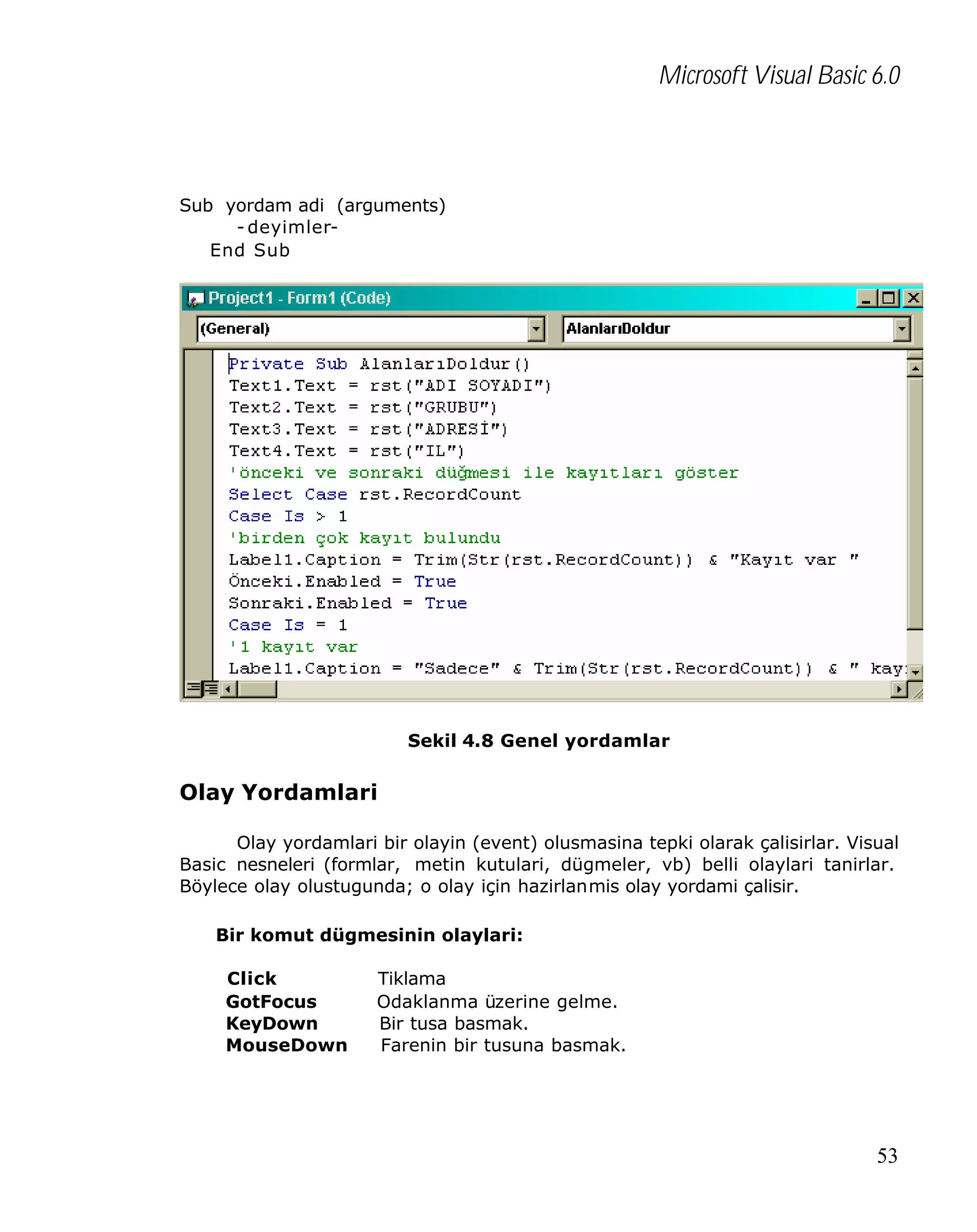 Microsoft Visual Basic 6.0

Sub yordam adi (arguments)
- deyimlerEnd Sub

Sekil 4.8 Genel yordamlar

Olay Yordamlari
Olay yordamlari bir olayin (event) olusmasina tepki olarak çalisirlar. Visual
Basic nesneleri (formlar, metin kutulari, dügmeler, vb) belli olaylari tanirlar.
Böylece olay olustugunda; o olay için hazirlanmis olay yordami çalisir.
Bir komut dügmesinin olaylari:
Click
GotFocus
KeyDown
MouseDown

Tiklama
Odaklanma üzerine gelme.
Bir tusa basmak.
Farenin bir tusuna basmak.

53

 