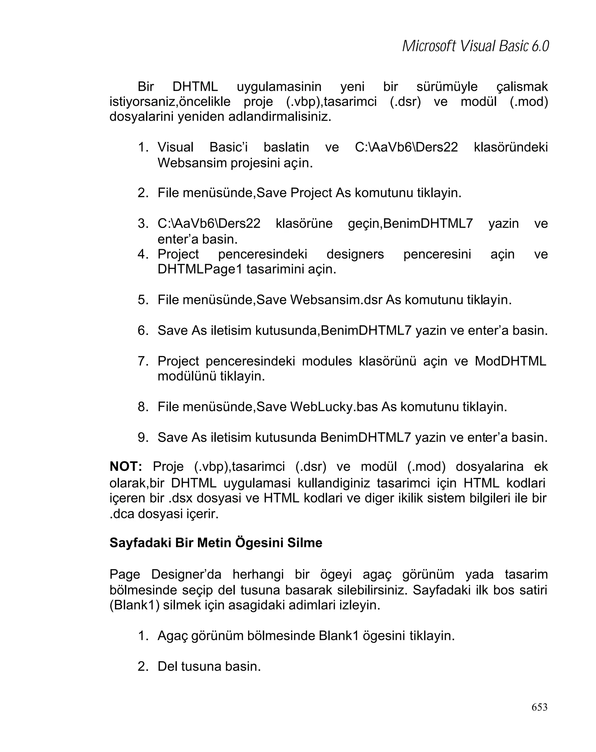 Microsoft Visual Basic 6.0
Bir DHTML uygulamasinin yeni bir sürümüyle çalismak
istiyorsaniz,öncelikle proje (.vbp),tasarimci (.dsr) ve modül (.mod)
dosyalarini yeniden adlandirmalisiniz.
1. Visual Basic’i baslatin ve
Websansim projesini açin.

C:AaVb6Ders22

klasöründeki

2. File menüsünde,Save Project As komutunu tiklayin.
3. C:AaVb6Ders22 klasörüne geçin,BenimDHTML7
enter’a basin.
4. Project penceresindeki designers penceresini
DHTMLPage1 tasarimini açin.

yazin

ve

açin

ve

5. File menüsünde,Save Websansim.dsr As komutunu tiklayin.
6. Save As iletisim kutusunda,BenimDHTML7 yazin ve enter’a basin.
7. Project penceresindeki modules klasörünü açin ve ModDHTML
modülünü tiklayin.
8. File menüsünde,Save WebLucky.bas As komutunu tiklayin.
9. Save As iletisim kutusunda BenimDHTML7 yazin ve enter’a basin.
NOT: Proje (.vbp),tasarimci (.dsr) ve modül (.mod) dosyalarina ek
olarak,bir DHTML uygulamasi kullandiginiz tasarimci için HTML kodlari
içeren bir .dsx dosyasi ve HTML kodlari ve diger ikilik sistem bilgileri ile bir
.dca dosyasi içerir.
Sayfadaki Bir Metin Ögesini Silme
Page Designer’da herhangi bir ögeyi agaç görünüm yada tasarim
bölmesinde seçip del tusuna basarak silebilirsiniz. Sayfadaki ilk bos satiri
(Blank1) silmek için asagidaki adimlari izleyin.
1. Agaç görünüm bölmesinde Blank1 ögesini tiklayin.
2. Del tusuna basin.
653

 