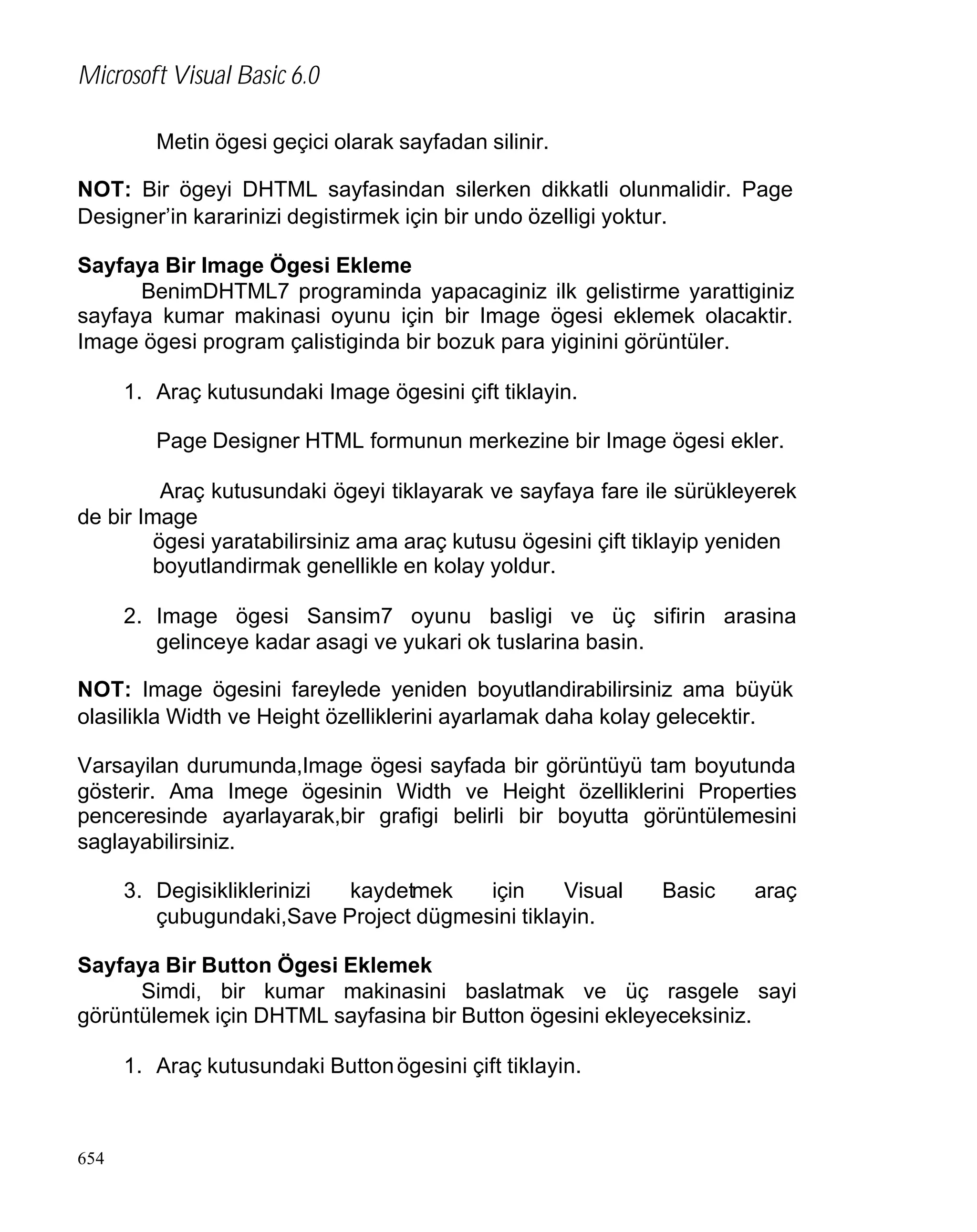 Microsoft Visual Basic 6.0
Metin ögesi geçici olarak sayfadan silinir.
NOT: Bir ögeyi DHTML sayfasindan silerken dikkatli olunmalidir. Page
Designer’in kararinizi degistirmek için bir undo özelligi yoktur.
Sayfaya Bir Image Ögesi Ekleme
BenimDHTML7 programinda yapacaginiz ilk gelistirme yarattiginiz
sayfaya kumar makinasi oyunu için bir Image ögesi eklemek olacaktir.
Image ögesi program çalistiginda bir bozuk para yiginini görüntüler.
1. Araç kutusundaki Image ögesini çift tiklayin.
Page Designer HTML formunun merkezine bir Image ögesi ekler.
Araç kutusundaki ögeyi tiklayarak ve sayfaya fare ile sürükleyerek
de bir Image
ögesi yaratabilirsiniz ama araç kutusu ögesini çift tiklayip yeniden
boyutlandirmak genellikle en kolay yoldur.
2. Image ögesi Sansim7 oyunu basligi ve üç sifirin arasina
gelinceye kadar asagi ve yukari ok tuslarina basin.
NOT: Image ögesini fareylede yeniden boyutlandirabilirsiniz ama büyük
olasilikla Width ve Height özelliklerini ayarlamak daha kolay gelecektir.
Varsayilan durumunda,Image ögesi sayfada bir görüntüyü tam boyutunda
gösterir. Ama Imege ögesinin Width ve Height özelliklerini Properties
penceresinde ayarlayarak,bir grafigi belirli bir boyutta görüntülemesini
saglayabilirsiniz.
3. Degisikliklerinizi
kaydetmek
için
Visual
çubugundaki,Save Project dügmesini tiklayin.

Basic

araç

Sayfaya Bir Button Ögesi Eklemek
Simdi, bir kumar makinasini baslatmak ve üç rasgele sayi
görüntülemek için DHTML sayfasina bir Button ögesini ekleyeceksiniz.
1. Araç kutusundaki Button ögesini çift tiklayin.

654

 