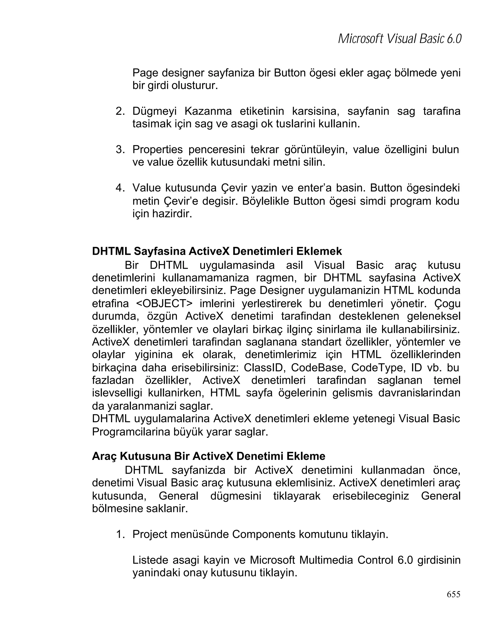 Microsoft Visual Basic 6.0
Page designer sayfaniza bir Button ögesi ekler agaç bölmede yeni
bir girdi olusturur.
2. Dügmeyi Kazanma etiketinin karsisina, sayfanin sag tarafina
tasimak için sag ve asagi ok tuslarini kullanin.
3. Properties penceresini tekrar görüntüleyin, value özelligini bulun
ve value özellik kutusundaki metni silin.
4. Value kutusunda Çevir yazin ve enter’a basin. Button ögesindeki
metin Çevir’e degisir. Böylelikle Button ögesi simdi program kodu
için hazirdir.
DHTML Sayfasina ActiveX Denetimleri Eklemek
Bir DHTML uygulamasinda asil Visual Basic araç kutusu
denetimlerini kullanamamaniza ragmen, bir DHTML sayfasina ActiveX
denetimleri ekleyebilirsiniz. Page Designer uygulamanizin HTML kodunda
etrafina <OBJECT> imlerini yerlestirerek bu denetimleri yönetir. Çogu
durumda, özgün ActiveX denetimi tarafindan desteklenen geleneksel
özellikler, yöntemler ve olaylari birkaç ilginç sinirlama ile kullanabilirsiniz.
ActiveX denetimleri tarafindan saglanana standart özellikler, yöntemler ve
olaylar yiginina ek olarak, denetimlerimiz için HTML özelliklerinden
birkaçina daha erisebilirsiniz: ClassID, CodeBase, CodeType, ID vb. bu
fazladan özellikler, ActiveX denetimleri tarafindan saglanan temel
islevselligi kullanirken, HTML sayfa ögelerinin gelismis davranislarindan
da yaralanmanizi saglar.
DHTML uygulamalarina ActiveX denetimleri ekleme yetenegi Visual Basic
Programcilarina büyük yarar saglar.
Araç Kutusuna Bir ActiveX Denetimi Ekleme
DHTML sayfanizda bir ActiveX denetimini kullanmadan önce,
denetimi Visual Basic araç kutusuna eklemlisiniz. ActiveX denetimleri araç
kutusunda, General dügmesini tiklayarak erisebileceginiz General
bölmesine saklanir.
1. Project menüsünde Components komutunu tiklayin.
Listede asagi kayin ve Microsoft Multimedia Control 6.0 girdisinin
yanindaki onay kutusunu tiklayin.
655

 