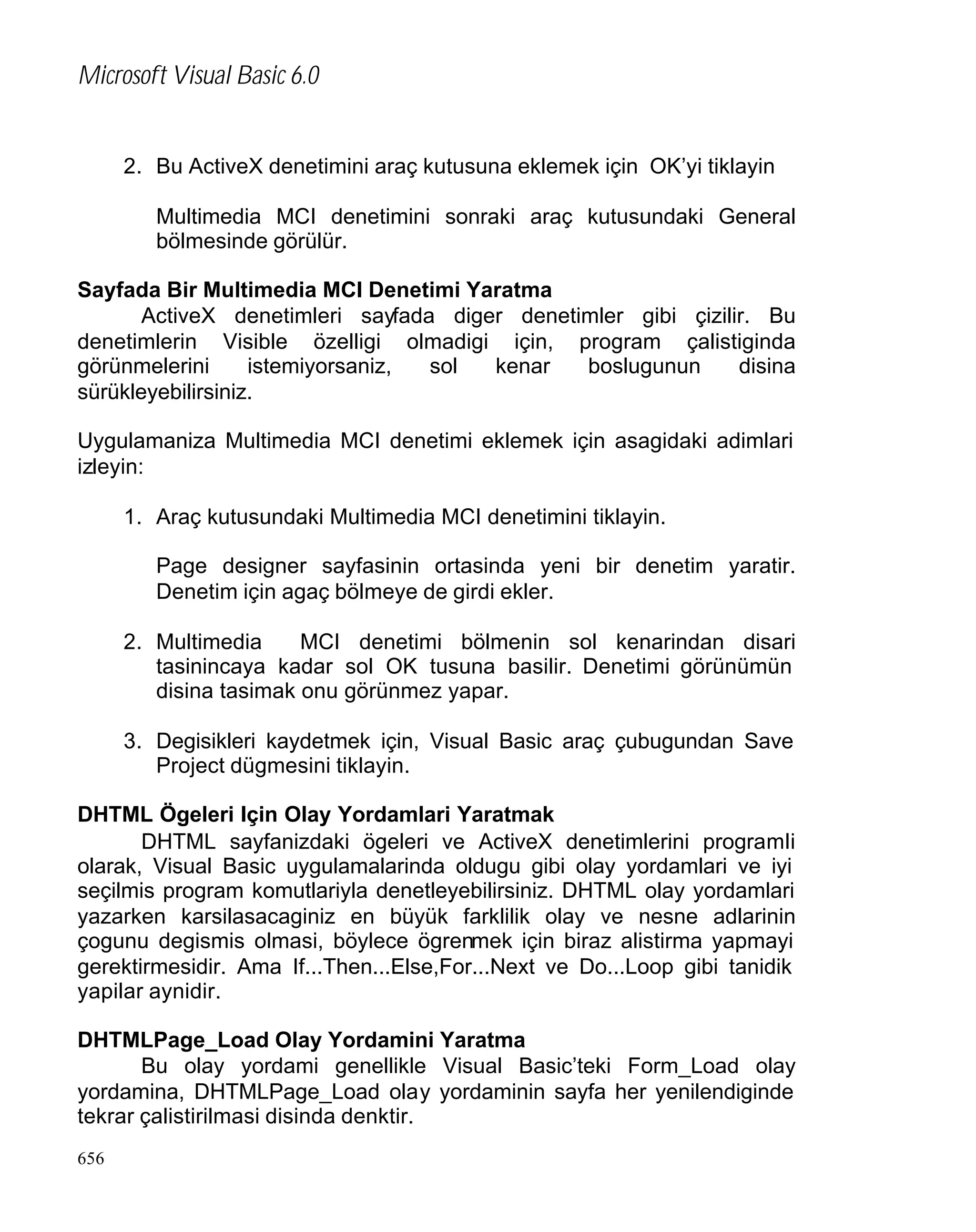 Microsoft Visual Basic 6.0

2. Bu ActiveX denetimini araç kutusuna eklemek için OK’yi tiklayin
Multimedia MCI denetimini sonraki araç kutusundaki General
bölmesinde görülür.
Sayfada Bir Multimedia MCI Denetimi Yaratma
ActiveX denetimleri sayfada diger denetimler gibi çizilir. Bu
denetimlerin Visible özelligi olmadigi için, program çalistiginda
görünmelerini
istemiyorsaniz,
sol
kenar
boslugunun
disina
sürükleyebilirsiniz.
Uygulamaniza Multimedia MCI denetimi eklemek için asagidaki adimlari
izleyin:
1. Araç kutusundaki Multimedia MCI denetimini tiklayin.
Page designer sayfasinin ortasinda yeni bir denetim yaratir.
Denetim için agaç bölmeye de girdi ekler.
2. Multimedia
MCI denetimi bölmenin sol kenarindan disari
tasinincaya kadar sol OK tusuna basilir. Denetimi görünümün
disina tasimak onu görünmez yapar.
3. Degisikleri kaydetmek için, Visual Basic araç çubugundan Save
Project dügmesini tiklayin.
DHTML Ögeleri Için Olay Yordamlari Yaratmak
DHTML sayfanizdaki ögeleri ve ActiveX denetimlerini programli
olarak, Visual Basic uygulamalarinda oldugu gibi olay yordamlari ve iyi
seçilmis program komutlariyla denetleyebilirsiniz. DHTML olay yordamlari
yazarken karsilasacaginiz en büyük farklilik olay ve nesne adlarinin
çogunu degismis olmasi, böylece ögrenmek için biraz alistirma yapmayi
gerektirmesidir. Ama If...Then...Else,For...Next ve Do...Loop gibi tanidik
yapilar aynidir.
DHTMLPage_Load Olay Yordamini Yaratma
Bu olay yordami genellikle Visual Basic’teki Form_Load olay
yordamina, DHTMLPage_Load olay yordaminin sayfa her yenilendiginde
tekrar çalistirilmasi disinda denktir.
656

 