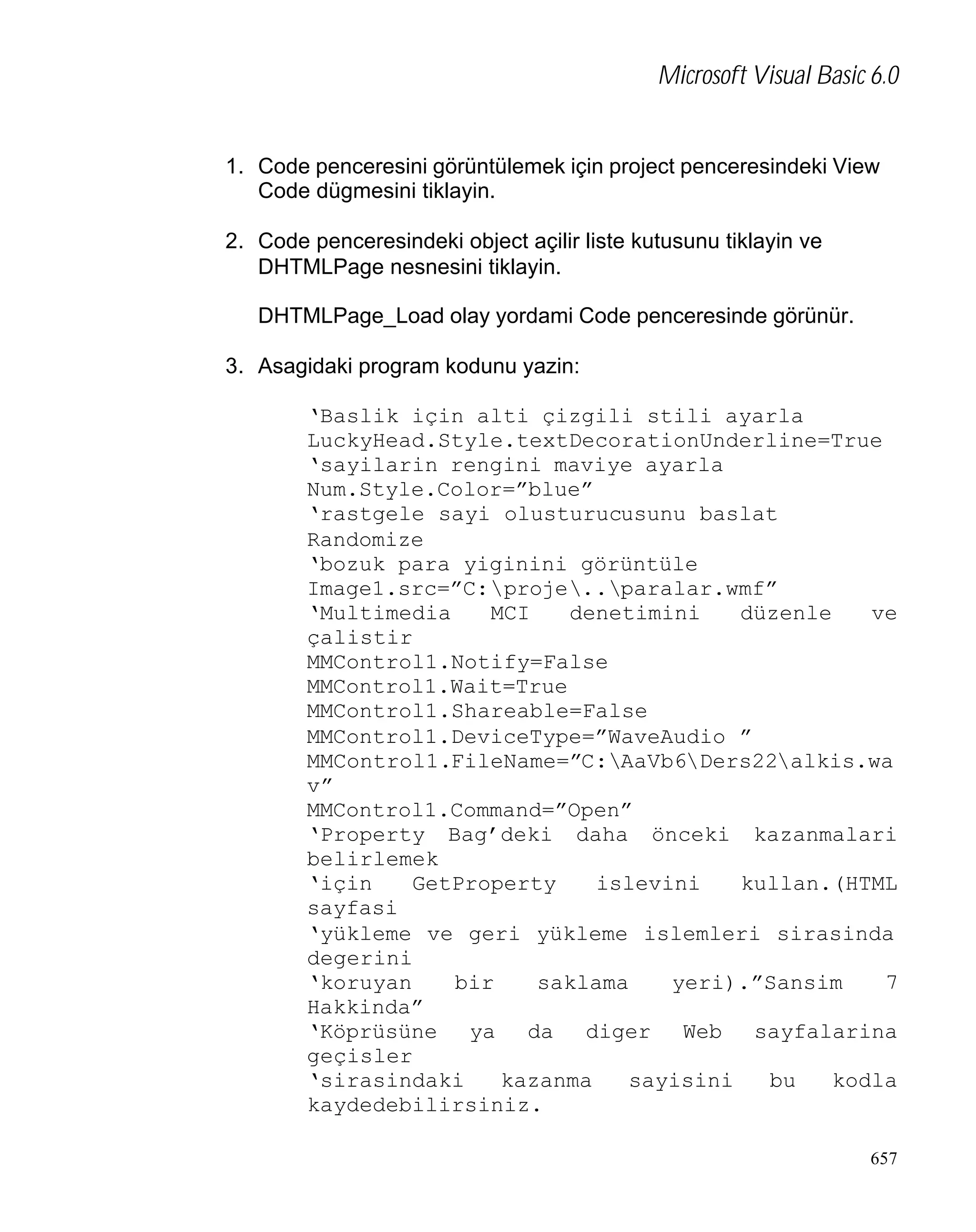 Microsoft Visual Basic 6.0

1. Code penceresini görüntülemek için project penceresindeki View
Code dügmesini tiklayin.
2. Code penceresindeki object açilir liste kutusunu tiklayin ve
DHTMLPage nesnesini tiklayin.
DHTMLPage_Load olay yordami Code penceresinde görünür.
3. Asagidaki program kodunu yazin:
‘Baslik için alti çizgili stili ayarla
LuckyHead.Style.textDecorationUnderline=True
‘sayilarin rengini maviye ayarla
Num.Style.Color=”blue”
‘rastgele sayi olusturucusunu baslat
Randomize
‘bozuk para yiginini görüntüle
Image1.src=”C:proje..paralar.wmf”
‘Multimedia
MCI
denetimini
düzenle
ve
çalistir
MMControl1.Notify=False
MMControl1.Wait=True
MMControl1.Shareable=False
MMControl1.DeviceType=”WaveAudio ”
MMControl1.FileName=”C:AaVb6Ders22alkis.wa
v”
MMControl1.Command=”Open”
‘Property Bag’deki daha önceki kazanmalari
belirlemek
‘için
GetProperty
islevini
kullan.(HTML
sayfasi
‘yükleme ve geri yükleme islemleri sirasinda
degerini
‘koruyan
bir
saklama
yeri).”Sansim
7
Hakkinda”
‘Köprüsüne ya da diger Web sayfalarina
geçisler
‘sirasindaki
kazanma
sayisini
bu
kodla
kaydedebilirsiniz.
657

 