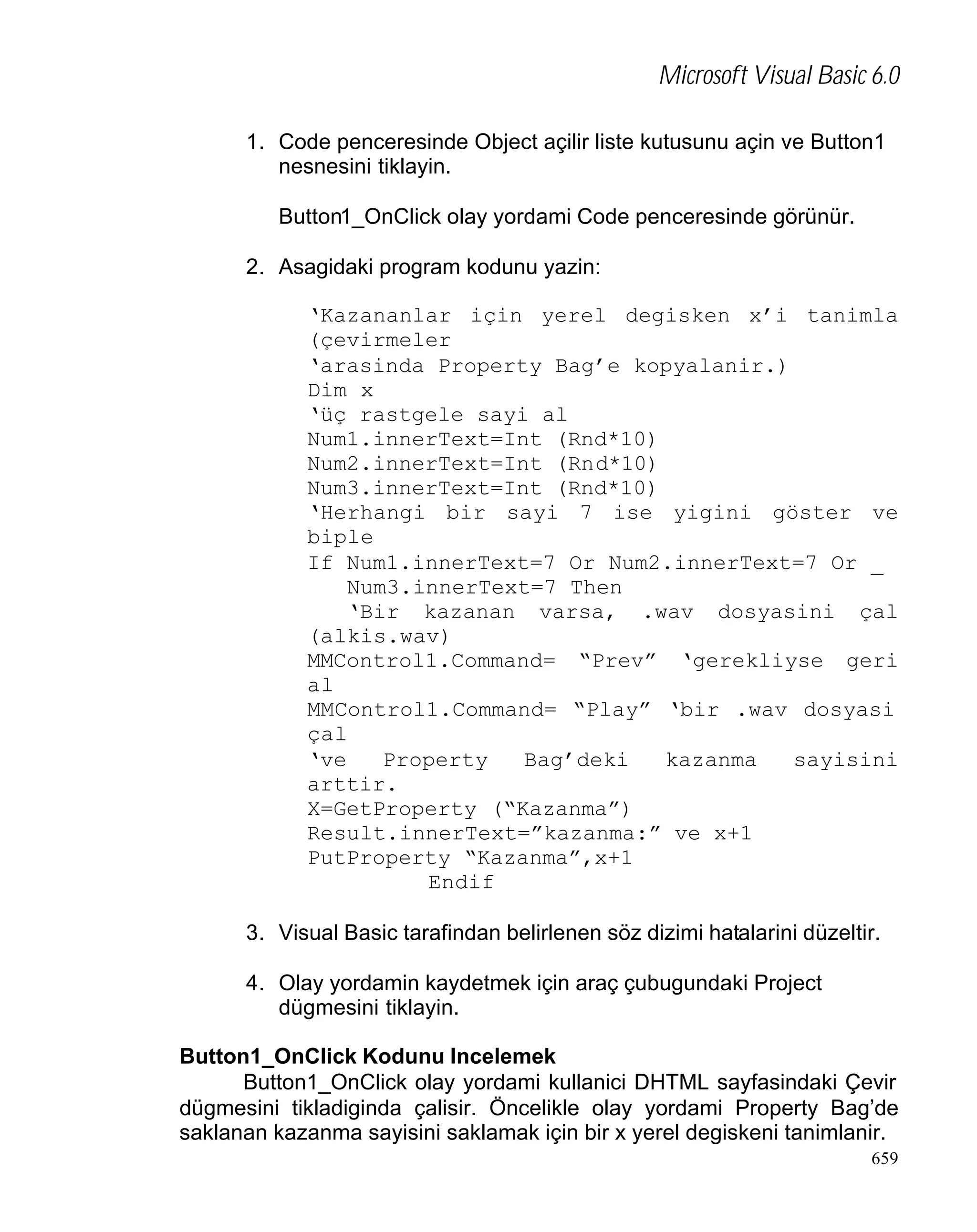 Microsoft Visual Basic 6.0
1. Code penceresinde Object açilir liste kutusunu açin ve Button1
nesnesini tiklayin.
Button1_OnClick olay yordami Code penceresinde görünür.
2. Asagidaki program kodunu yazin:
‘Kazananlar için yerel degisken x’i tanimla
(çevirmeler
‘arasinda Property Bag’e kopyalanir.)
Dim x
‘üç rastgele sayi al
Num1.innerText=Int (Rnd*10)
Num2.innerText=Int (Rnd*10)
Num3.innerText=Int (Rnd*10)
‘Herhangi bir sayi 7 ise yigini göster ve
biple
If Num1.innerText=7 Or Num2.innerText=7 Or _
Num3.innerText=7 Then
‘Bir kazanan varsa, .wav dosyasini çal
(alkis.wav)
MMControl1.Command= “Prev” ‘gerekliyse geri
al
MMControl1.Command= “Play” ‘bir .wav dosyasi
çal
‘ve
Property
Bag’deki
kazanma
sayisini
arttir.
X=GetProperty (“Kazanma”)
Result.innerText=”kazanma:” ve x+1
PutProperty “Kazanma”,x+1
Endif
3. Visual Basic tarafindan belirlenen söz dizimi hatalarini düzeltir.
4. Olay yordamin kaydetmek için araç çubugundaki Project
dügmesini tiklayin.
Button1_OnClick Kodunu Incelemek
Button1_OnClick olay yordami kullanici DHTML sayfasindaki Çevir
dügmesini tikladiginda çalisir. Öncelikle olay yordami Property Bag’de
saklanan kazanma sayisini saklamak için bir x yerel degiskeni tanimlanir.
659

 