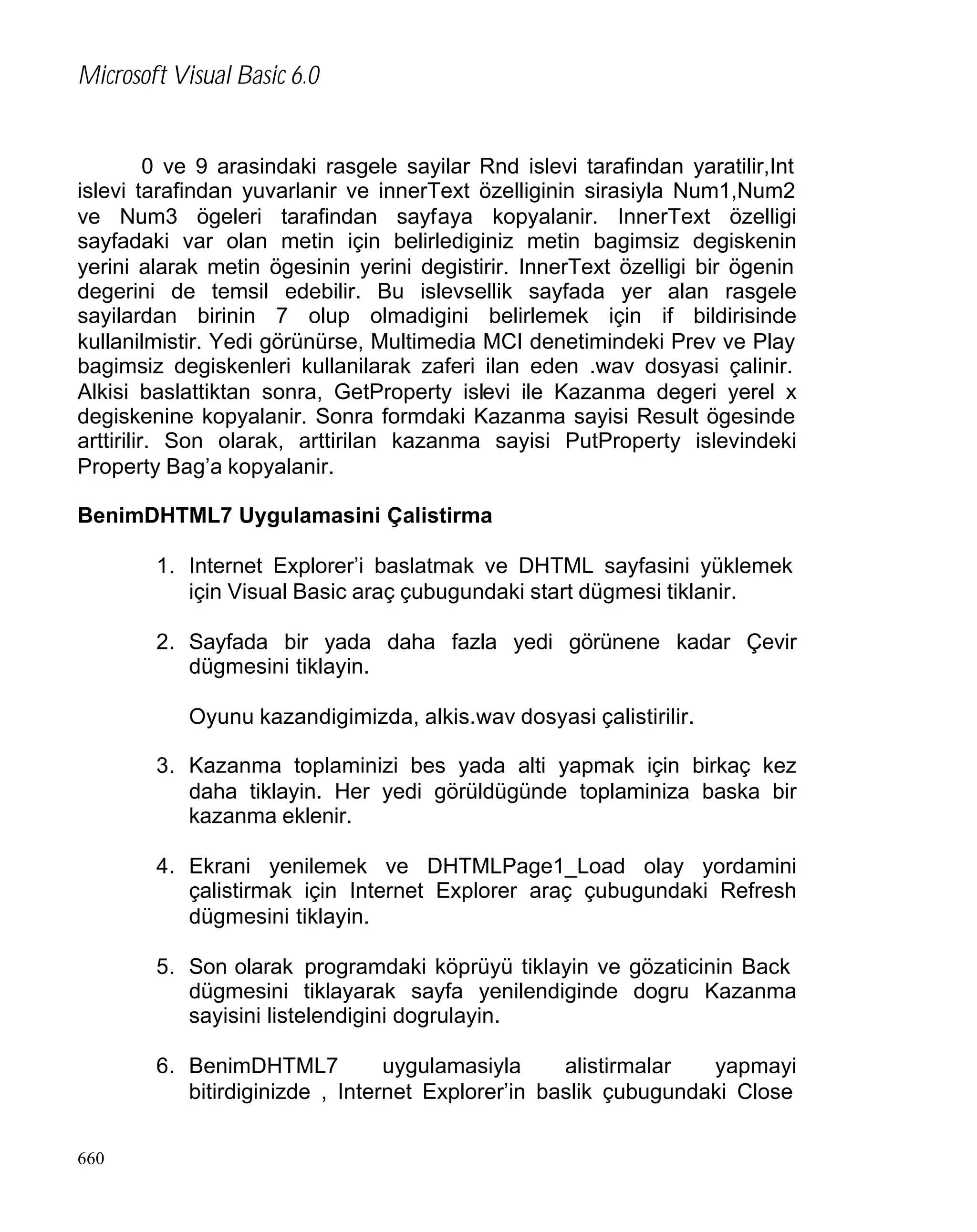 Microsoft Visual Basic 6.0

0 ve 9 arasindaki rasgele sayilar Rnd islevi tarafindan yaratilir,Int
islevi tarafindan yuvarlanir ve innerText özelliginin sirasiyla Num1,Num2
ve Num3 ögeleri tarafindan sayfaya kopyalanir. InnerText özelligi
sayfadaki var olan metin için belirlediginiz metin bagimsiz degiskenin
yerini alarak metin ögesinin yerini degistirir. InnerText özelligi bir ögenin
degerini de temsil edebilir. Bu islevsellik sayfada yer alan rasgele
sayilardan birinin 7 olup olmadigini belirlemek için if bildirisinde
kullanilmistir. Yedi görünürse, Multimedia MCI denetimindeki Prev ve Play
bagimsiz degiskenleri kullanilarak zaferi ilan eden .wav dosyasi çalinir.
Alkisi baslattiktan sonra, GetProperty islevi ile Kazanma degeri yerel x
degiskenine kopyalanir. Sonra formdaki Kazanma sayisi Result ögesinde
arttirilir. Son olarak, arttirilan kazanma sayisi PutProperty islevindeki
Property Bag’a kopyalanir.
BenimDHTML7 Uygulamasini Çalistirma
1. Internet Explorer’i baslatmak ve DHTML sayfasini yüklemek
için Visual Basic araç çubugundaki start dügmesi tiklanir.
2. Sayfada bir yada daha fazla yedi görünene kadar Çevir
dügmesini tiklayin.
Oyunu kazandigimizda, alkis.wav dosyasi çalistirilir.
3. Kazanma toplaminizi bes yada alti yapmak için birkaç kez
daha tiklayin. Her yedi görüldügünde toplaminiza baska bir
kazanma eklenir.
4. Ekrani yenilemek ve DHTMLPage1_Load olay yordamini
çalistirmak için Internet Explorer araç çubugundaki Refresh
dügmesini tiklayin.
5. Son olarak programdaki köprüyü tiklayin ve gözaticinin Back
dügmesini tiklayarak sayfa yenilendiginde dogru Kazanma
sayisini listelendigini dogrulayin.
6. BenimDHTML7
uygulamasiyla
alistirmalar
yapmayi
bitirdiginizde , Internet Explorer’in baslik çubugundaki Close
660

 