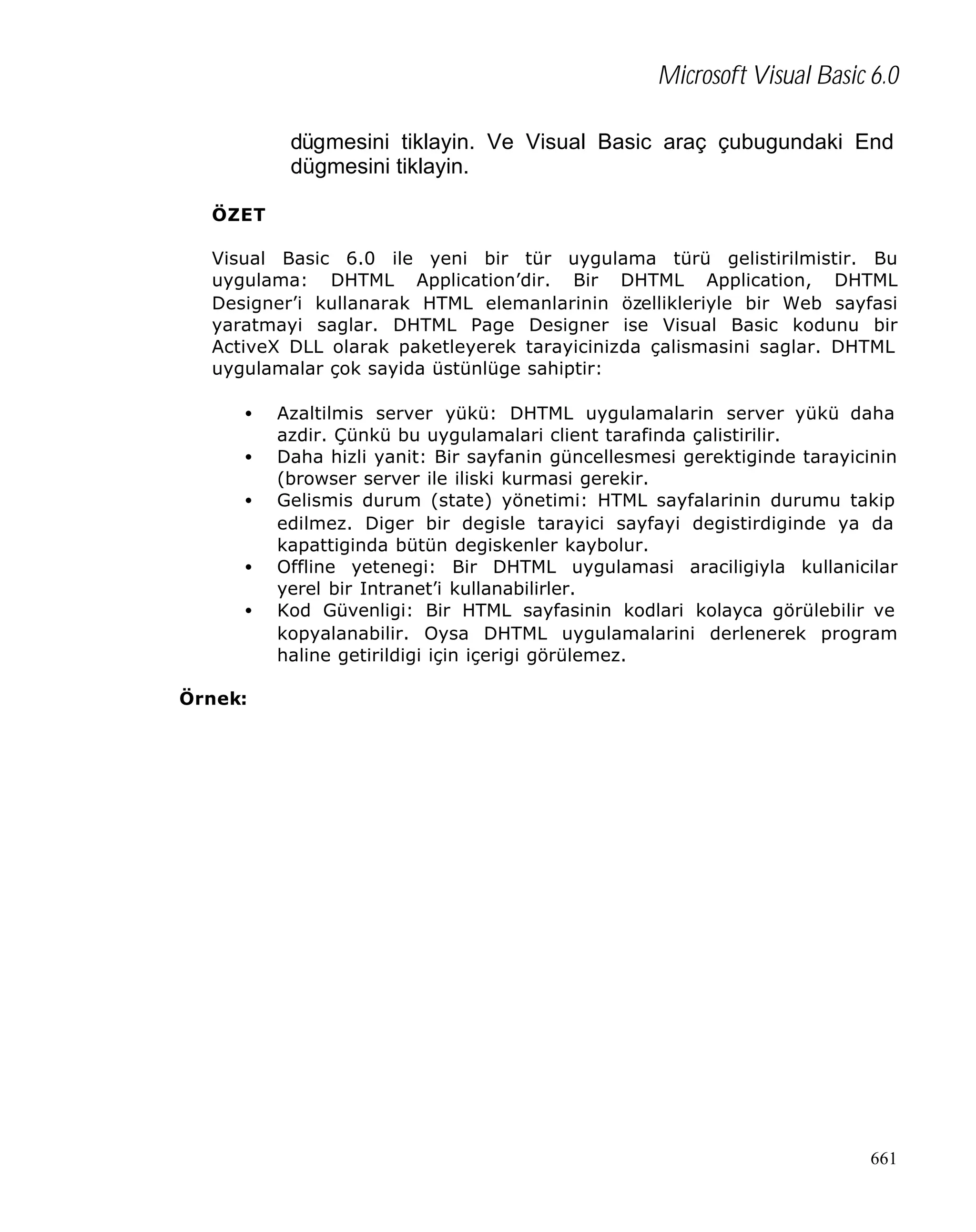 Microsoft Visual Basic 6.0
dügmesini tiklayin. Ve Visual Basic araç çubugundaki End
dügmesini tiklayin.
ÖZET
Visual Basic 6.0 ile yeni bir tür uygulama türü gelistirilmistir. Bu
uygulama: DHTML Application’dir. Bir DHTML Application, DHTML
Designer’i kullanarak HTML elemanlarinin özellikleriyle bir Web sayfasi
yaratmayi saglar. DHTML Page Designer ise Visual Basic kodunu bir
ActiveX DLL olarak paketleyerek tarayicinizda çalismasini saglar. DHTML
uygulamalar çok sayida üstünlüge sahiptir:
•
•
•
•
•

Azaltilmis server yükü: DHTML uygulamalarin server yükü daha
azdir. Çünkü bu uygulamalari client tarafinda çalistirilir.
Daha hizli yanit: Bir sayfanin güncellesmesi gerektiginde tarayicinin
(browser server ile iliski kurmasi gerekir.
Gelismis durum (state) yönetimi: HTML sayfalarinin durumu takip
edilmez. Diger bir degisle tarayici sayfayi degistirdiginde ya da
kapattiginda bütün degiskenler kaybolur.
Offline yetenegi: Bir DHTML uygulamasi araciligiyla kullanicilar
yerel bir Intranet’i kullanabilirler.
Kod Güvenligi: Bir HTML sayfasinin kodlari kolayca görülebilir ve
kopyalanabilir. Oysa DHTML uygulamalarini derlenerek program
haline getirildigi için içerigi görülemez.

Örnek:

661

 