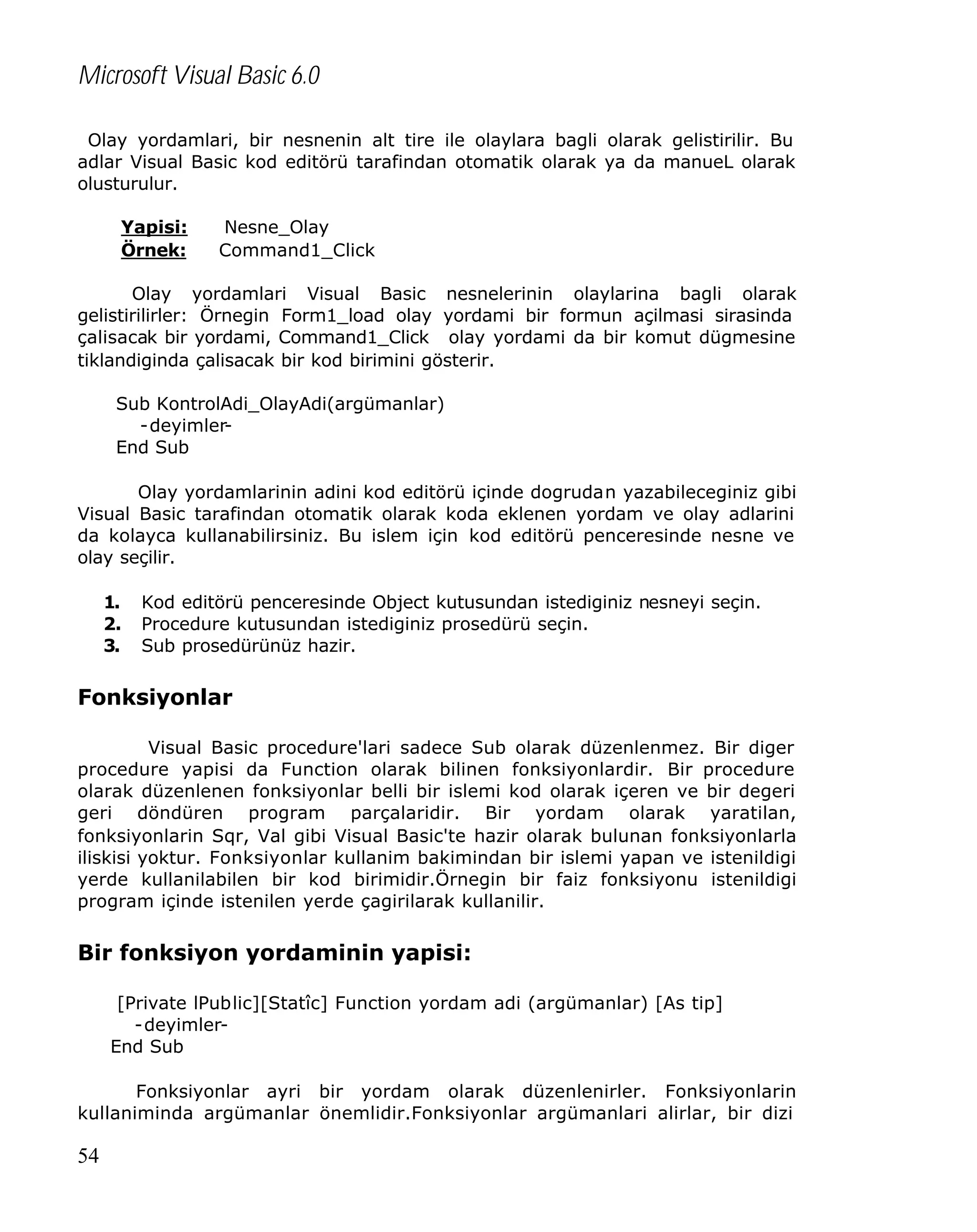 Microsoft Visual Basic 6.0
Olay yordamlari, bir nesnenin alt tire ile olaylara bagli olarak gelistirilir. Bu
adlar Visual Basic kod editörü tarafindan otomatik olarak ya da manueL olarak
olusturulur.
Yapisi:
Örnek:

Nesne_Olay
Command1_Click

Olay yordamlari Visual Basic nesnelerinin olaylarina bagli olarak
gelistirilirler: Örnegin Form1_load olay yordami bir formun açilmasi sirasinda
çalisacak bir yordami, Command1_Click olay yordami da bir komut dügmesine
tiklandiginda çalisacak bir kod birimini gösterir.
Sub KontrolAdi_OlayAdi(argümanlar)
-deyimlerEnd Sub
Olay yordamlarinin adini kod editörü içinde dogrudan yazabileceginiz gibi
Visual Basic tarafindan otomatik olarak koda eklenen yordam ve olay adlarini
da kolayca kullanabilirsiniz. Bu islem için kod editörü penceresinde nesne ve
olay seçilir.
1.
2.
3.

Kod editörü penceresinde Object kutusundan istediginiz nesneyi seçin.
Procedure kutusundan istediginiz prosedürü seçin.
Sub prosedürünüz hazir.

Fonksiyonlar
Visual Basic procedure'lari sadece Sub olarak düzenlenmez. Bir diger
procedure yapisi da Function olarak bilinen fonksiyonlardir. Bir procedure
olarak düzenlenen fonksiyonlar belli bir islemi kod olarak içeren ve bir degeri
geri döndüren program parçalaridir. Bir yordam olarak yaratilan,
fonksiyonlarin Sqr, Val gibi Visual Basic'te hazir olarak bulunan fonksiyonlarla
iliskisi yoktur. Fonksiyonlar kullanim bakimindan bir islemi yapan ve istenildigi
yerde kullanilabilen bir kod birimidir.Örnegin bir faiz fonksiyonu istenildigi
program içinde istenilen yerde çagirilarak kullanilir.

Bir fonksiyon yordaminin yapisi:
[Private lPublic][Statîc] Function yordam adi (argümanlar) [As tip]
-deyimlerEnd Sub
Fonksiyonlar ayri bir yordam olarak düzenlenirler. Fonksiyonlarin
kullaniminda argümanlar önemlidir.Fonksiyonlar argümanlari alirlar, bir dizi

54

 