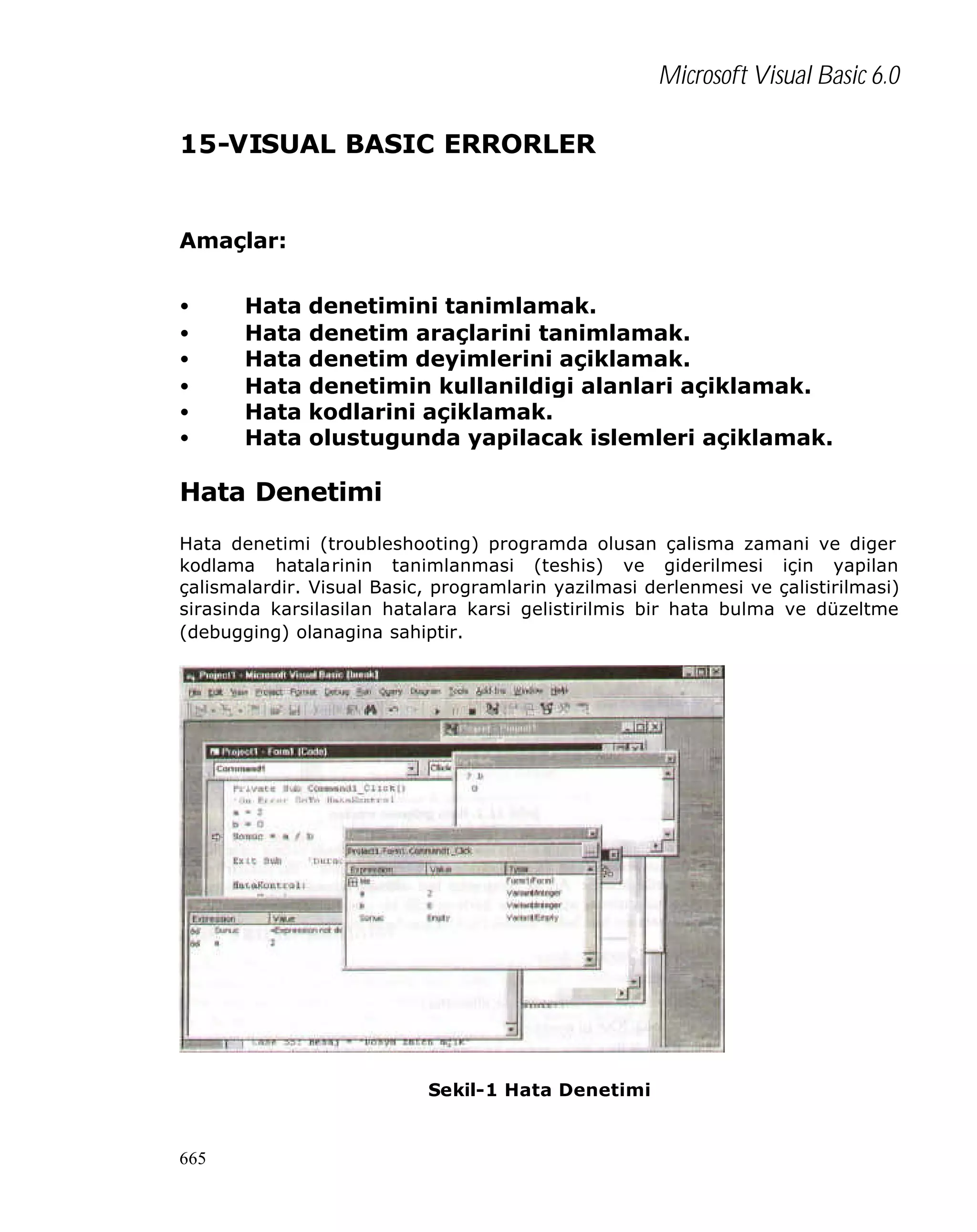 Microsoft Visual Basic 6.0
15-VISUAL BASIC ERRORLER

Amaçlar:
•
•
•
•
•
•

Hata
Hata
Hata
Hata
Hata
Hata

denetimini tanimlamak.
denetim araçlarini tanimlamak.
denetim deyimlerini açiklamak.
denetimin kullanildigi alanlari açiklamak.
kodlarini açiklamak.
olustugunda yapilacak islemleri açiklamak.

Hata Denetimi
Hata denetimi (troubleshooting) programda olusan çalisma zamani ve diger
kodlama hatalarinin tanimlanmasi (teshis) ve giderilmesi için yapilan
çalismalardir. Visual Basic, programlarin yazilmasi derlenmesi ve çalistirilmasi)
sirasinda karsilasilan hatalara karsi gelistirilmis bir hata bulma ve düzeltme
(debugging) olanagina sahiptir.

Sekil-1 Hata Denetimi

665

 