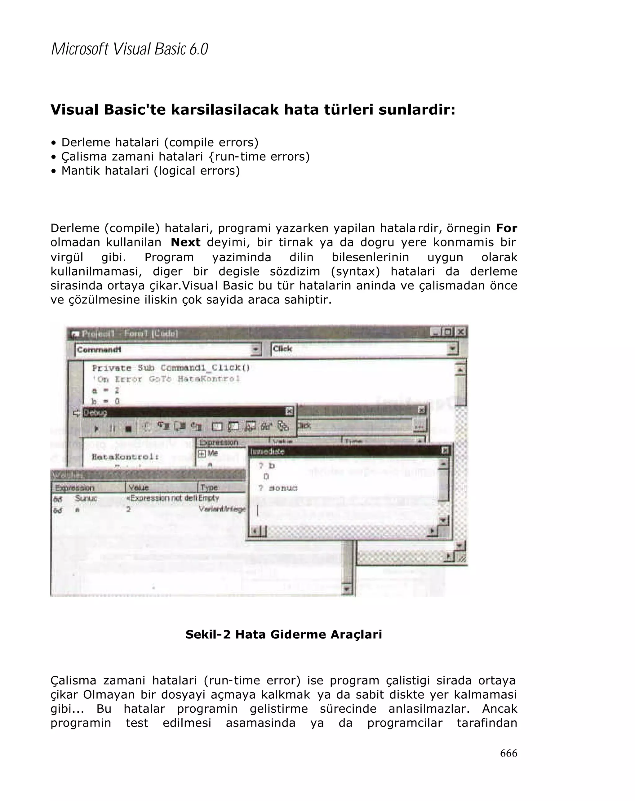 Microsoft Visual Basic 6.0
Visual Basic'te karsilasilacak hata türleri sunlardir:
• Derleme hatalari (compile errors)
• Çalisma zamani hatalari {run-time errors)
• Mantik hatalari (logical errors)

Derleme (compile) hatalari, programi yazarken yapilan hatala rdir, örnegin For
olmadan kullanilan Next deyimi, bir tirnak ya da dogru yere konmamis bir
virgül
gibi.
Program
yaziminda
dilin
bilesenlerinin
uygun
olarak
kullanilmamasi, diger bir degisle sözdizim (syntax) hatalari da derleme
sirasinda ortaya çikar.Visual Basic bu tür hatalarin aninda ve çalismadan önce
ve çözülmesine iliskin çok sayida araca sahiptir.

Sekil-2 Hata Giderme Araçlari

Çalisma zamani hatalari (run-time error) ise program çalistigi sirada ortaya
çikar Olmayan bir dosyayi açmaya kalkmak ya da sabit diskte yer kalmamasi
gibi... Bu hatalar programin gelistirme sürecinde anlasilmazlar. Ancak
programin test edilmesi asamasinda ya da programcilar tarafindan
666

 