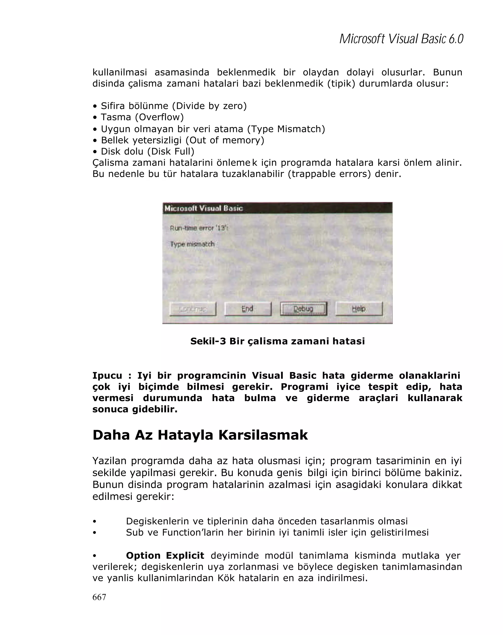 Microsoft Visual Basic 6.0
kullanilmasi asamasinda beklenmedik bir olaydan dolayi olusurlar. Bunun
disinda çalisma zamani hatalari bazi beklenmedik (tipik) durumlarda olusur:
• Sifira bölünme (Divide by zero)
• Tasma (Overflow)
• Uygun olmayan bir veri atama (Type Mismatch)
• Bellek yetersizligi (Out of memory)
• Disk dolu (Disk Full)
Çalisma zamani hatalarini önleme k için programda hatalara karsi önlem alinir.
Bu nedenle bu tür hatalara tuzaklanabilir (trappable errors) denir.

Sekil-3 Bir çalisma zamani hatasi

Ipucu : Iyi bir programcinin Visual Basic hata giderme olanaklarini
çok iyi biçimde bilmesi gerekir. Programi iyice tespit edip, hata
vermesi durumunda hata bulma ve giderme araçlari kullanarak
sonuca gidebilir.

Daha Az Hatayla Karsilasmak
Yazilan programda daha az hata olusmasi için; program tasariminin en iyi
sekilde yapilmasi gerekir. Bu konuda genis bilgi için birinci bölüme bakiniz.
Bunun disinda program hatalarinin azalmasi için asagidaki konulara dikkat
edilmesi gerekir:
•
•

Degiskenlerin ve tiplerinin daha önceden tasarlanmis olmasi
Sub ve Function’larin her birinin iyi tanimli isler için gelistirilmesi

•
Option Explicit deyiminde modül tanimlama kisminda mutlaka yer
verilerek; degiskenlerin uya zorlanmasi ve böylece degisken tanimlamasindan
ve yanlis kullanimlarindan Kök hatalarin en aza indirilmesi.
667

 