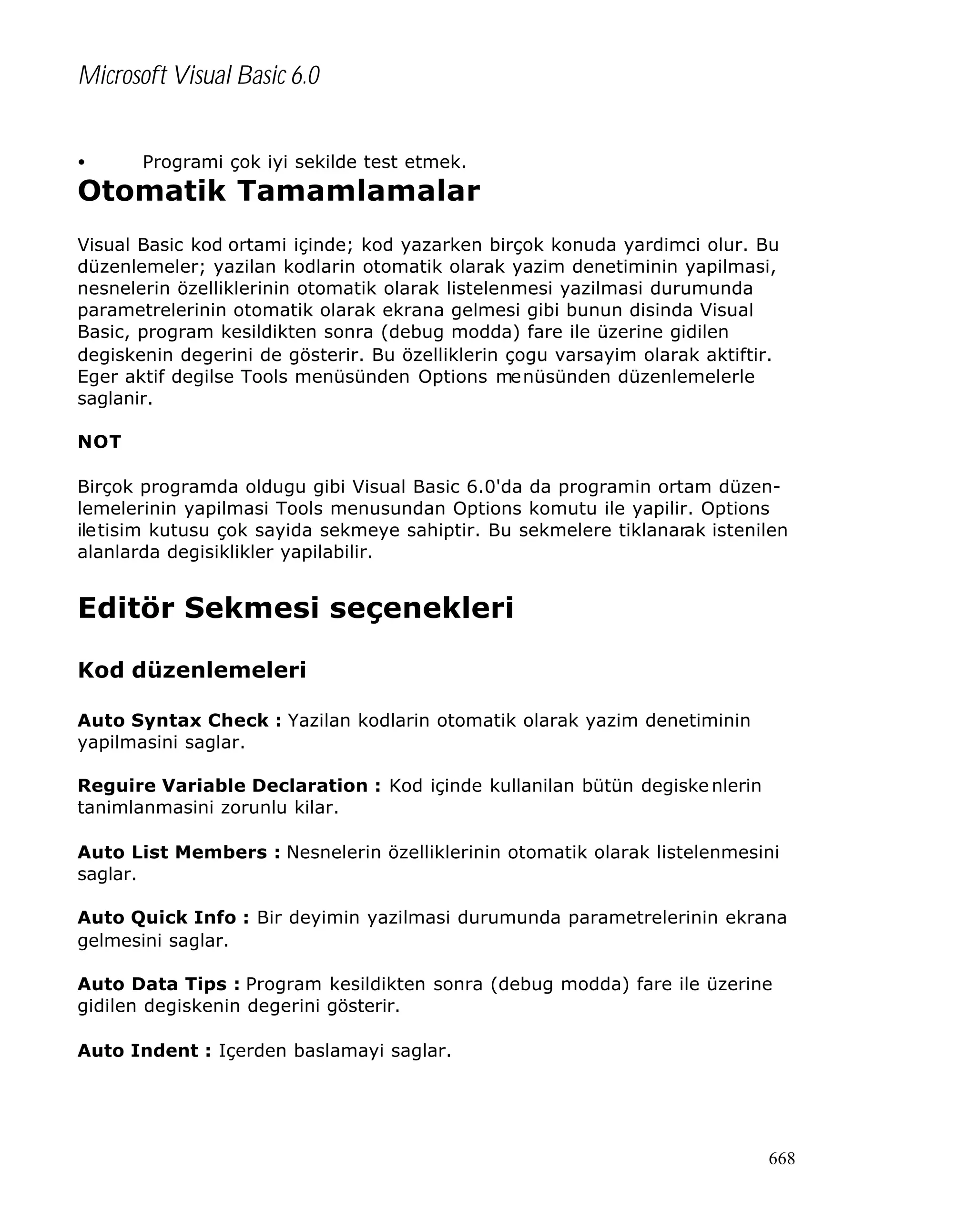 Microsoft Visual Basic 6.0
•

Programi çok iyi sekilde test etmek.

Otomatik Tamamlamalar
Visual Basic kod ortami içinde; kod yazarken birçok konuda yardimci olur. Bu
düzenlemeler; yazilan kodlarin otomatik olarak yazim denetiminin yapilmasi,
nesnelerin özelliklerinin otomatik olarak listelenmesi yazilmasi durumunda
parametrelerinin otomatik olarak ekrana gelmesi gibi bunun disinda Visual
Basic, program kesildikten sonra (debug modda) fare ile üzerine gidilen
degiskenin degerini de gösterir. Bu özelliklerin çogu varsayim olarak aktiftir.
Eger aktif degilse Tools menüsünden Options me nüsünden düzenlemelerle
saglanir.
NOT
Birçok programda oldugu gibi Visual Basic 6.0'da da programin ortam düzenlemelerinin yapilmasi Tools menusundan Options komutu ile yapilir. Options
ile tisim kutusu çok sayida sekmeye sahiptir. Bu sekmelere tiklanarak istenilen
alanlarda degisiklikler yapilabilir.

Editör Sekmesi seçenekleri
Kod düzenlemeleri
Auto Syntax Check : Yazilan kodlarin otomatik olarak yazim denetiminin
yapilmasini saglar.
Reguire Variable Declaration : Kod içinde kullanilan bütün degiske nlerin
tanimlanmasini zorunlu kilar.
Auto List Members : Nesnelerin özelliklerinin otomatik olarak listelenmesini
saglar.
Auto Quick Info : Bir deyimin yazilmasi durumunda parametrelerinin ekrana
gelmesini saglar.
Auto Data Tips : Program kesildikten sonra (debug modda) fare ile üzerine
gidilen degiskenin degerini gösterir.
Auto Indent : Içerden baslamayi saglar.

668

 