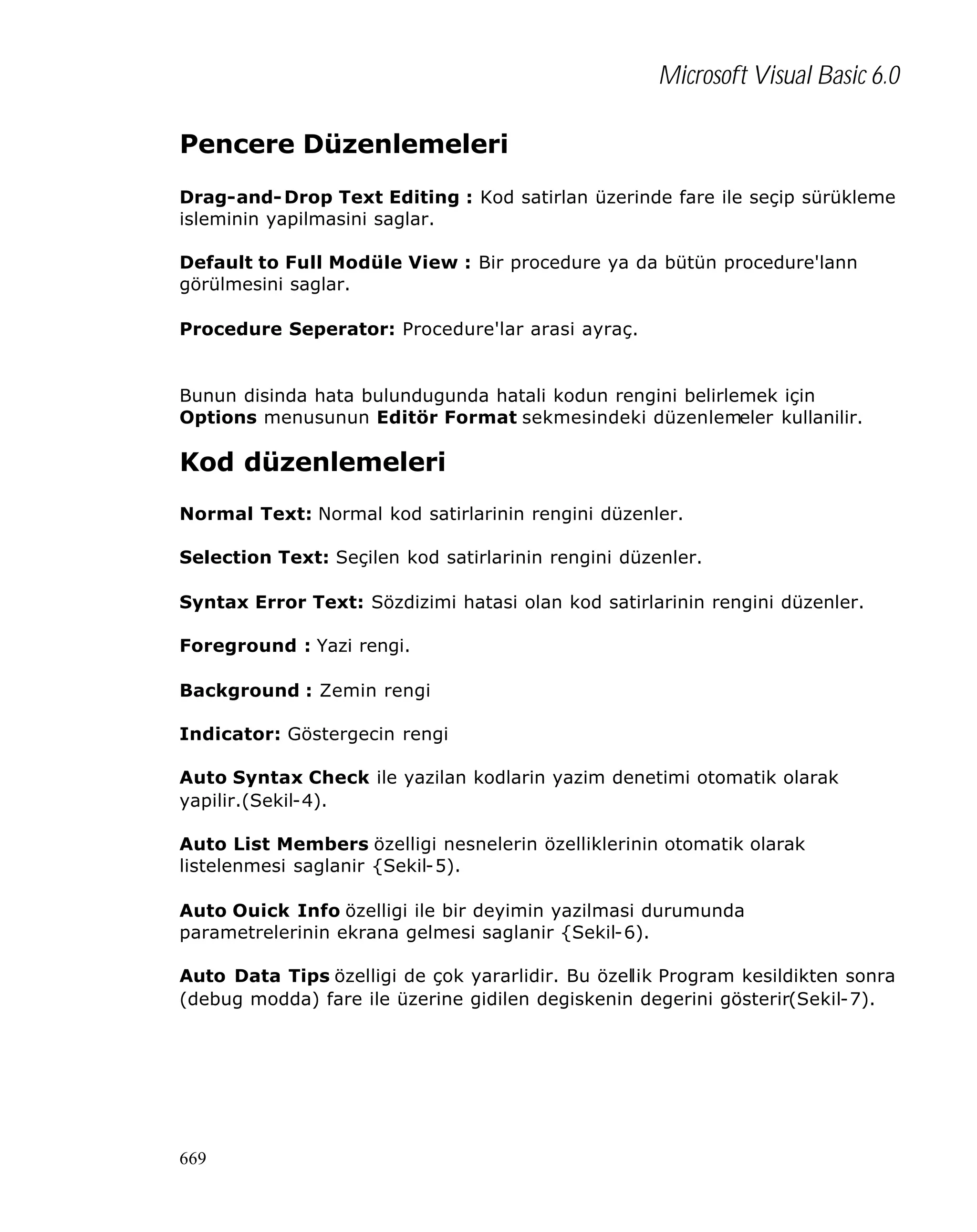 Microsoft Visual Basic 6.0
Pencere Düzenlemeleri
Drag-and- Drop Text Editing : Kod satirlan üzerinde fare ile seçip sürükleme
isleminin yapilmasini saglar.
Default to Full Modüle View : Bir procedure ya da bütün procedure'lann
görülmesini saglar.
Procedure Seperator: Procedure'lar arasi ayraç.

Bunun disinda hata bulundugunda hatali kodun rengini belirlemek için
Options menusunun Editör Format sekmesindeki düzenlemeler kullanilir.

Kod düzenlemeleri
Normal Text: Normal kod satirlarinin rengini düzenler.
Selection Text: Seçilen kod satirlarinin rengini düzenler.
Syntax Error Text: Sözdizimi hatasi olan kod satirlarinin rengini düzenler.
Foreground : Yazi rengi.
Background : Zemin rengi
Indicator: Göstergecin rengi
Auto Syntax Check ile yazilan kodlarin yazim denetimi otomatik olarak
yapilir.(Sekil-4).
Auto List Members özelligi nesnelerin özelliklerinin otomatik olarak
listelenmesi saglanir {Sekil-5).
Auto Ouick Info özelligi ile bir deyimin yazilmasi durumunda
parametrelerinin ekrana gelmesi saglanir {Sekil-6).
Auto Data Tips özelligi de çok yararlidir. Bu özellik Program kesildikten sonra
(debug modda) fare ile üzerine gidilen degiskenin degerini gösterir(Sekil-7).

669

 
