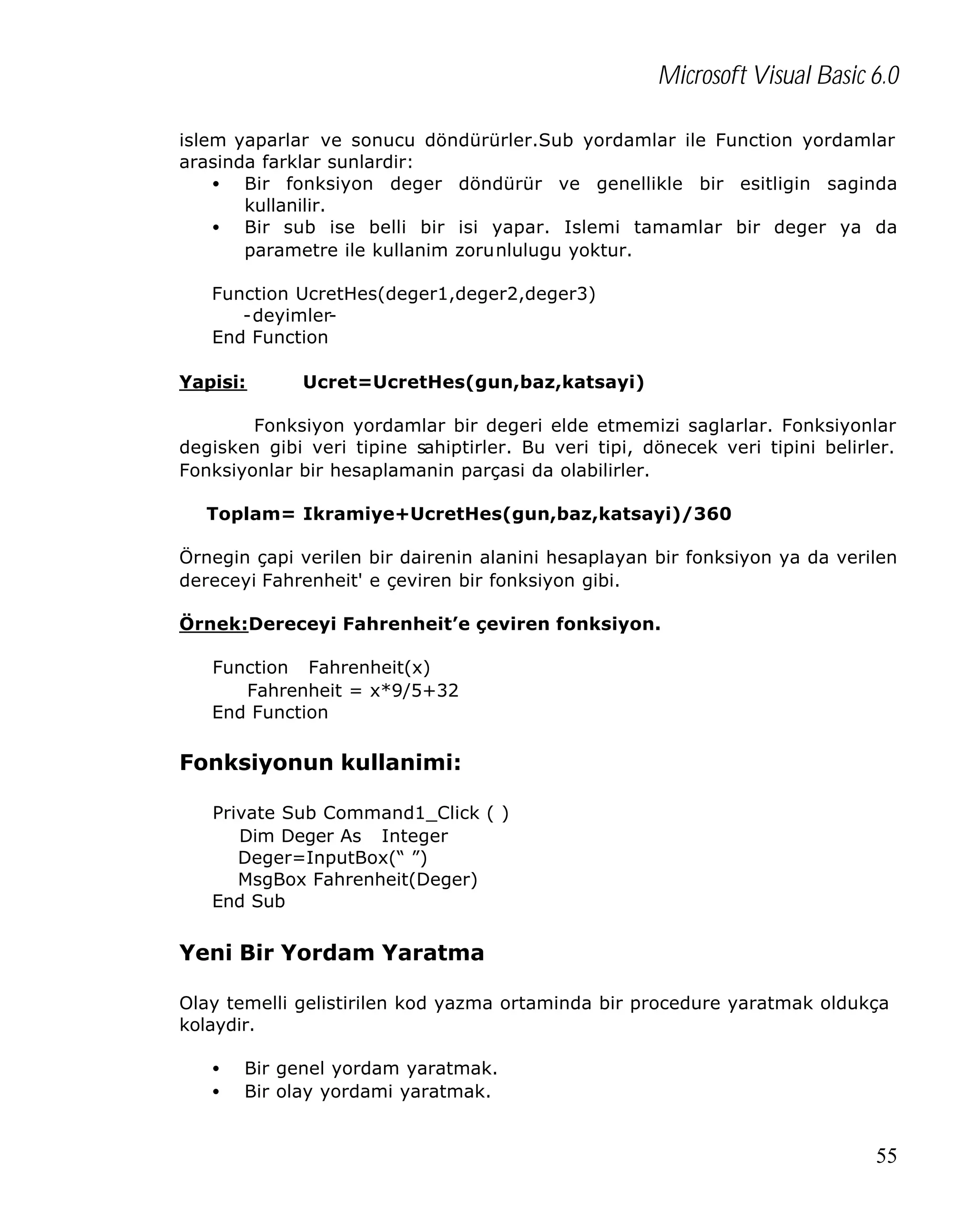 Microsoft Visual Basic 6.0
islem yaparlar ve sonucu döndürürler.Sub yordamlar ile Function yordamlar
arasinda farklar sunlardir:
• Bir fonksiyon deger döndürür ve genellikle bir esitligin saginda
kullanilir.
• Bir sub ise belli bir isi yapar. Islemi tamamlar bir deger ya da
parametre ile kullanim zorunlulugu yoktur.
Function UcretHes(deger1,deger2,deger3)
-deyimlerEnd Function
Yapisi:

Ucret=UcretHes(gun,baz,katsayi)

Fonksiyon yordamlar bir degeri elde etmemizi saglarlar. Fonksiyonlar
degisken gibi veri tipine sahiptirler. Bu veri tipi, dönecek veri tipini belirler.
Fonksiyonlar bir hesaplamanin parçasi da olabilirler.
Toplam= Ikramiye+UcretHes(gun,baz,katsayi)/360
Örnegin çapi verilen bir dairenin alanini hesaplayan bir fonksiyon ya da verilen
dereceyi Fahrenheit' e çeviren bir fonksiyon gibi.
Örnek:Dereceyi Fahrenheit’e çeviren fonksiyon.
Function Fahrenheit(x)
Fahrenheit = x*9/5+32
End Function

Fonksiyonun kullanimi:
Private Sub Command1_Click ( )
Dim Deger As Integer
Deger=InputBox(“ ”)
MsgBox Fahrenheit(Deger)
End Sub

Yeni Bir Yordam Yaratma
Olay temelli gelistirilen kod yazma ortaminda bir procedure yaratmak oldukça
kolaydir.
•
•

Bir genel yordam yaratmak.
Bir olay yordami yaratmak.

55

 