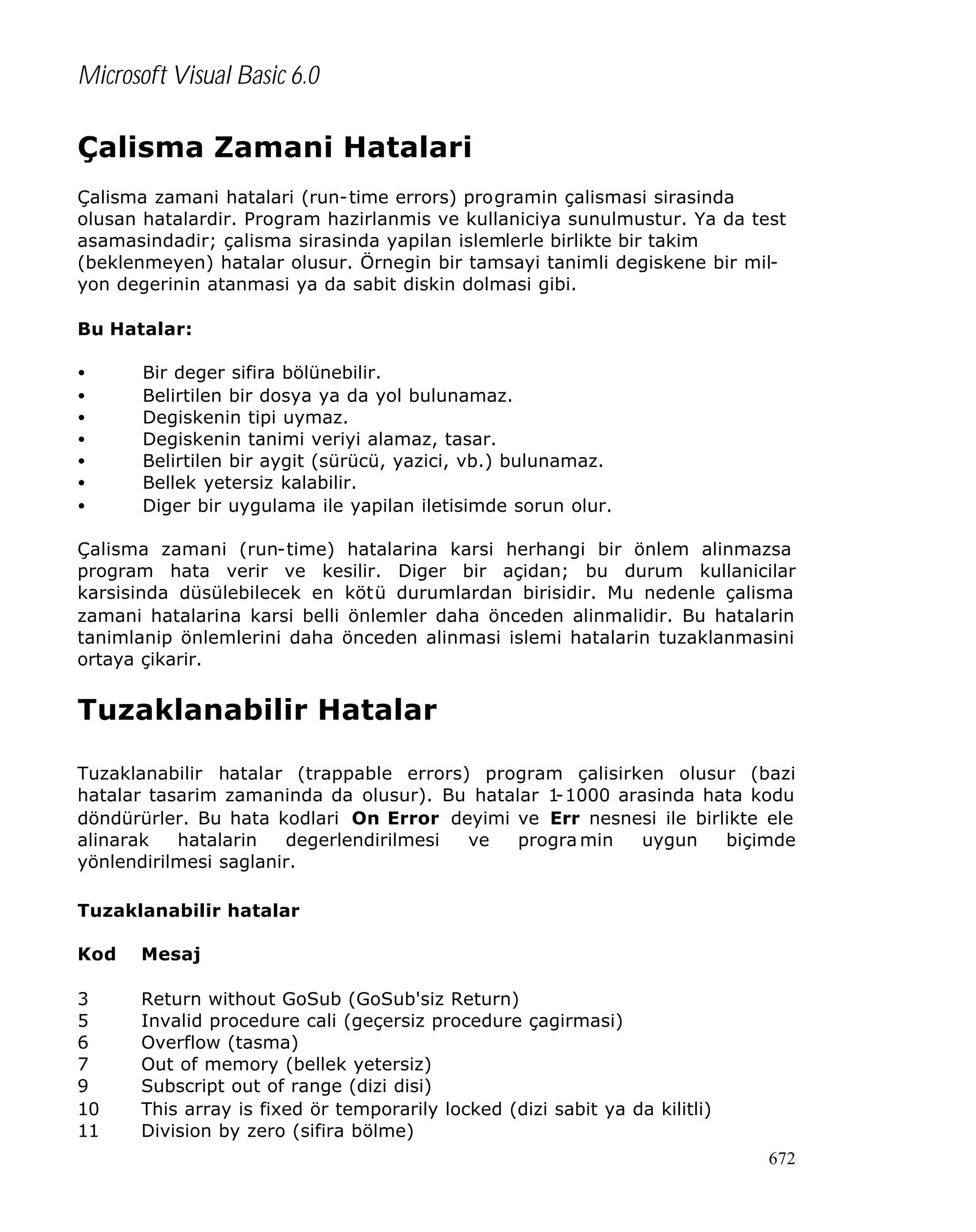 Microsoft Visual Basic 6.0

Çalisma Zamani Hatalari
Çalisma zamani hatalari (run-time errors) programin çalismasi sirasinda
olusan hatalardir. Program hazirlanmis ve kullaniciya sunulmustur. Ya da test
asamasindadir; çalisma sirasinda yapilan islemlerle birlikte bir takim
(beklenmeyen) hatalar olusur. Örnegin bir tamsayi tanimli degiskene bir milyon degerinin atanmasi ya da sabit diskin dolmasi gibi.
Bu Hatalar:
•
•
•
•
•
•
•

Bir deger sifira bölünebilir.
Belirtilen bir dosya ya da yol bulunamaz.
Degiskenin tipi uymaz.
Degiskenin tanimi veriyi alamaz, tasar.
Belirtilen bir aygit (sürücü, yazici, vb.) bulunamaz.
Bellek yetersiz kalabilir.
Diger bir uygulama ile yapilan iletisimde sorun olur.

Çalisma zamani (run-time) hatalarina karsi herhangi bir önlem alinmazsa
program hata verir ve kesilir. Diger bir açidan; bu durum kullanicilar
karsisinda düsülebilecek en kötü durumlardan birisidir. Mu nedenle çalisma
zamani hatalarina karsi belli önlemler daha önceden alinmalidir. Bu hatalarin
tanimlanip önlemlerini daha önceden alinmasi islemi hatalarin tuzaklanmasini
ortaya çikarir.

Tuzaklanabilir Hatalar
Tuzaklanabilir hatalar (trappable errors) program çalisirken olusur (bazi
hatalar tasarim zamaninda da olusur). Bu hatalar 1
-1000 arasinda hata kodu
döndürürler. Bu hata kodlari On Error deyimi ve Err nesnesi ile birlikte ele
alinarak
hatalarin
degerlendirilmesi
ve
progra min
uygun
biçimde
yönlendirilmesi saglanir.
Tuzaklanabilir hatalar
Kod

Mesaj

3
5
6
7
9
10
11

Return without GoSub (GoSub'siz Return)
Invalid procedure cali (geçersiz procedure çagirmasi)
Overflow (tasma)
Out of memory (bellek yetersiz)
Subscript out of range (dizi disi)
This array is fixed ör temporarily locked (dizi sabit ya da kilitli)
Division by zero (sifira bölme)
672

 