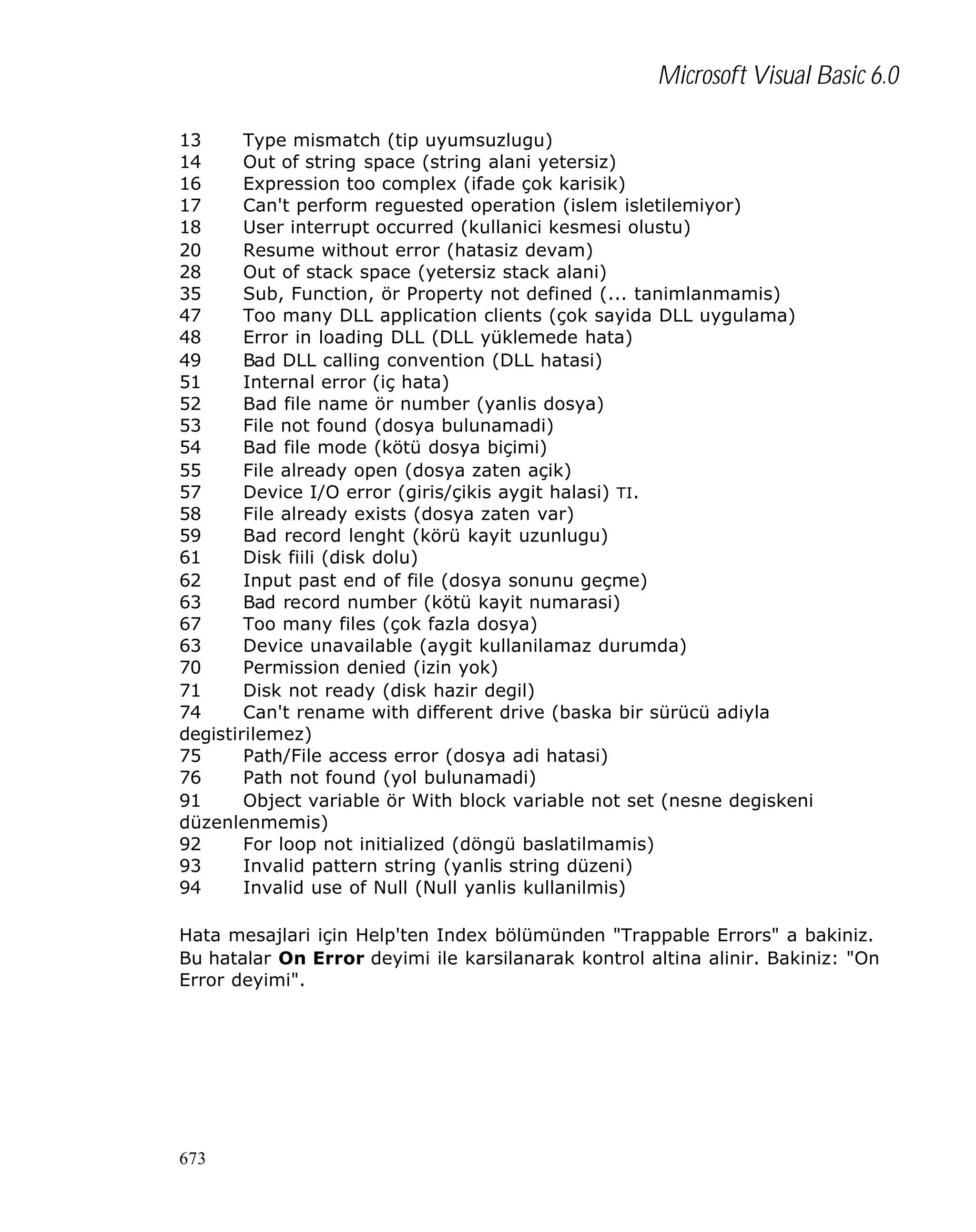 Microsoft Visual Basic 6.0
13
Type mismatch (tip uyumsuzlugu)
14
Out of string space (string alani yetersiz)
16
Expression too complex (ifade çok karisik)
17
Can't perform reguested operation (islem isletilemiyor)
18
User interrupt occurred (kullanici kesmesi olustu)
20
Resume without error (hatasiz devam)
28
Out of stack space (yetersiz stack alani)
35
Sub, Function, ör Property not defined (... tanimlanmamis)
47
Too many DLL application clients (çok sayida DLL uygulama)
48
Error in loading DLL (DLL yüklemede hata)
49
Bad DLL calling convention (DLL hatasi)
51
Internal error (iç hata)
52
Bad file name ör number (yanlis dosya)
53
File not found (dosya bulunamadi)
54
Bad file mode (kötü dosya biçimi)
55
File already open (dosya zaten açik)
57
Device I/O error (giris/çikis aygit halasi) TI.
58
File already exists (dosya zaten var)
59
Bad record lenght (körü kayit uzunlugu)
61
Disk fiili (disk dolu)
62
Input past end of file (dosya sonunu geçme)
63
Bad record number (kötü kayit numarasi)
67
Too many files (çok fazla dosya)
63
Device unavailable (aygit kullanilamaz durumda)
70
Permission denied (izin yok)
71
Disk not ready (disk hazir degil)
74
Can't rename with different drive (baska bir sürücü adiyla
degistirilemez)
75
Path/File access error (dosya adi hatasi)
76
Path not found (yol bulunamadi)
91
Object variable ör With block variable not set (nesne degiskeni
düzenlenmemis)
92
For loop not initialized (döngü baslatilmamis)
93
Invalid pattern string (yanlis string düzeni)
94
Invalid use of Null (Null yanlis kullanilmis)
Hata mesajlari için Help'ten Index bölümünden "Trappable Errors" a bakiniz.
Bu hatalar On Error deyimi ile karsilanarak kontrol altina alinir. Bakiniz: "On
Error deyimi".

673

 