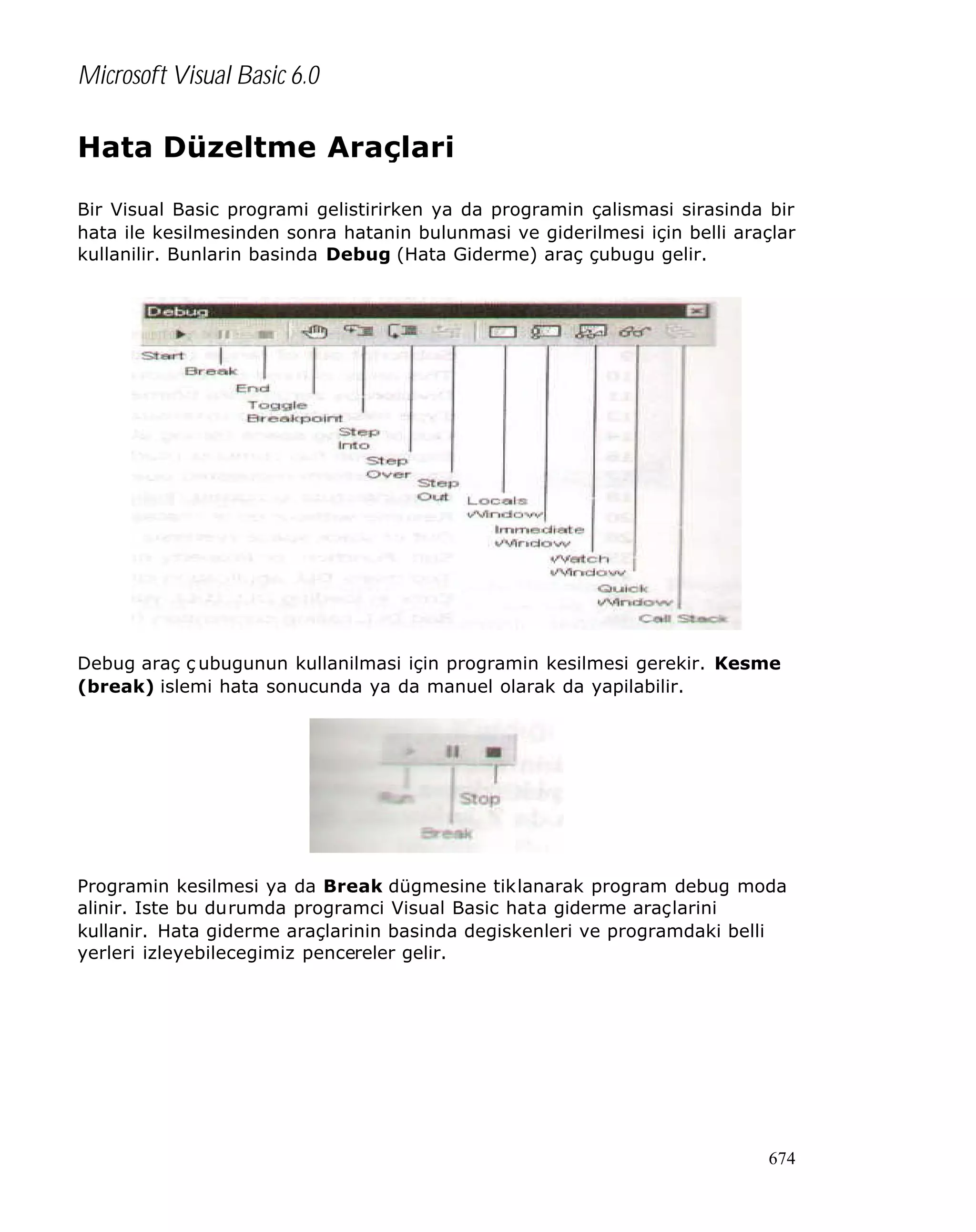 Microsoft Visual Basic 6.0

Hata Düzeltme Araçlari
Bir Visual Basic programi gelistirirken ya da programin çalismasi sirasinda bir
hata ile kesilmesinden sonra hatanin bulunmasi ve giderilmesi için belli araçlar
kullanilir. Bunlarin basinda Debug (Hata Giderme) araç çubugu gelir.

Debug araç ç ubugunun kullanilmasi için programin kesilmesi gerekir. Kesme
(break) islemi hata sonucunda ya da manuel olarak da yapilabilir.

Programin kesilmesi ya da Break dügmesine tiklanarak program debug moda
alinir. Iste bu durumda programci Visual Basic hata giderme araçlarini
kullanir. Hata giderme araçlarinin basinda degiskenleri ve programdaki belli
yerleri izleyebilecegimiz pencereler gelir.

674

 