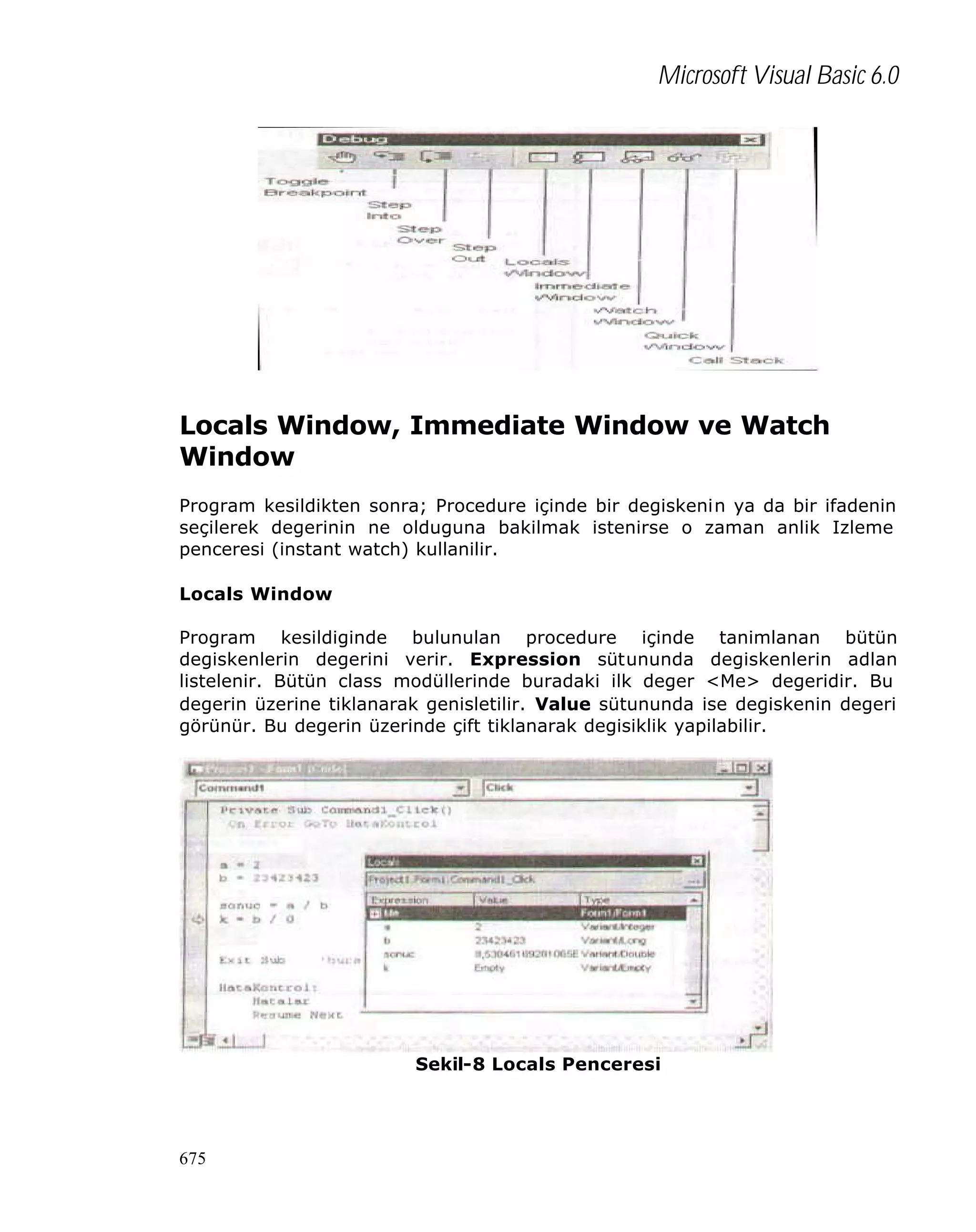 Microsoft Visual Basic 6.0

Locals Window, Immediate Window ve Watch
Window
Program kesildikten sonra; Procedure içinde bir degiskenin ya da bir ifadenin
seçilerek degerinin ne olduguna bakilmak istenirse o zaman anlik Izleme
penceresi (instant watch) kullanilir.
Locals Window
Program kesildiginde bulunulan procedure içinde tanimlanan bütün
degiskenlerin degerini verir. Expression sütununda degiskenlerin adlan
listelenir. Bütün class modüllerinde buradaki ilk deger <Me> degeridir. Bu
degerin üzerine tiklanarak genisletilir. Value sütununda ise degiskenin degeri
görünür. Bu degerin üzerinde çift tiklanarak degisiklik yapilabilir.

Sekil-8 Locals Penceresi

675

 