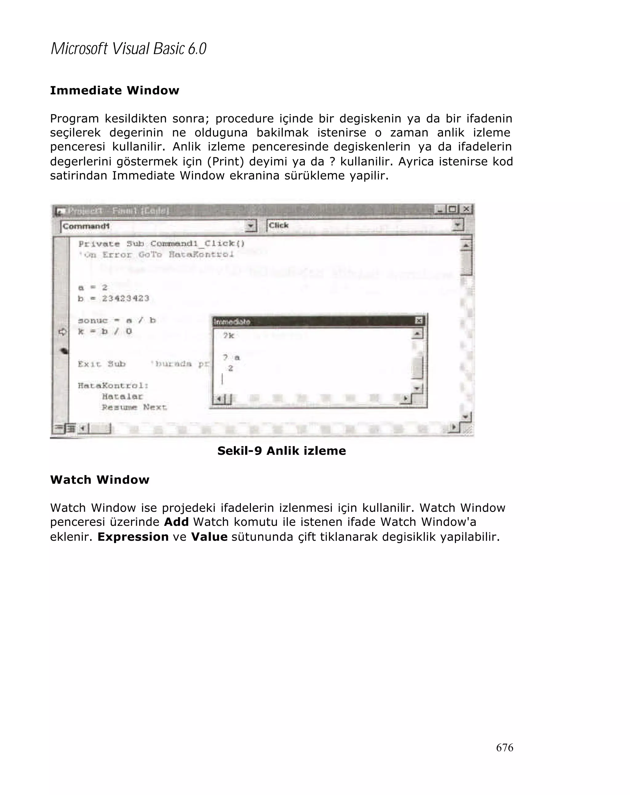 Microsoft Visual Basic 6.0
Immediate Window
Program kesildikten sonra; procedure içinde bir degiskenin ya da bir ifadenin
seçilerek degerinin ne olduguna bakilmak istenirse o zaman anlik izleme
penceresi kullanilir. Anlik izleme penceresinde degiskenlerin ya da ifadelerin
degerlerini göstermek için (Print) deyimi ya da ? kullanilir. Ayrica istenirse kod
satirindan Immediate Window ekranina sürükleme yapilir.

Sekil-9 Anlik izleme
Watch Window
Watch Window ise projedeki ifadelerin izlenmesi için kullanilir. Watch Window
penceresi üzerinde Add Watch komutu ile istenen ifade Watch Window'a
eklenir. Expression ve Value sütununda çift tiklanarak degisiklik yapilabilir.

676

 
