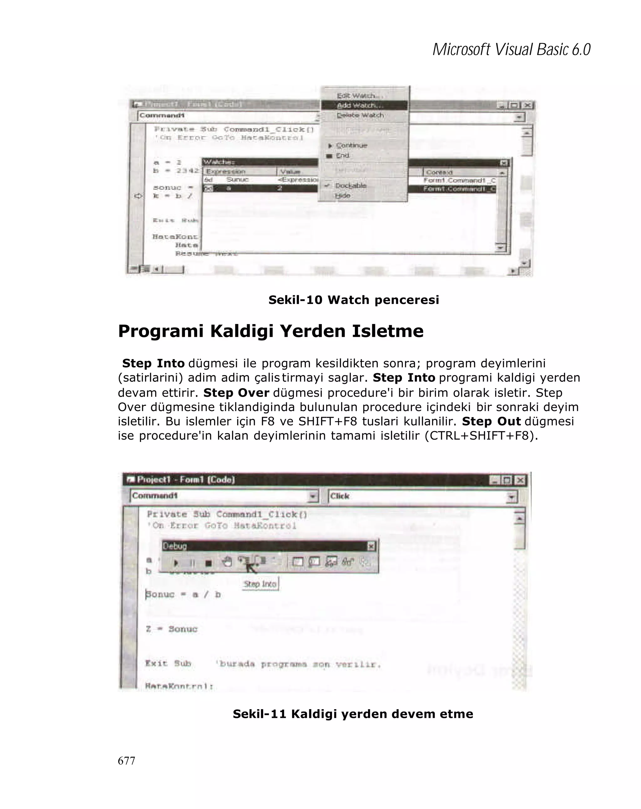 Microsoft Visual Basic 6.0

Sekil-10 Watch penceresi

Programi Kaldigi Yerden Isletme
Step Into dügmesi ile program kesildikten sonra; program deyimlerini
(satirlarini) adim adim çalis tirmayi saglar. Step Into programi kaldigi yerden
devam ettirir. Step Over dügmesi procedure'i bir birim olarak isletir. Step
Over dügmesine tiklandiginda bulunulan procedure içindeki bir sonraki deyim
isletilir. Bu islemler için F8 ve SHIFT+F8 tuslari kullanilir. Step Out dügmesi
ise procedure'in kalan deyimlerinin tamami isletilir (CTRL+SHIFT+F8).

Sekil-11 Kaldigi yerden devem etme

677

 