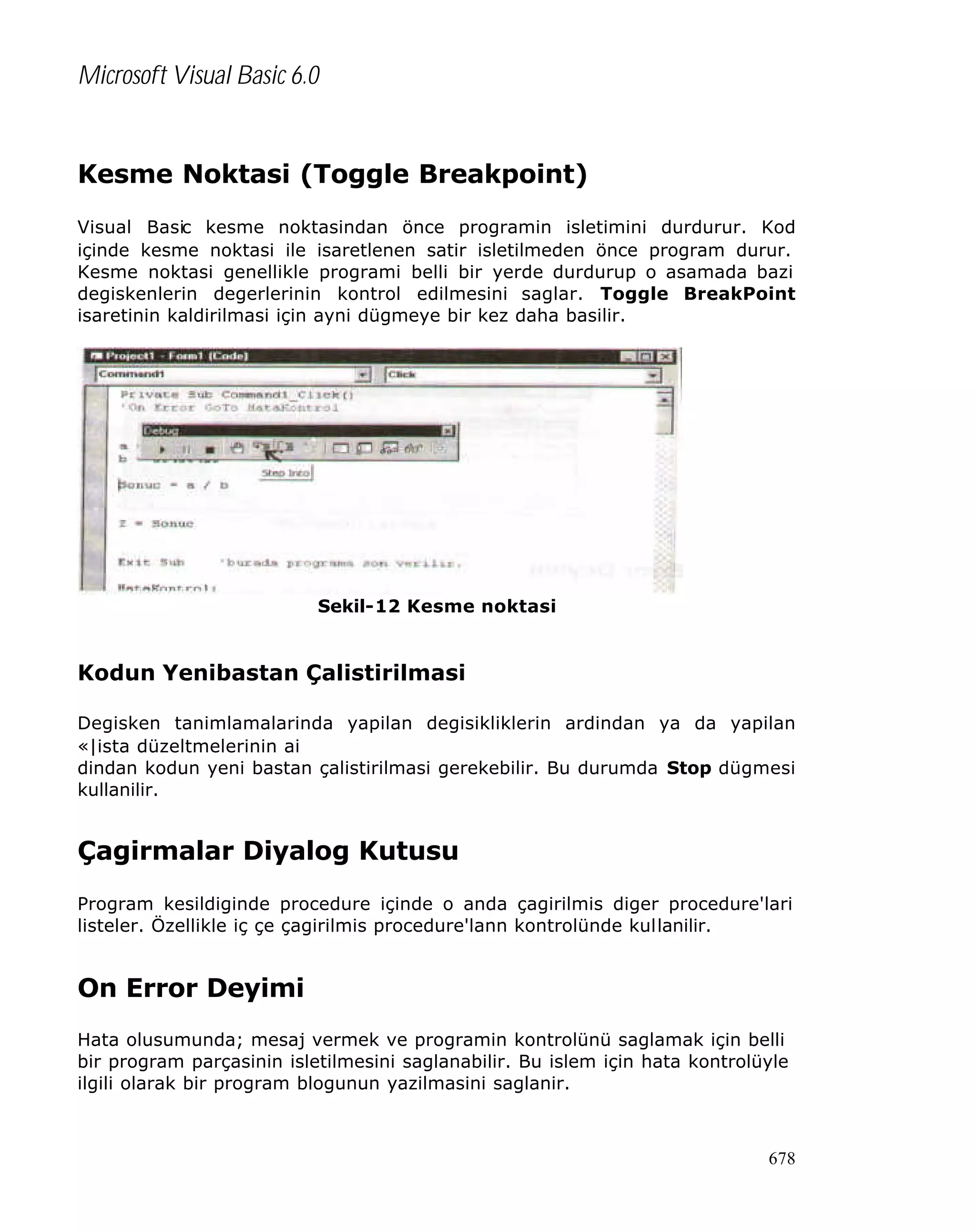 Microsoft Visual Basic 6.0

Kesme Noktasi (Toggle Breakpoint)
Visual Basic kesme noktasindan önce programin isletimini durdurur. Kod
içinde kesme noktasi ile isaretlenen satir isletilmeden önce program durur.
Kesme noktasi genellikle programi belli bir yerde durdurup o asamada bazi
degiskenlerin degerlerinin kontrol edilmesini saglar. Toggle BreakPoint
isaretinin kaldirilmasi için ayni dügmeye bir kez daha basilir.

Sekil-12 Kesme noktasi

Kodun Yenibastan Çalistirilmasi
Degisken tanimlamalarinda yapilan degisikliklerin ardindan ya da yapilan
«|ista düzeltmelerinin ai
dindan kodun yeni bastan çalistirilmasi gerekebilir. Bu durumda Stop dügmesi
kullanilir.

Çagirmalar Diyalog Kutusu
Program kesildiginde procedure içinde o anda çagirilmis diger procedure'lari
listeler. Özellikle iç çe çagirilmis procedure'lann kontrolünde kullanilir.

On Error Deyimi
Hata olusumunda; mesaj vermek ve programin kontrolünü saglamak için belli
bir program parçasinin isletilmesini saglanabilir. Bu islem için hata kontrolüyle
ilgili olarak bir program blogunun yazilmasini saglanir.

678

 