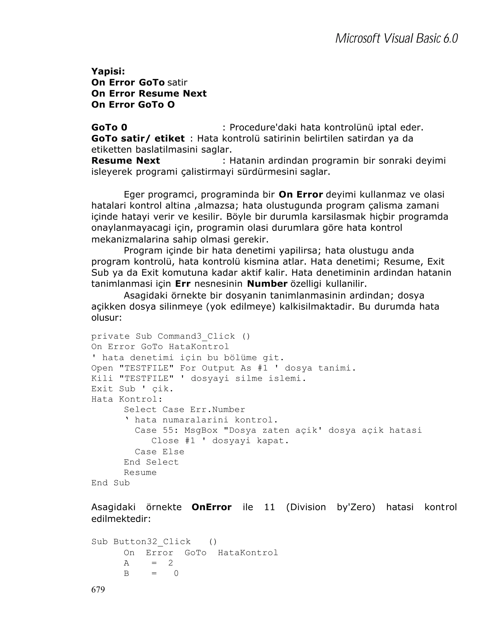 Microsoft Visual Basic 6.0
Yapisi:
On Error GoTo satir
On Error Resume Next
On Error GoTo O
GoTo 0
: Procedure'daki hata kontrolünü iptal eder.
GoTo satir/ etiket : Hata kontrolü satirinin belirtilen satirdan ya da
etiketten baslatilmasini saglar.
Resume Next
: Hatanin ardindan programin bir sonraki deyimi
isleyerek programi çalistirmayi sürdürmesini saglar.
Eger programci, programinda bir On Error deyimi kullanmaz ve olasi
hatalari kontrol altina ,almazsa; hata olustugunda program çalisma zamani
içinde hatayi verir ve kesilir. Böyle bir durumla karsilasmak hiçbir programda
onaylanmayacagi için, programin olasi durumlara göre hata kontrol
mekanizmalarina sahip olmasi gerekir.
Program içinde bir hata denetimi yapilirsa; hata olustugu anda
program kontrolü, hata kontrolü kismina atlar. Hata denetimi; Resume, Exit
Sub ya da Exit komutuna kadar aktif kalir. Hata denetiminin ardindan hatanin
tanimlanmasi için Err nesnesinin Number özelligi kullanilir.
Asagidaki örnekte bir dosyanin tanimlanmasinin ardindan; dosya
açikken dosya silinmeye (yok edilmeye) kalkisilmaktadir. Bu durumda hata
olusur:
private Sub Command3_Click ()
On Error GoTo HataKontrol
' hata denetimi için bu bölüme git.
Open "TESTFILE" For Output As #1 ' dosya tanimi.
Kili "TESTFILE" ' dosyayi silme islemi.
Exit Sub ' çik.
Hata Kontrol:
Select Case Err.Number
‘ hata numaralarini kontrol.
Case 55: MsgBox "Dosya zaten açik' dosya açik hatasi
Close #1 ' dosyayi kapat.
Case Else
End Select
Resume
End Sub
Asagidaki örnekte
edilmektedir:

OnError

ile

11

Sub Button32_Click
()
On Error GoTo HataKontrol
A
= 2
B
=
0
679

(Division

by'Zero)

hatasi

kontrol

 