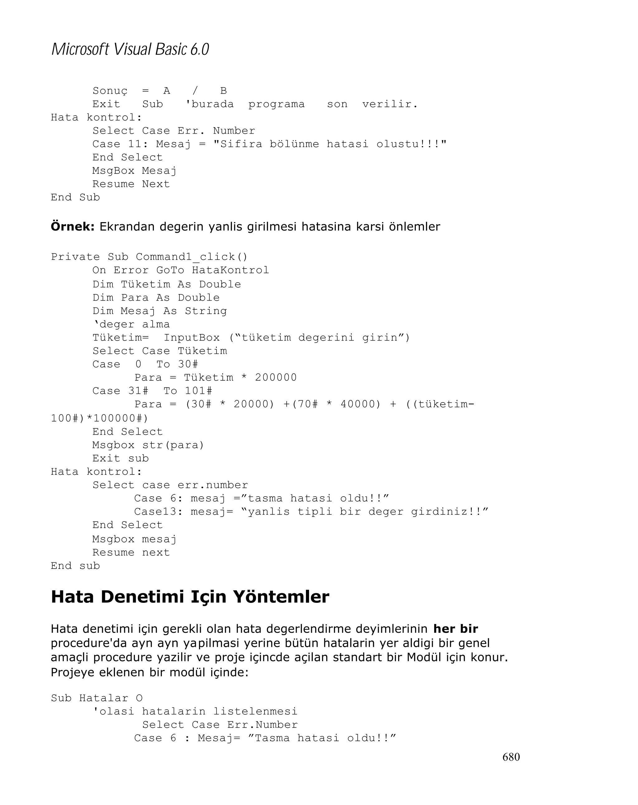 Microsoft Visual Basic 6.0
Sonuç = A
/
B
Exit
Sub
'burada programa
son verilir.
Hata kontrol:
Select Case Err. Number
Case 11: Mesaj = "Sifira bölünme hatasi olustu!!!"
End Select
MsgBox Mesaj
Resume Next
End Sub
Örnek: Ekrandan degerin yanlis girilmesi hatasina karsi önlemler
Private Sub Command1_click()
On Error GoTo HataKontrol
Dim Tüketim As Double
Dim Para As Double
Dim Mesaj As String
‘deger alma
Tüketim= InputBox (“tüketim degerini girin”)
Select Case Tüketim
Case 0 To 30#
Para = Tüketim * 200000
Case 31# To 101#
Para = (30# * 20000) +(70# * 40000) + ((tüketim100#)*100000#)
End Select
Msgbox str(para)
Exit sub
Hata kontrol:
Select case err.number
Case 6: mesaj =”tasma hatasi oldu!!”
Case13: mesaj= “yanlis tipli bir deger girdiniz!!”
End Select
Msgbox mesaj
Resume next
End sub

Hata Denetimi Için Yöntemler
Hata denetimi için gerekli olan hata degerlendirme deyimlerinin her bir
procedure'da ayn ayn yapilmasi yerine bütün hatalarin yer aldigi bir genel
amaçli procedure yazilir ve proje içincde açilan standart bir Modül için konur.
Projeye eklenen bir modül içinde:
Sub Hatalar O
'olasi hatalarin listelenmesi
Select Case Err.Number
Case 6 : Mesaj= ”Tasma hatasi oldu!!”
680

 