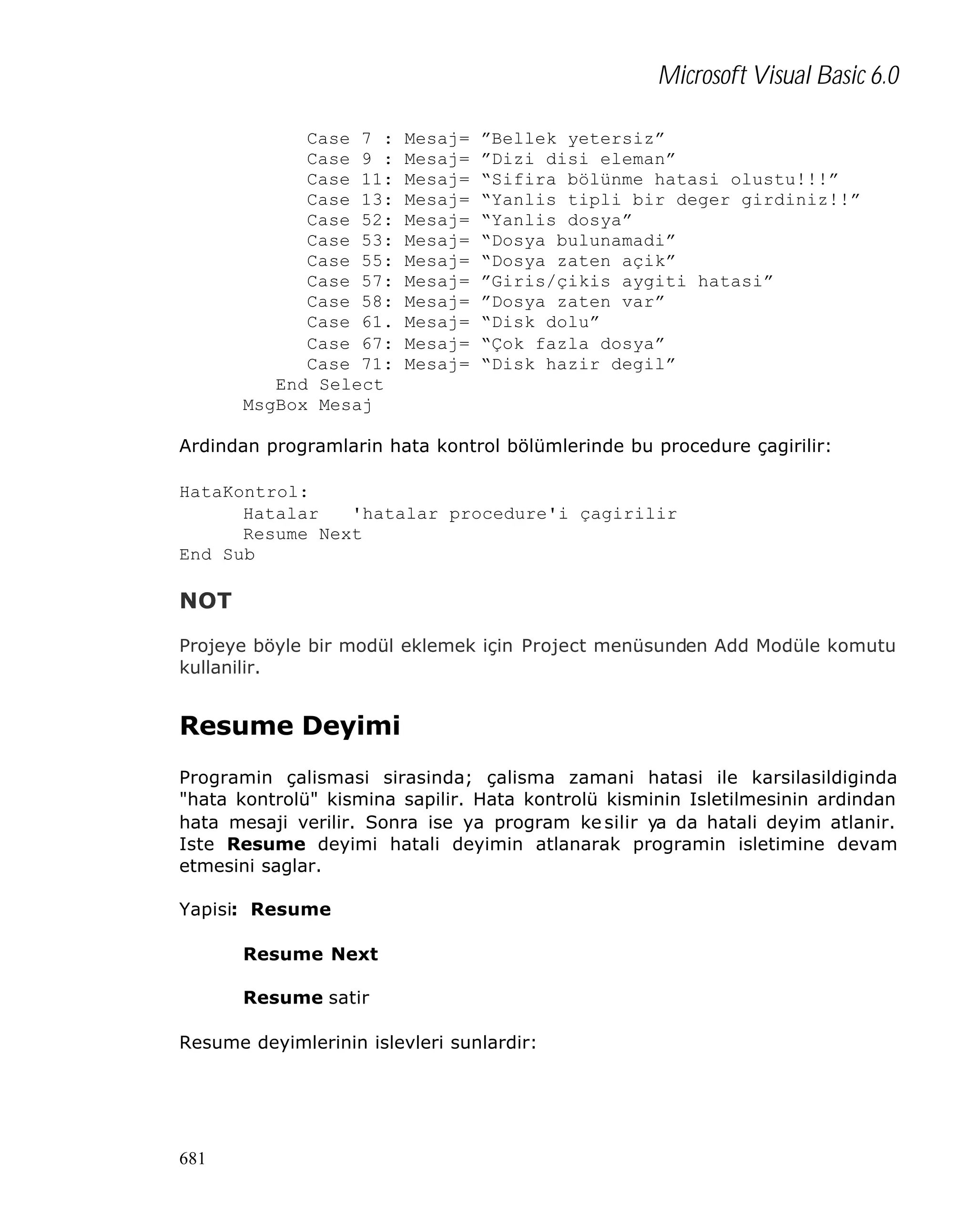 Microsoft Visual Basic 6.0
Case 7 :
Case 9 :
Case 11:
Case 13:
Case 52:
Case 53:
Case 55:
Case 57:
Case 58:
Case 61.
Case 67:
Case 71:
End Select
MsgBox Mesaj

Mesaj=
Mesaj=
Mesaj=
Mesaj=
Mesaj=
Mesaj=
Mesaj=
Mesaj=
Mesaj=
Mesaj=
Mesaj=
Mesaj=

”Bellek yetersiz”
”Dizi disi eleman”
“Sifira bölünme hatasi olustu!!!”
“Yanlis tipli bir deger girdiniz!!”
“Yanlis dosya”
“Dosya bulunamadi”
“Dosya zaten açik”
”Giris/çikis aygiti hatasi”
”Dosya zaten var”
“Disk dolu”
“Çok fazla dosya”
“Disk hazir degil”

Ardindan programlarin hata kontrol bölümlerinde bu procedure çagirilir:
HataKontrol:
Hatalar
'hatalar procedure'i çagirilir
Resume Next
End Sub

NOT
Projeye böyle bir modül eklemek için Project menüsunden Add Modüle komutu
kullanilir.

Resume Deyimi
Programin çalismasi sirasinda; çalisma zamani hatasi ile karsilasildiginda
"hata kontrolü" kismina sapilir. Hata kontrolü kisminin Isletilmesinin ardindan
hata mesaji verilir. Sonra ise ya program ke silir ya da hatali deyim atlanir.
Iste Resume deyimi hatali deyimin atlanarak programin isletimine devam
etmesini saglar.
Yapisi: Resume
Resume Next
Resume satir
Resume deyimlerinin islevleri sunlardir:

681

 