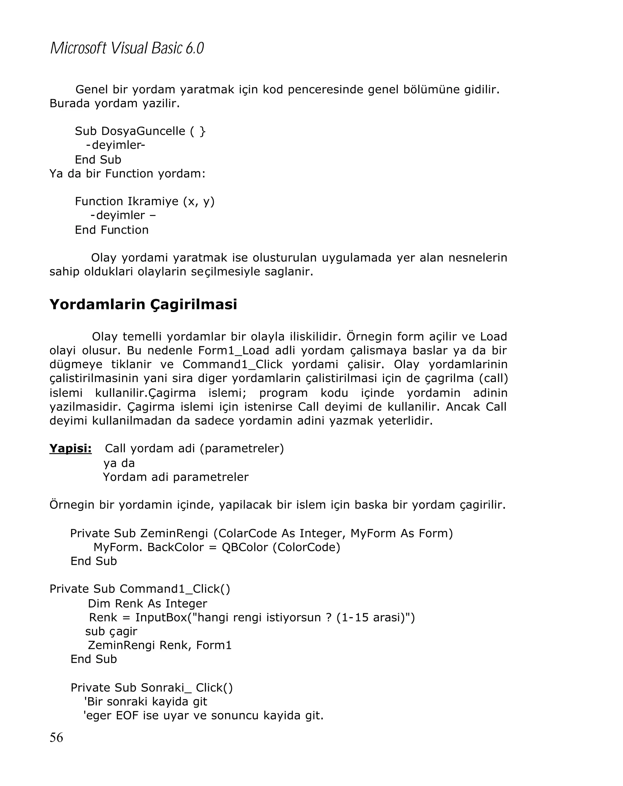 Microsoft Visual Basic 6.0
Genel bir yordam yaratmak için kod penceresinde genel bölümüne gidilir.
Burada yordam yazilir.
Sub DosyaGuncelle ( }
-deyimlerEnd Sub
Ya da bir Function yordam:
Function Ikramiye (x, y)
-deyimler –
End Function
Olay yordami yaratmak ise olusturulan uygulamada yer alan nesnelerin
sahip olduklari olaylarin seçilmesiyle saglanir.

Yordamlarin Çagirilmasi
Olay temelli yordamlar bir olayla iliskilidir. Örnegin form açilir ve Load
olayi olusur. Bu nedenle Form1_Load adli yordam çalismaya baslar ya da bir
dügmeye tiklanir ve Command1_Click yordami çalisir. Olay yordamlarinin
çalistirilmasinin yani sira diger yordamlarin çalistirilmasi için de çagrilma (call)
islemi kullanilir.Çagirma islemi; program kodu içinde yordamin adinin
yazilmasidir. Çagirma islemi için istenirse Call deyimi de kullanilir. Ancak Call
deyimi kullanilmadan da sadece yordamin adini yazmak yeterlidir.
Yapisi:

Call yordam adi (parametreler)
ya da
Yordam adi parametreler

Örnegin bir yordamin içinde, yapilacak bir islem için baska bir yordam çagirilir.
Private Sub ZeminRengi (ColarCode As Integer, MyForm As Form)
MyForm. BackColor = QBColor (ColorCode)
End Sub
Private Sub Command1_Click()
Dim Renk As Integer
Renk = InputBox("hangi rengi istiyorsun ? (1-15 arasi)")
sub çagir
ZeminRengi Renk, Form1
End Sub
Private Sub Sonraki_ Click()
'Bir sonraki kayida git
'eger EOF ise uyar ve sonuncu kayida git.

56

 