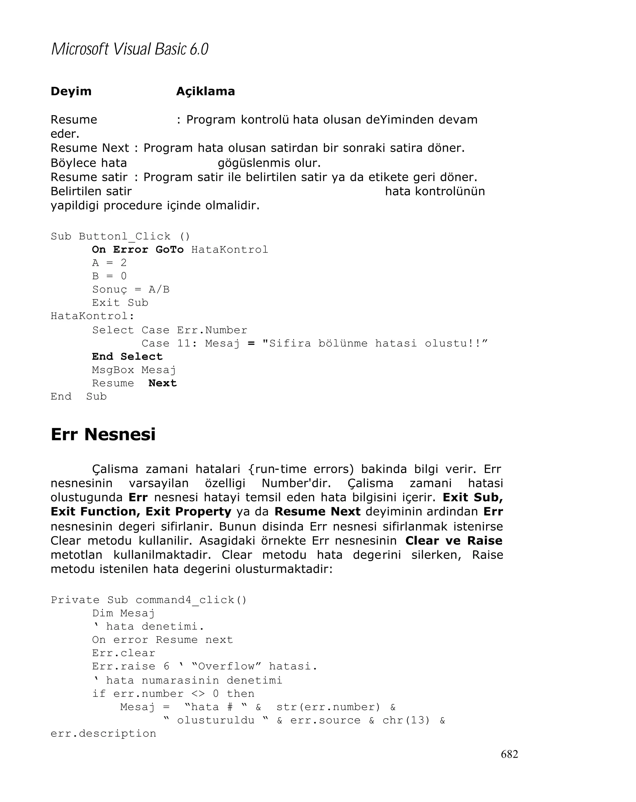 Microsoft Visual Basic 6.0
Deyim

Açiklama

Resume
: Program kontrolü hata olusan deYiminden devam
eder.
Resume Next : Program hata olusan satirdan bir sonraki satira döner.
Böylece hata
gögüslenmis olur.
Resume satir : Program satir ile belirtilen satir ya da etikete geri döner.
Belirtilen satir
hata kontrolünün
yapildigi procedure içinde olmalidir.
Sub Buttonl_Click ()
On Error GoTo HataKontrol
A = 2
B = 0
Sonuç = A/B
Exit Sub
HataKontrol:
Select Case Err.Number
Case 11: Mesaj = "Sifira bölünme hatasi olustu!!”
End Select
MsgBox Mesaj
Resume Next
End Sub

Err Nesnesi
Çalisma zamani hatalari {run-time errors) bakinda bilgi verir. Err
nesnesinin varsayilan özelligi Number'dir. Çalisma zamani hatasi
olustugunda Err nesnesi hatayi temsil eden hata bilgisini içerir. Exit Sub,
Exit Function, Exit Property ya da Resume Next deyiminin ardindan Err
nesnesinin degeri sifirlanir. Bunun disinda Err nesnesi sifirlanmak istenirse
Clear metodu kullanilir. Asagidaki örnekte Err nesnesinin Clear ve Raise
metotlan kullanilmaktadir. Clear metodu hata degerini silerken, Raise
metodu istenilen hata degerini olusturmaktadir:
Private Sub command4_click()
Dim Mesaj
‘ hata denetimi.
On error Resume next
Err.clear
Err.raise 6 ‘ “Overflow” hatasi.
‘ hata numarasinin denetimi
if err.number <> 0 then
Mesaj = “hata # “ & str(err.number) &
“ olusturuldu “ & err.source & chr(13) &
err.description
682

 