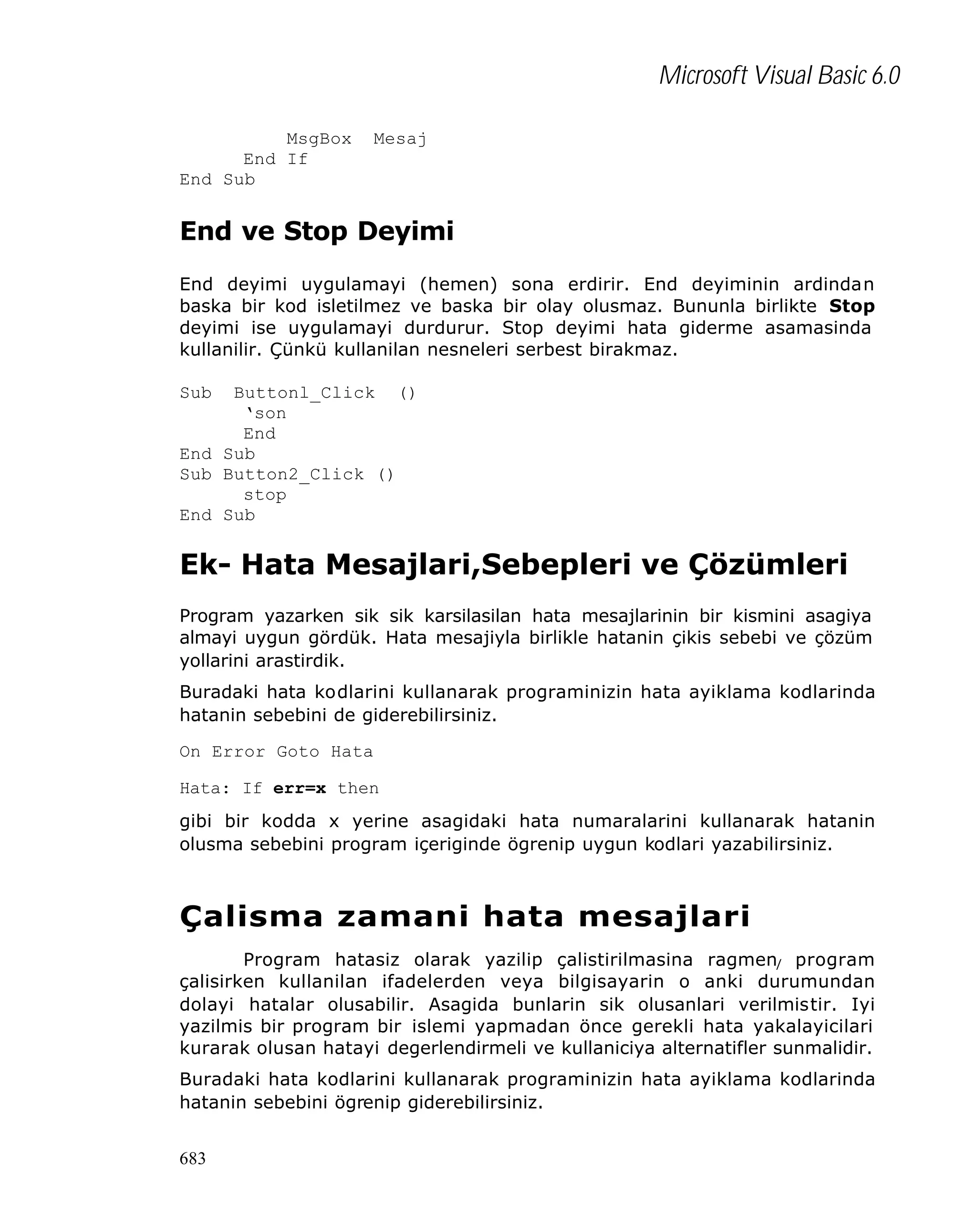 Microsoft Visual Basic 6.0
MsgBox
End If
End Sub

Mesaj

End ve Stop Deyimi
End deyimi uygulamayi (hemen) sona erdirir. End deyiminin ardindan
baska bir kod isletilmez ve baska bir olay olusmaz. Bununla birlikte Stop
deyimi ise uygulamayi durdurur. Stop deyimi hata giderme asamasinda
kullanilir. Çünkü kullanilan nesneleri serbest birakmaz.
Sub

Buttonl_Click ()
‘son
End
End Sub
Sub Button2_Click ()
stop
End Sub

Ek- Hata Mesajlari,Sebepleri ve Çözümleri
Program yazarken sik sik karsilasilan hata mesajlarinin bir kismini asagiya
almayi uygun gördük. Hata mesajiyla birlikle hatanin çikis sebebi ve çözüm
yollarini arastirdik.
Buradaki hata kodlarini kullanarak programinizin hata ayiklama kodlarinda
hatanin sebebini de giderebilirsiniz.
On Error Goto Hata
Hata: If err=x then
gibi bir kodda x yerine asagidaki hata numaralarini kullanarak hatanin
olusma sebebini program içeriginde ögrenip uygun kodlari yazabilirsiniz.

Çalisma zamani hata mesajlari
Program hatasiz olarak yazilip çalistirilmasina ragmen/ program
çalisirken kullanilan ifadelerden veya bilgisayarin o anki durumundan
dolayi hatalar olusabilir. Asagida bunlarin sik olusanlari verilmistir. Iyi
yazilmis bir program bir islemi yapmadan önce gerekli hata yakalayicilari
kurarak olusan hatayi degerlendirmeli ve kullaniciya alternatifler sunmalidir.
Buradaki hata kodlarini kullanarak programinizin hata ayiklama kodlarinda
hatanin sebebini ögrenip giderebilirsiniz.
683

 