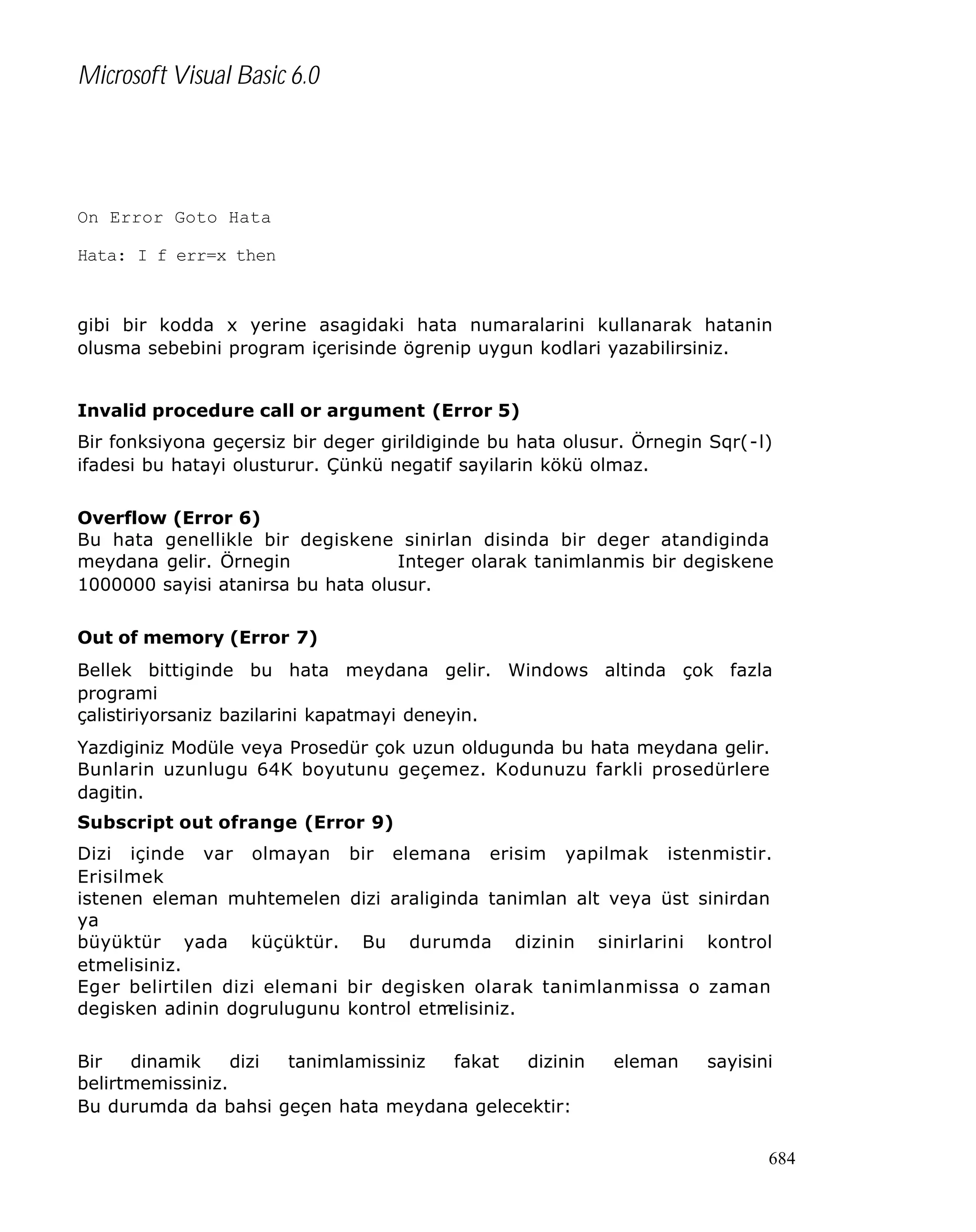 Microsoft Visual Basic 6.0

On Error Goto Hata
Hata: I f err=x then

gibi bir kodda x yerine asagidaki hata numaralarini kullanarak hatanin
olusma sebebini program içerisinde ögrenip uygun kodlari yazabilirsiniz.
Invalid procedure call or argument (Error 5)
Bir fonksiyona geçersiz bir deger girildiginde bu hata olusur. Örnegin Sqr(-l)
ifadesi bu hatayi olusturur. Çünkü negatif sayilarin kökü olmaz.
Overflow (Error 6)
Bu hata genellikle bir degiskene sinirlan disinda bir deger atandiginda
meydana gelir. Örnegin
Integer olarak tanimlanmis bir degiskene
1000000 sayisi atanirsa bu hata olusur.
Out of memory (Error 7)
Bellek bittiginde bu hata meydana gelir. Windows altinda çok fazla
programi
çalistiriyorsaniz bazilarini kapatmayi deneyin.
Yazdiginiz Modüle veya Prosedür çok uzun oldugunda bu hata meydana gelir.
Bunlarin uzunlugu 64K boyutunu geçemez. Kodunuzu farkli prosedürlere
dagitin.
Subscript out ofrange (Error 9)
Dizi içinde var olmayan
Erisilmek
istenen eleman muhtemelen
ya
büyüktür yada küçüktür.
etmelisiniz.
Eger belirtilen dizi elemani
degisken adinin dogrulugunu

bir

elemana

erisim

yapilmak

istenmistir.

dizi araliginda tanimlan alt veya üst sinirdan
Bu

durumda

dizinin

sinirlarini

kontrol

bir degisken olarak tanimlanmissa o zaman
kontrol etm
elisiniz.

Bir
dinamik
dizi
tanimlamissiniz
fakat
dizinin
belirtmemissiniz.
Bu durumda da bahsi geçen hata meydana gelecektir:

eleman

sayisini

684

 