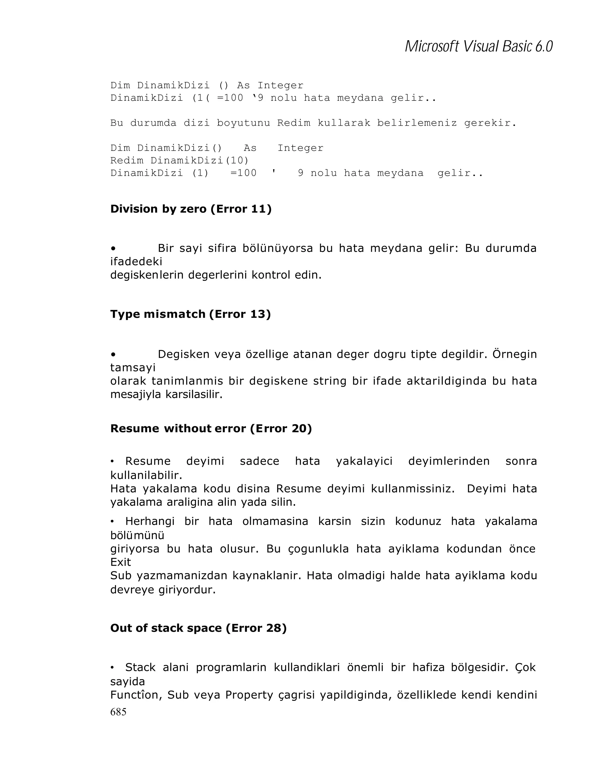 Microsoft Visual Basic 6.0
Dim DinamikDizi () As Integer
DinamikDizi (1( =100 ‘9 nolu hata meydana gelir..
Bu durumda dizi boyutunu Redim kullarak belirlemeniz gerekir.
Dim DinamikDizi()
As
Redim DinamikDizi(10)
DinamikDizi (1)
=100

Integer
'

9 nolu hata meydana

gelir..

Division by zero (Error 11)
•
Bir sayi sifira bölünüyorsa bu hata meydana gelir: Bu durumda
ifadedeki
degiskenlerin degerlerini kontrol edin.
Type mismatch (Error 13)
•
Degisken veya özellige atanan deger dogru tipte degildir. Örnegin
tamsayi
olarak tanimlanmis bir degiskene string bir ifade aktarildiginda bu hata
mesajiyla karsilasilir.
Resume without error (Error 20)
• Resume deyimi sadece hata yakalayici deyimlerinden sonra
kullanilabilir.
Hata yakalama kodu disina Resume deyimi kullanmissiniz. Deyimi hata
yakalama araligina alin yada silin.
• Herhangi bir hata olmamasina karsin sizin kodunuz hata yakalama
bölümünü
giriyorsa bu hata olusur. Bu çogunlukla hata ayiklama kodundan önce
Exit
Sub yazmamanizdan kaynaklanir. Hata olmadigi halde hata ayiklama kodu
devreye giriyordur.
Out of stack space (Error 28)
• Stack alani programlarin kullandiklari önemli bir hafiza bölgesidir. Çok
sayida
Functîon, Sub veya Property çagrisi yapildiginda, özelliklede kendi kendini
685

 