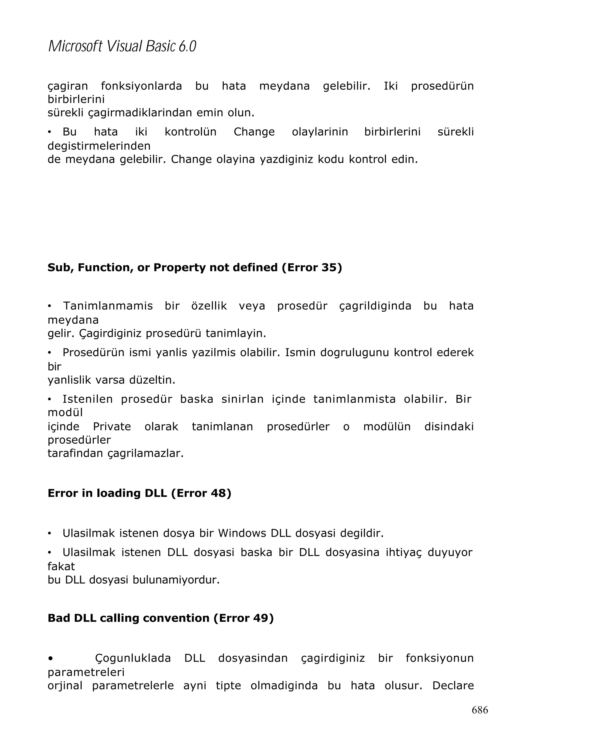 Microsoft Visual Basic 6.0
çagiran fonksiyonlarda bu hata meydana
birbirlerini
sürekli çagirmadiklarindan emin olun.

gelebilir.

Iki

prosedürün

• Bu
hata
iki
kontrolün
Change
olaylarinin birbirlerini
degistirmelerinden
de meydana gelebilir. Change olayina yazdiginiz kodu kontrol edin.

sürekli

Sub, Function, or Property not defined (Error 35)
• Tanimlanmamis bir özellik veya prosedür
meydana
gelir. Çagirdiginiz prosedürü tanimlayin.

çagrildiginda

bu

hata

• Prosedürün ismi yanlis yazilmis olabilir. Ismin dogrulugunu kontrol ederek
bir
yanlislik varsa düzeltin.
• Istenilen prosedür baska sinirlan içinde tanimlanmista olabilir. Bir
modül
içinde Private olarak tanimlanan prosedürler o modülün disindaki
prosedürler
tarafindan çagrilamazlar.
Error in loading DLL (Error 48)

•

Ulasilmak istenen dosya bir Windows DLL dosyasi degildir.

• Ulasilmak istenen DLL dosyasi baska bir DLL dosyasina ihtiyaç duyuyor
fakat
bu DLL dosyasi bulunamiyordur.
Bad DLL calling convention (Error 49)
•
Çogunluklada DLL dosyasindan çagirdiginiz bir fonksiyonun
parametreleri
orjinal parametrelerle ayni tipte olmadiginda bu hata olusur. Declare
686

 