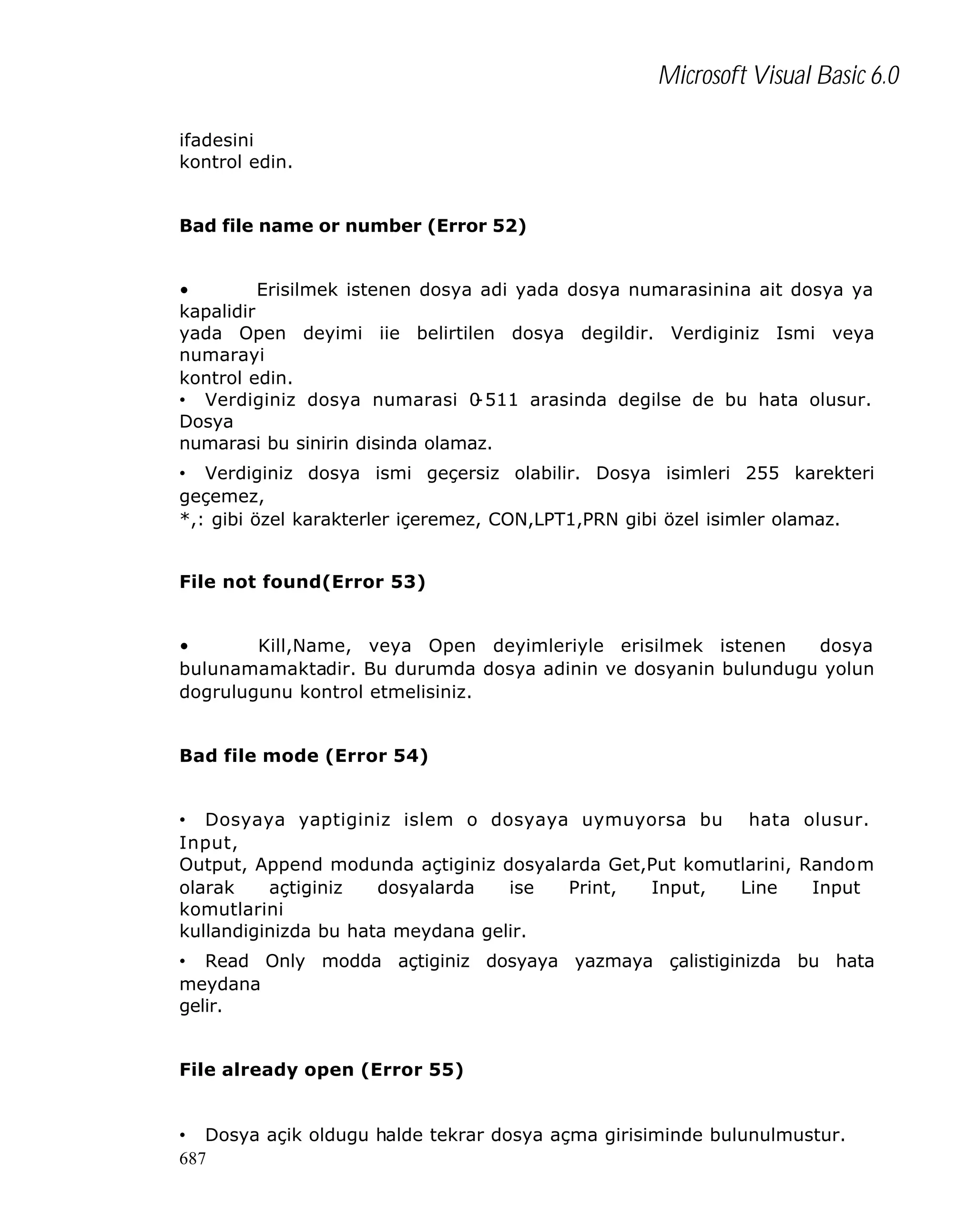 Microsoft Visual Basic 6.0
ifadesini
kontrol edin.
Bad file name or number (Error 52)
•
Erisilmek istenen dosya adi yada dosya numarasinina ait dosya ya
kapalidir
yada Open deyimi iie belirtilen dosya degildir. Verdiginiz Ismi veya
numarayi
kontrol edin.
• Verdiginiz dosya numarasi 0
-511 arasinda degilse de bu hata olusur.
Dosya
numarasi bu sinirin disinda olamaz.
• Verdiginiz dosya ismi geçersiz olabilir. Dosya isimleri 255 karekteri
geçemez,
*,: gibi özel karakterler içeremez, CON,LPT1,PRN gibi özel isimler olamaz.
File not found(Error 53)
•
Kill,Name, veya Open deyimleriyle erisilmek istenen
dosya
bulunamamaktadir. Bu durumda dosya adinin ve dosyanin bulundugu yolun
dogrulugunu kontrol etmelisiniz.
Bad file mode (Error 54)
• Dosyaya yaptiginiz islem o dosyaya uymuyorsa bu hata olusur.
Input,
Output, Append modunda açtiginiz dosyalarda Get,Put komutlarini, Random
olarak
açtiginiz
dosyalarda
ise
Print,
Input,
Line
Input
komutlarini
kullandiginizda bu hata meydana gelir.
• Read Only modda açtiginiz dosyaya yazmaya çalistiginizda bu hata
meydana
gelir.
File already open (Error 55)
• Dosya açik oldugu halde tekrar dosya açma girisiminde bulunulmustur.
687

 