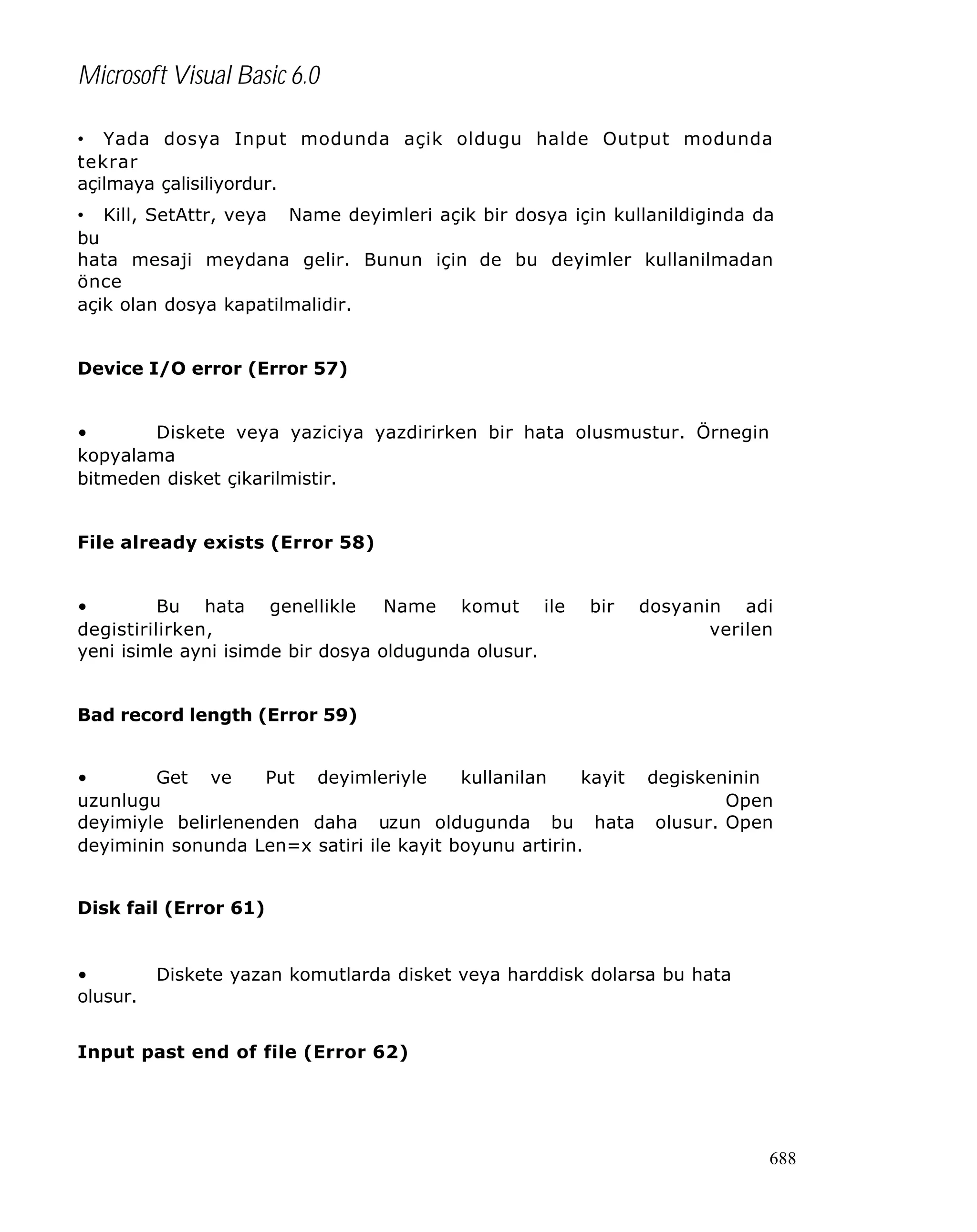 Microsoft Visual Basic 6.0
• Yada dosya Input modunda açik oldugu halde Output modunda
tekrar
açilmaya çalisiliyordur.
• Kill, SetAttr, veya Name deyimleri açik bir dosya için kullanildiginda da
bu
hata mesaji meydana gelir. Bunun için de bu deyimler kullanilmadan
önce
açik olan dosya kapatilmalidir.
Device I/O error (Error 57)
•
Diskete veya yaziciya yazdirirken bir hata olusmustur. Örnegin
kopyalama
bitmeden disket çikarilmistir.
File already exists (Error 58)
•
Bu hata genellikle
Name komut ile
degistirilirken,
yeni isimle ayni isimde bir dosya oldugunda olusur.

bir

dosyanin adi
verilen

Bad record length (Error 59)
•
Get ve
Put deyimleriyle
kullanilan
kayit degiskeninin
uzunlugu
Open
deyimiyle belirlenenden daha uzun oldugunda bu hata olusur. Open
deyiminin sonunda Len=x satiri ile kayit boyunu artirin.
Disk fail (Error 61)

•
olusur.

Diskete yazan komutlarda disket veya harddisk dolarsa bu hata

Input past end of file (Error 62)

688

 