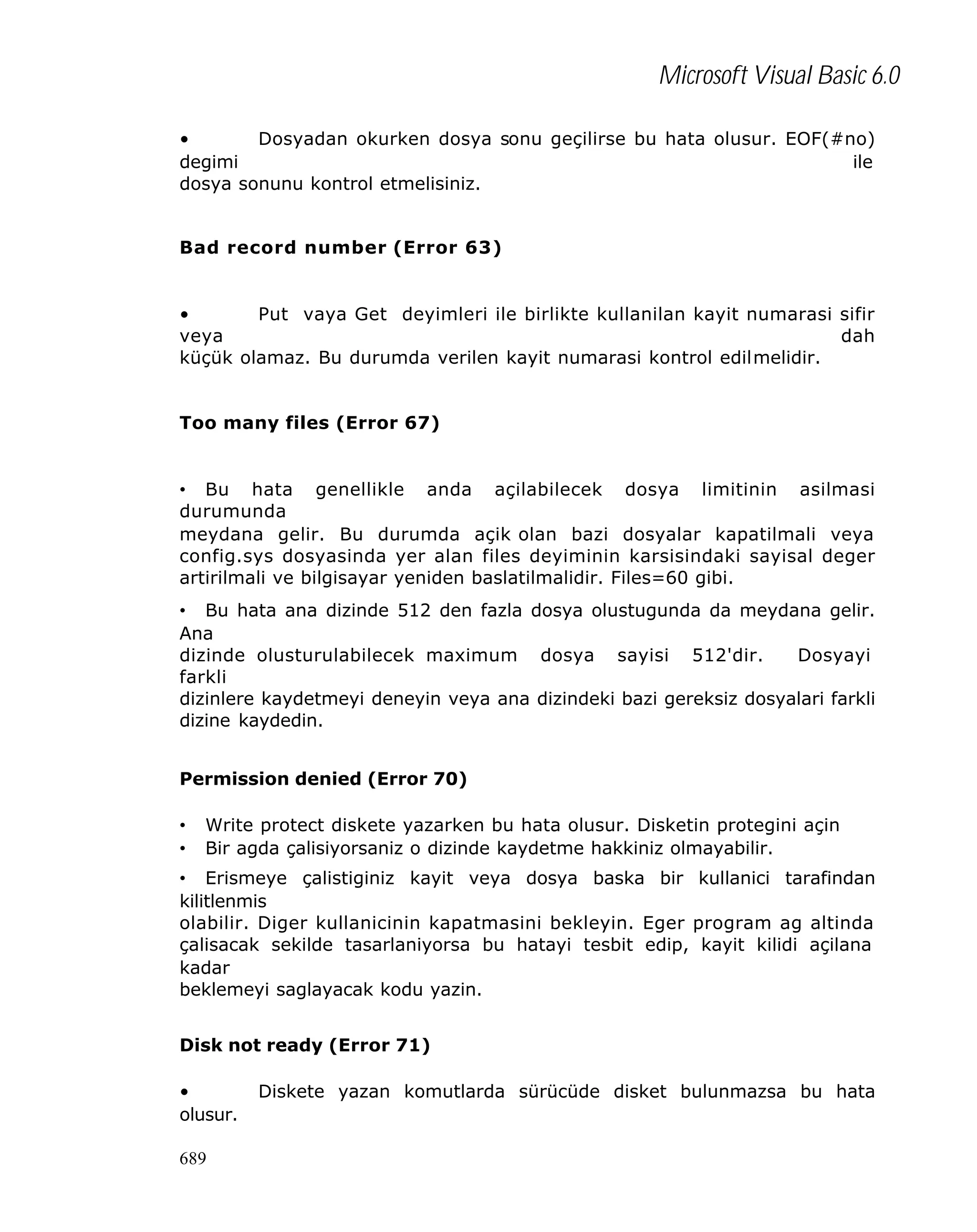 Microsoft Visual Basic 6.0
•
Dosyadan okurken dosya sonu geçilirse bu hata olusur. EOF(#no)
degimi
ile
dosya sonunu kontrol etmelisiniz.
Bad record number (Error 63)

•
Put vaya Get deyimleri ile birlikte kullanilan kayit numarasi sifir
veya
dah
küçük olamaz. Bu durumda verilen kayit numarasi kontrol edilmelidir.
Too many files (Error 67)

• Bu hata genellikle anda açilabilecek dosya limitinin asilmasi
durumunda
meydana gelir. Bu durumda açik olan bazi dosyalar kapatilmali veya
config.sys dosyasinda yer alan files deyiminin karsisindaki sayisal deger
artirilmali ve bilgisayar yeniden baslatilmalidir. Files=60 gibi.
• Bu hata ana dizinde 512 den fazla dosya olustugunda da meydana gelir.
Ana
dizinde olusturulabilecek maximum dosya sayisi 512'dir.
Dosyayi
farkli
dizinlere kaydetmeyi deneyin veya ana dizindeki bazi gereksiz dosyalari farkli
dizine kaydedin.
Permission denied (Error 70)
•
•

Write protect diskete yazarken bu hata olusur. Disketin protegini açin
Bir agda çalisiyorsaniz o dizinde kaydetme hakkiniz olmayabilir.

• Erismeye çalistiginiz kayit veya dosya baska bir kullanici tarafindan
kilitlenmis
olabilir. Diger kullanicinin kapatmasini bekleyin. Eger program ag altinda
çalisacak sekilde tasarlaniyorsa bu hatayi tesbit edip, kayit kilidi açilana
kadar
beklemeyi saglayacak kodu yazin.
Disk not ready (Error 71)
•
olusur.
689

Diskete yazan komutlarda sürücüde disket bulunmazsa bu hata

 