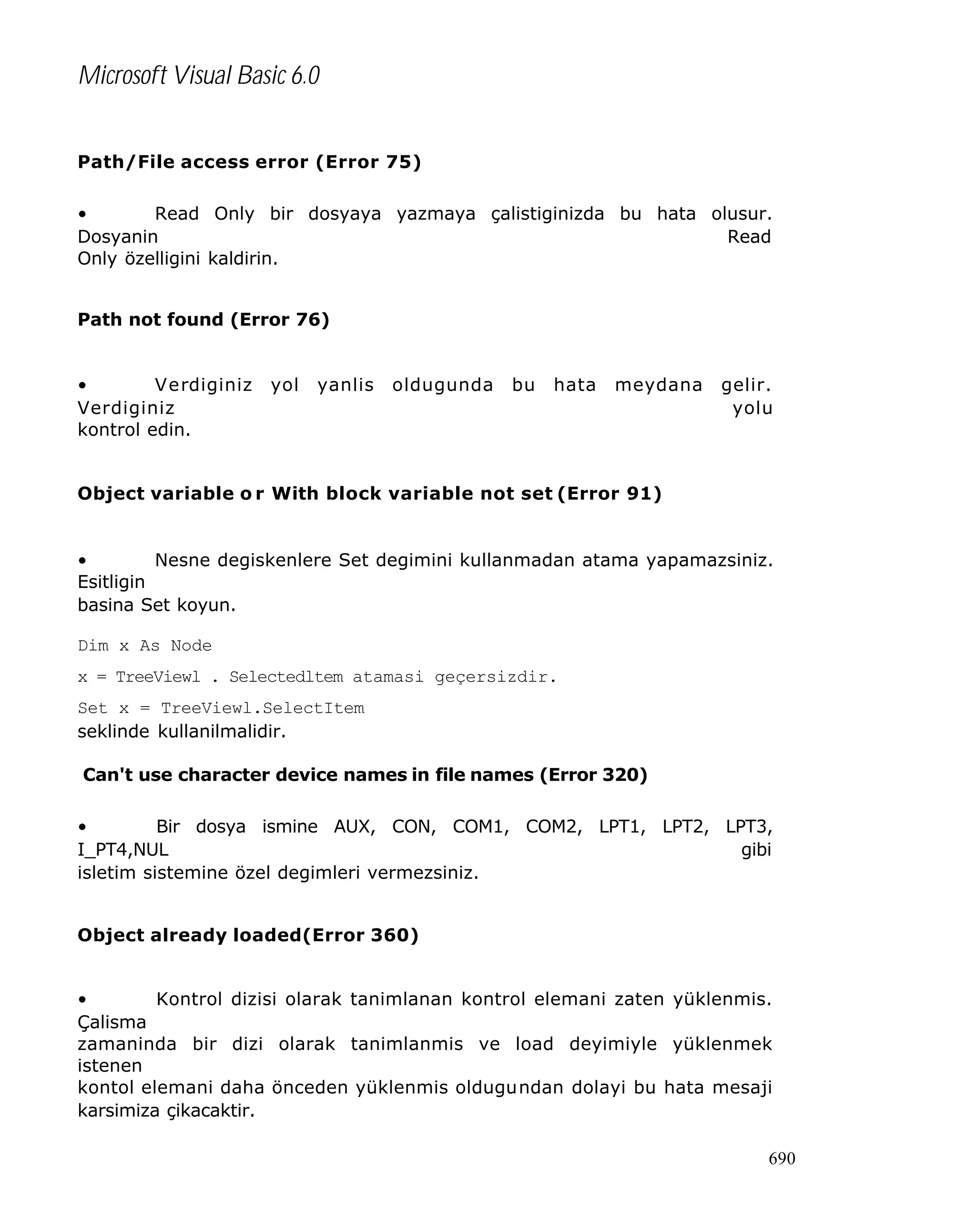 Microsoft Visual Basic 6.0
Path/File access error (Error 75)
•
Read Only bir dosyaya yazmaya çalistiginizda bu hata olusur.
Dosyanin
Read
Only özelligini kaldirin.
Path not found (Error 76)
•
Verdiginiz
Verdiginiz
kontrol edin.

yol

yanlis

oldugunda

bu

hata

meydana

gelir.
yolu

Object variable o r With block variable not set (Error 91)

•
Nesne degiskenlere Set degimini kullanmadan atama yapamazsiniz.
Esitligin
basina Set koyun.
Dim x As Node
x = TreeViewl . Selectedltem atamasi geçersizdir.
Set x = TreeViewl.SelectItem
seklinde kullanilmalidir.
Can't use character device names in file names (Error 320)
•
Bir dosya ismine AUX, CON, COM1, COM2, LPT1, LPT2, LPT3,
I_PT4,NUL
gibi
isletim sistemine özel degimleri vermezsiniz.
Object already loaded(Error 360)
•
Kontrol dizisi olarak tanimlanan kontrol elemani zaten yüklenmis.
Çalisma
zamaninda bir dizi olarak tanimlanmis ve load deyimiyle yüklenmek
istenen
kontol elemani daha önceden yüklenmis oldugundan dolayi bu hata mesaji
karsimiza çikacaktir.
690

 