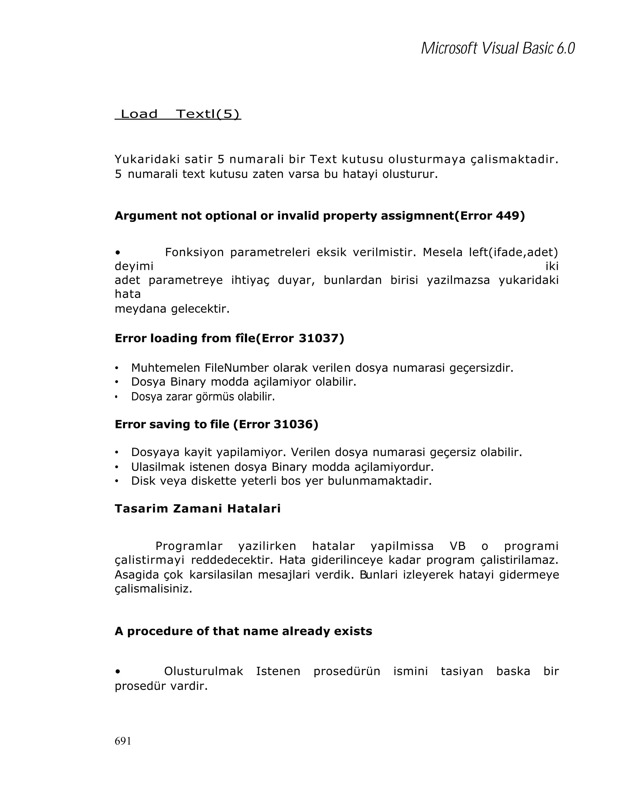 Microsoft Visual Basic 6.0

Load

Textl(5)

Yukaridaki satir 5 numarali bir Text kutusu olusturmaya çalismaktadir.
5 numarali text kutusu zaten varsa bu hatayi olusturur.
Argument not optional or invalid property assigmnent(Error 449)
•
Fonksiyon parametreleri eksik verilmistir. Mesela left(ifade,adet)
deyimi
iki
adet parametreye ihtiyaç duyar, bunlardan birisi yazilmazsa yukaridaki
hata
meydana gelecektir.
Error loading from fîle(Error 31037)
•
•
•

Muhtemelen FileNumber olarak verilen dosya numarasi geçersizdir.
Dosya Binary modda açilamiyor olabilir.
Dosya zarar görmüs olabilir.

Error saving to file (Error 31036)
•
•
•

Dosyaya kayit yapilamiyor. Verilen dosya numarasi geçersiz olabilir.
Ulasilmak istenen dosya Binary modda açilamiyordur.
Disk veya diskette yeterli bos yer bulunmamaktadir.

Tasarim Zamani Hatalari
Programlar yazilirken hatalar yapilmissa VB o programi
çalistirmayi reddedecektir. Hata giderilinceye kadar program çalistirilamaz.
Asagida çok karsilasilan mesajlari verdik. Bunlari izleyerek hatayi gidermeye
çalismalisiniz.

A procedure of that name already exists
•
Olusturulmak
prosedür vardir.

691

Istenen

prosedürün

ismini

tasiyan

baska

bir

 