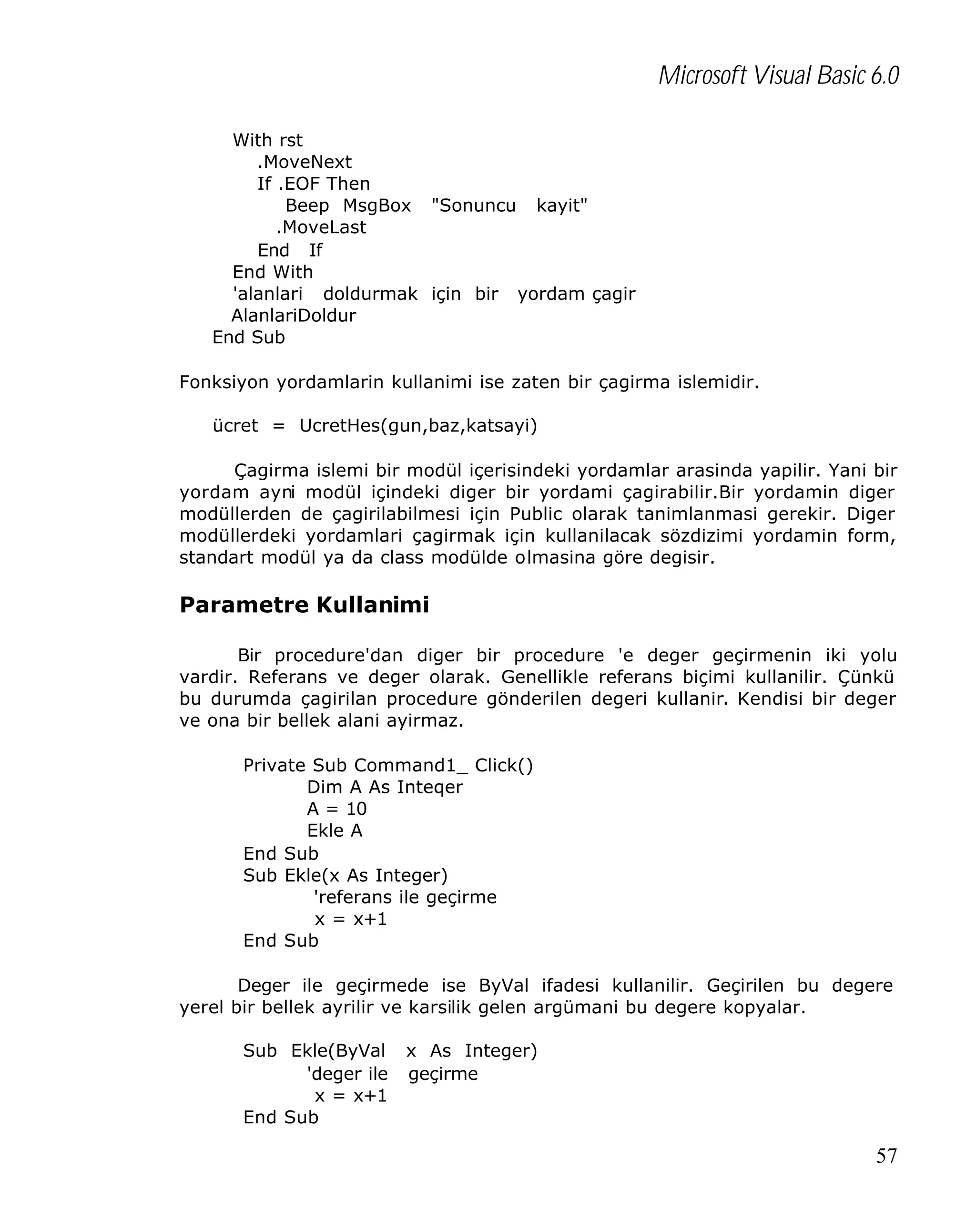 Microsoft Visual Basic 6.0
With rst
.MoveNext
If .EOF Then
Beep MsgBox "Sonuncu kayit"
.MoveLast
End If
End With
'alanlari doldurmak için bir yordam çagir
AlanlariDoldur
End Sub
Fonksiyon yordamlarin kullanimi ise zaten bir çagirma islemidir.
ücret = UcretHes(gun,baz,katsayi)
Çagirma islemi bir modül içerisindeki yordamlar arasinda yapilir. Yani bir
yordam ayni modül içindeki diger bir yordami çagirabilir.Bir yordamin diger
modüllerden de çagirilabilmesi için Public olarak tanimlanmasi gerekir. Diger
modüllerdeki yordamlari çagirmak için kullanilacak sözdizimi yordamin form,
standart modül ya da class modülde olmasina göre degisir.

Parametre Kullanimi
Bir procedure'dan diger bir procedure 'e deger geçirmenin iki yolu
vardir. Referans ve deger olarak. Genellikle referans biçimi kullanilir. Çünkü
bu durumda çagirilan procedure gönderilen degeri kullanir. Kendisi bir deger
ve ona bir bellek alani ayirmaz.
Private Sub Command1_ Click()
Dim A As Inteqer
A = 10
Ekle A
End Sub
Sub Ekle(x As Integer)
'referans ile geçirme
x = x+1
End Sub
Deger ile geçirmede ise ByVal ifadesi kullanilir. Geçirilen bu degere
yerel bir bellek ayrilir ve karsilik gelen argümani bu degere kopyalar.
Sub Ekle(ByVal
'deger ile
x = x+1
End Sub

x As Integer)
geçirme

57

 