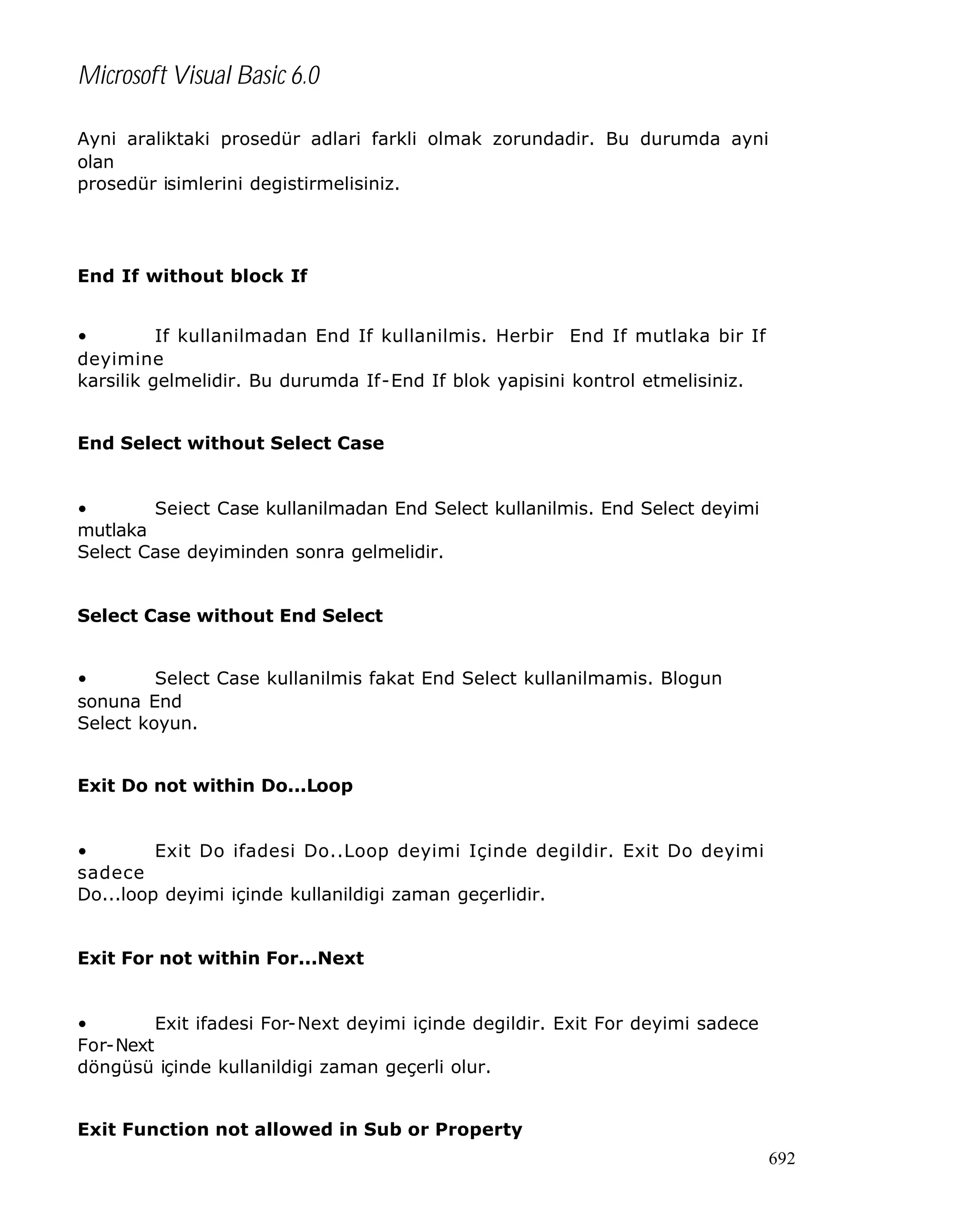 Microsoft Visual Basic 6.0
Ayni araliktaki prosedür adlari farkli olmak zorundadir. Bu durumda ayni
olan
prosedür isimlerini degistirmelisiniz.

End If without block If
•
If kullanilmadan End If kullanilmis. Herbir End If mutlaka bir If
deyimine
karsilik gelmelidir. Bu durumda If-End If blok yapisini kontrol etmelisiniz.
End Select without Select Case
•
Seiect Case kullanilmadan End Select kullanilmis. End Select deyimi
mutlaka
Select Case deyiminden sonra gelmelidir.
Select Case without End Select
•
Select Case kullanilmis fakat End Select kullanilmamis. Blogun
sonuna End
Select koyun.
Exit Do not within Do...Loop
•
Exit Do ifadesi Do..Loop deyimi Içinde degildir. Exit Do deyimi
sadece
Do...loop deyimi içinde kullanildigi zaman geçerlidir.
Exit For not within For...Next
•
Exit ifadesi For-Next deyimi içinde degildir. Exit For deyimi sadece
For-Next
döngüsü içinde kullanildigi zaman geçerli olur.
Exit Function not allowed in Sub or Property
692

 
