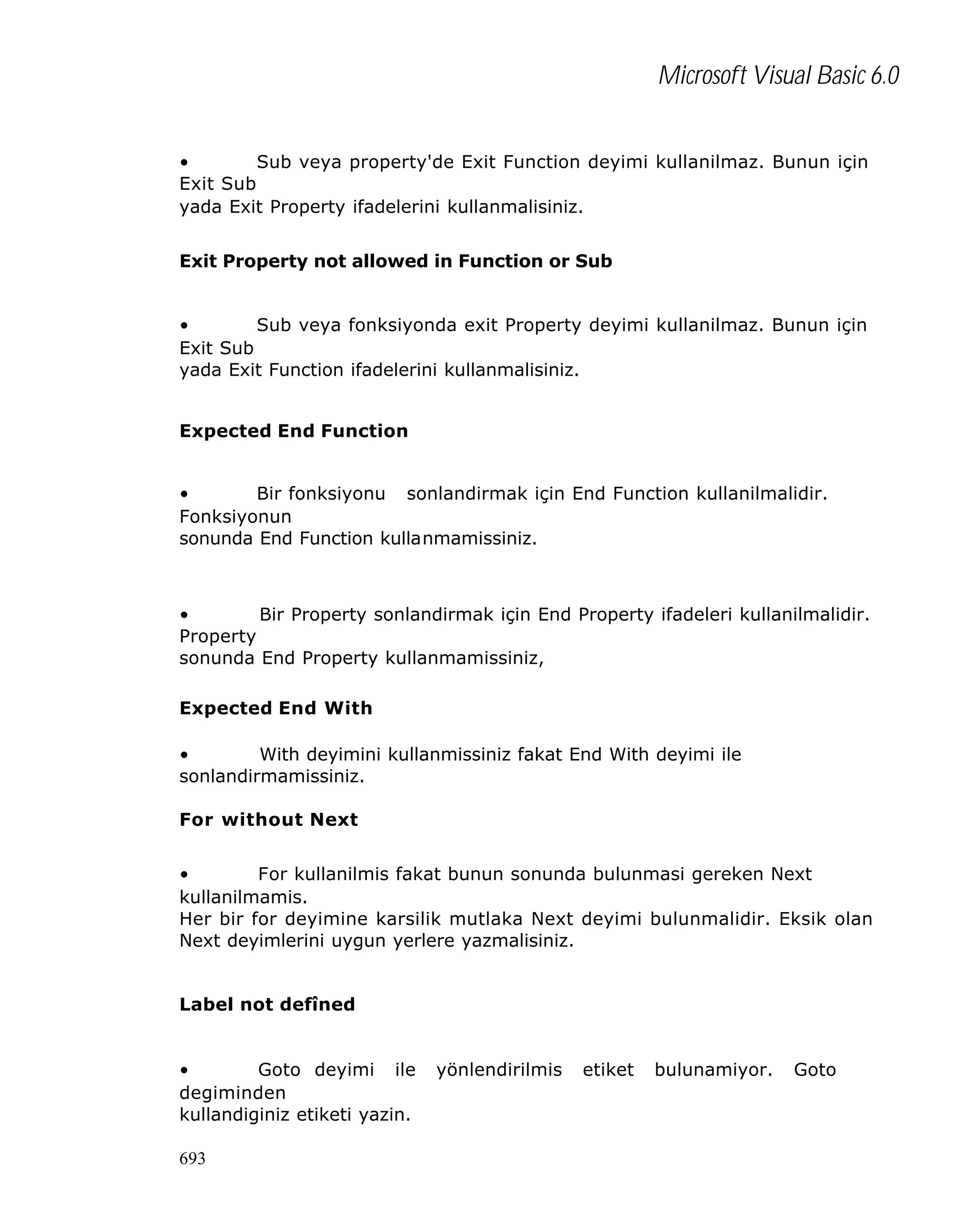 Microsoft Visual Basic 6.0
•
Sub veya property'de Exit Function deyimi kullanilmaz. Bunun için
Exit Sub
yada Exit Property ifadelerini kullanmalisiniz.
Exit Property not allowed in Function or Sub
•
Sub veya fonksiyonda exit Property deyimi kullanilmaz. Bunun için
Exit Sub
yada Exit Function ifadelerini kullanmalisiniz.
Expected End Function
•
Bir fonksiyonu sonlandirmak için End Function kullanilmalidir.
Fonksiyonun
sonunda End Function kullanmamissiniz.

•
Bir Property sonlandirmak için End Property ifadeleri kullanilmalidir.
Property
sonunda End Property kullanmamissiniz,
Expected End With
•
With deyimini kullanmissiniz fakat End With deyimi ile
sonlandirmamissiniz.
For without Next
•
For kullanilmis fakat bunun sonunda bulunmasi gereken Next
kullanilmamis.
Her bir for deyimine karsilik mutlaka Next deyimi bulunmalidir. Eksik olan
Next deyimlerini uygun yerlere yazmalisiniz.
Label not defîned
•
Goto deyimi ile
degiminden
kullandiginiz etiketi yazin.
693

yönlendirilmis

etiket

bulunamiyor.

Goto

 