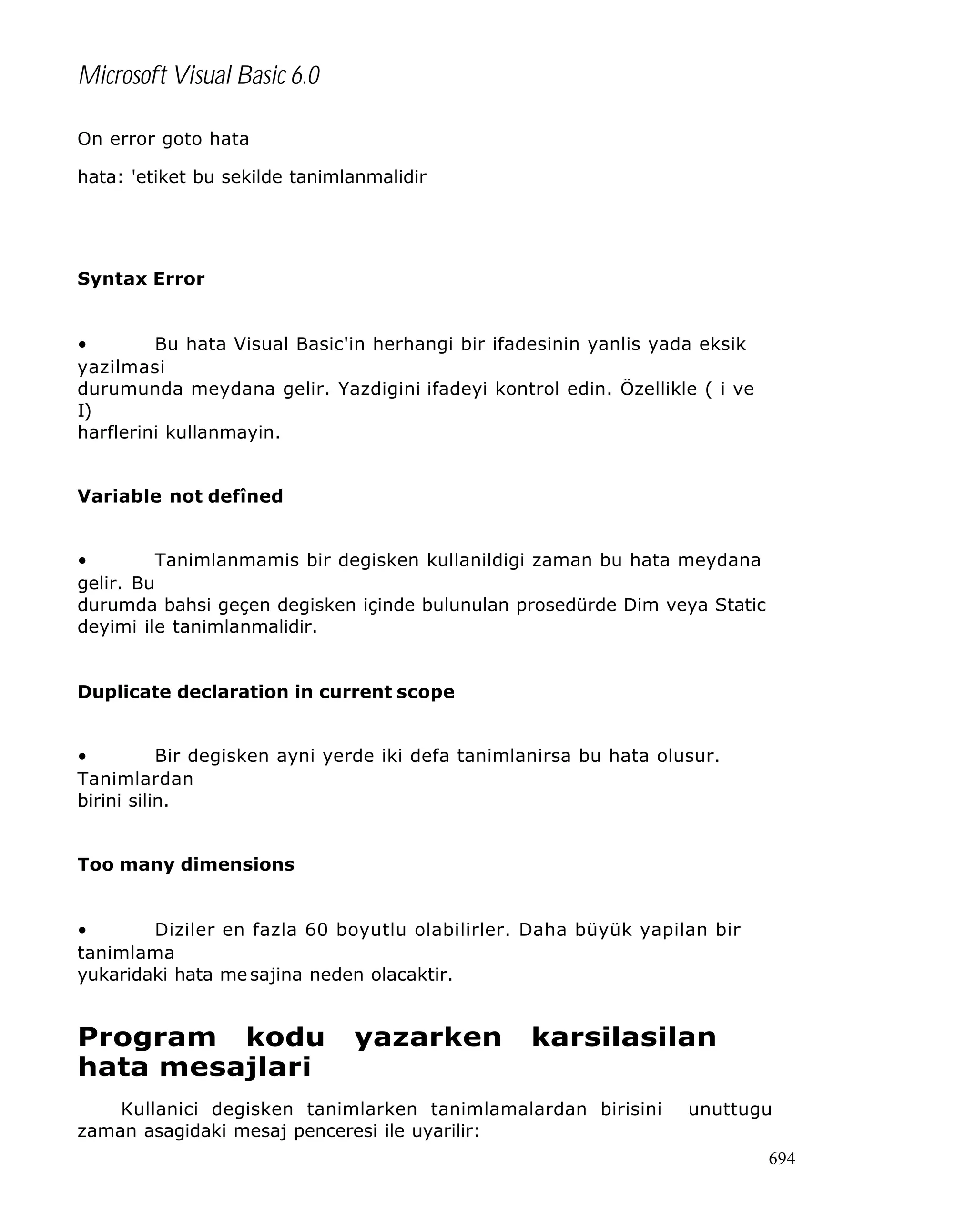 Microsoft Visual Basic 6.0
On error goto hata
hata: 'etiket bu sekilde tanimlanmalidir

Syntax Error
•
Bu hata Visual Basic'in herhangi bir ifadesinin yanlis yada eksik
yazilmasi
durumunda meydana gelir. Yazdigini ifadeyi kontrol edin. Özellikle ( i ve
I)
harflerini kullanmayin.
Variable not defîned
•
Tanimlanmamis bir degisken kullanildigi zaman bu hata meydana
gelir. Bu
durumda bahsi geçen degisken içinde bulunulan prosedürde Dim veya Static
deyimi ile tanimlanmalidir.
Duplicate declaration in current scope
•
Bir degisken ayni yerde iki defa tanimlanirsa bu hata olusur.
Tanimlardan
birini silin.
Too many dimensions
•
Diziler en fazla 60 boyutlu olabilirler. Daha büyük yapilan bir
tanimlama
yukaridaki hata me sajina neden olacaktir.

Program kodu
hata mesajlari

yazarken

karsilasilan

Kullanici degisken tanimlarken tanimlamalardan birisini
zaman asagidaki mesaj penceresi ile uyarilir:

unuttugu
694

 