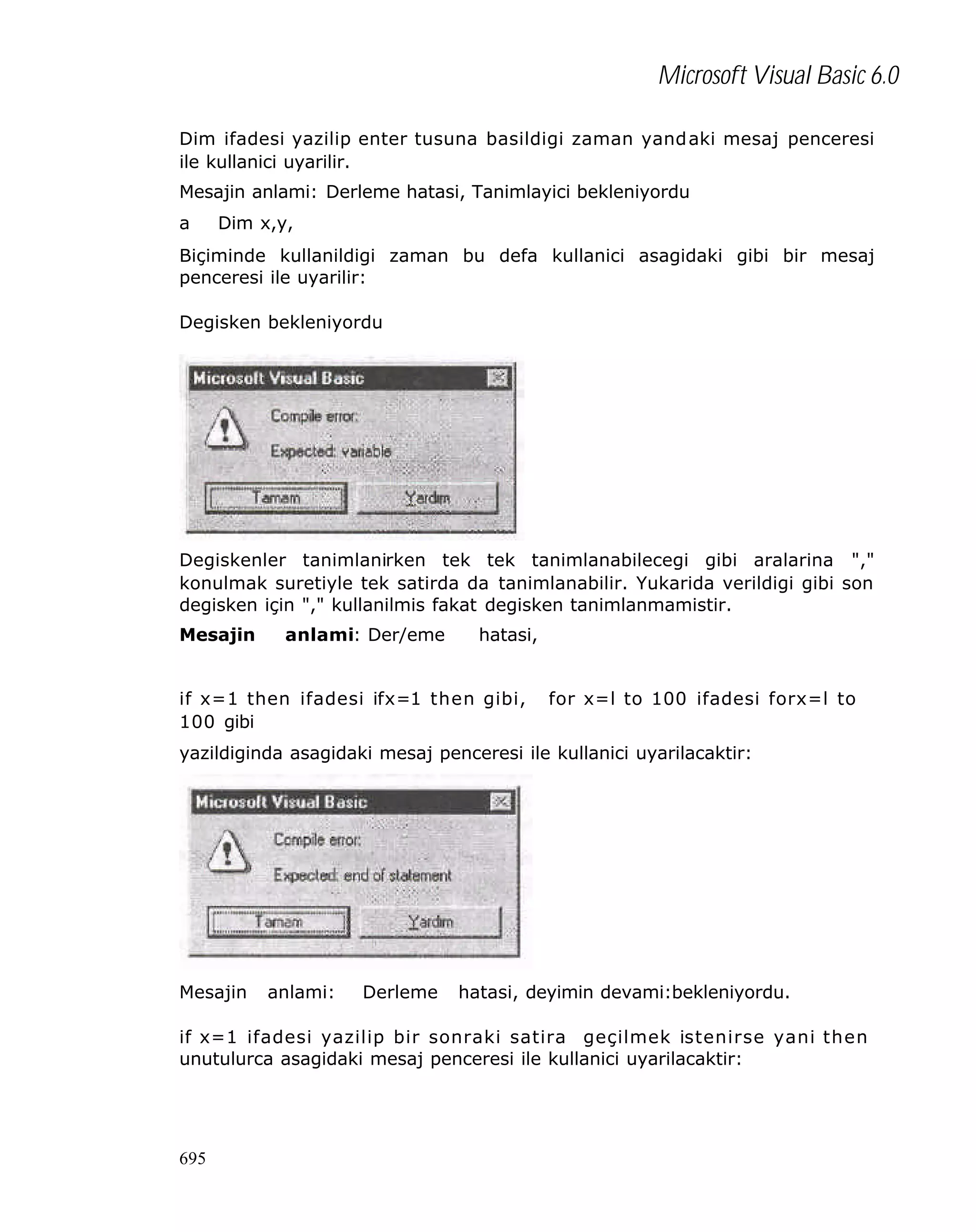 Microsoft Visual Basic 6.0
Dim ifadesi yazilip enter tusuna basildigi zaman yand aki mesaj penceresi
ile kullanici uyarilir.
Mesajin anlami: Derleme hatasi, Tanimlayici bekleniyordu
a

Dim x,y,

Biçiminde kullanildigi zaman bu defa kullanici asagidaki gibi bir mesaj
penceresi ile uyarilir:
Degisken bekleniyordu

Degiskenler tanimlanirken tek tek tanimlanabilecegi gibi aralarina ","
konulmak suretiyle tek satirda da tanimlanabilir. Yukarida verildigi gibi son
degisken için "," kullanilmis fakat degisken tanimlanmamistir.
Mesajin

anlami: Der/eme

hatasi,

if x=1 then ifadesi ifx=1 then gibi,
100 gibi

for x=l to 100 ifadesi forx=l to

yazildiginda asagidaki mesaj penceresi ile kullanici uyarilacaktir:

Mesajin

anlami:

Derleme

hatasi, deyimin devami:bekleniyordu.

if x=1 ifadesi yazilip bir sonraki satira geçilmek istenirse yani then
unutulurca asagidaki mesaj penceresi ile kullanici uyarilacaktir:

695

 