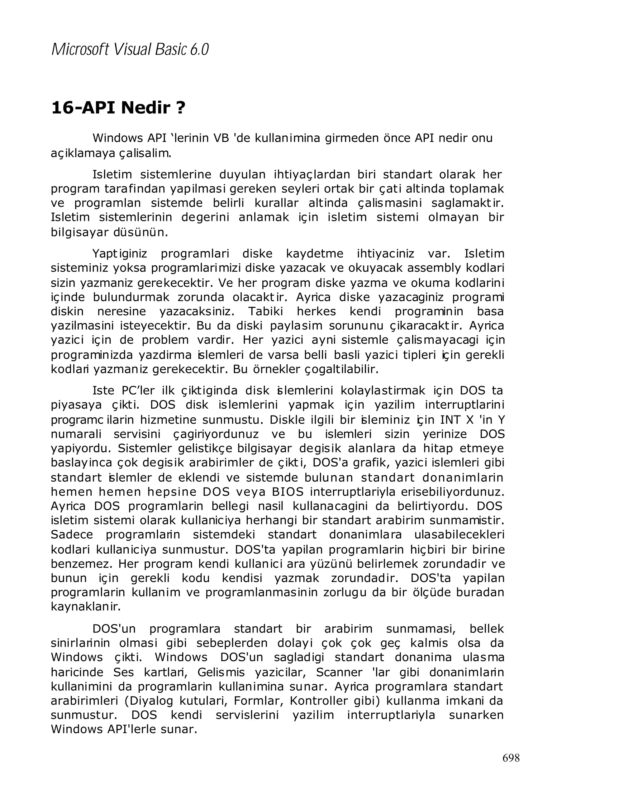 Microsoft Visual Basic 6.0
16-API Nedir ?
Windows API ‘lerinin VB 'de kullanimina girmeden önce API nedir onu
aç iklamaya çalisalim.
Isletim sistemlerine duyulan ihtiyaçlardan biri standart olarak her
program tarafindan yapilmasi gereken seyleri ortak bir çati altinda toplamak
ve programlan sistemde belirli kurallar altinda çalis masini saglamakt ir.
Isletim sistemlerinin degerini anlamak için isletim sistemi olmayan bir
bilgisayar düsünün.
Yapt iginiz programlari diske kaydetme ihtiyaciniz var. Isletim
sisteminiz yoksa programlarimizi diske yazacak ve okuyacak assembly kodlari
sizin yazmaniz gerekecektir. Ve her program diske yazma ve okuma kodlarini
içinde bulundurmak zorunda olacakt ir. Ayrica diske yazacaginiz programi
diskin neresine yazacaksiniz. Tabiki herkes kendi programinin basa
yazilmasini isteyecektir. Bu da diski paylasim sorununu ç ikaracakt ir. Ayrica
yazici için de problem vardir. Her yazici ayni sistemle çalis mayacagi için
programinizda yazdirma islemleri de varsa belli basli yazici tipleri için gerekli
kodlari yazmaniz gerekecektir. Bu örnekler çogaltilabilir.
Iste PC’ler ilk ç iktiginda disk s lemlerini kolaylastirmak için DOS ta
i
piyasaya ç ikti. DOS disk islemlerini yapmak için yazilim interruptlarini
programc ilarin hizmetine sunmustu. Diskle ilgili bir i leminiz i in INT X 'in Y
s
ç
numarali servisini çagiriyordunuz ve bu islemleri sizin yerinize DOS
yapiyordu. Sistemler gelistikçe bilgisayar degisik alanlara da hitap etmeye
baslayinca çok degisik arabirimler de ç ikt i, DOS'a grafik, yazici islemleri gibi
standart islemler de eklendi ve sistemde bulunan standart donanimlarin
hemen hemen hepsine DOS veya BIOS interruptlariyla erisebiliyordunuz.
Ayrica DOS programlarin bellegi nasil kullanacagini da belirtiyordu. DOS
isletim sistemi olarak kullaniciya herhangi bir standart arabirim sunmamistir.
Sadece programlarin sistemdeki standart donanimlara ulasabilecekleri
kodlari kullaniciya sunmustur. DOS'ta yapilan programlarin hiçbiri bir birine
benzemez. Her program kendi kullanici ara yüzünü belirlemek zorundadir ve
bunun için gerekli kodu kendisi yazmak zorundadir. DOS'ta yapilan
programlarin kullanim ve programlanmasinin zorlugu da bir ölçüde buradan
kaynaklanir.
DOS'un programlara standart bir arabirim sunmamasi, bellek
sinirlarinin olmasi gibi sebeplerden dolayi çok çok geç kalmis olsa da
Windows ç ikti. Windows DOS'un sagladigi standart donanima ulasma
haricinde Ses kartlari, Gelismis yazicilar, Scanner 'lar gibi donanimlarin
kullanimini da programlarin kullanimina sunar. Ayrica programlara standart
arabirimleri (Diyalog kutulari, Formlar, Kontroller gibi) kullanma imkani da
sunmustur. DOS kendi servislerini yazilim interruptlariyla sunarken
Windows API'lerle sunar.
698

 