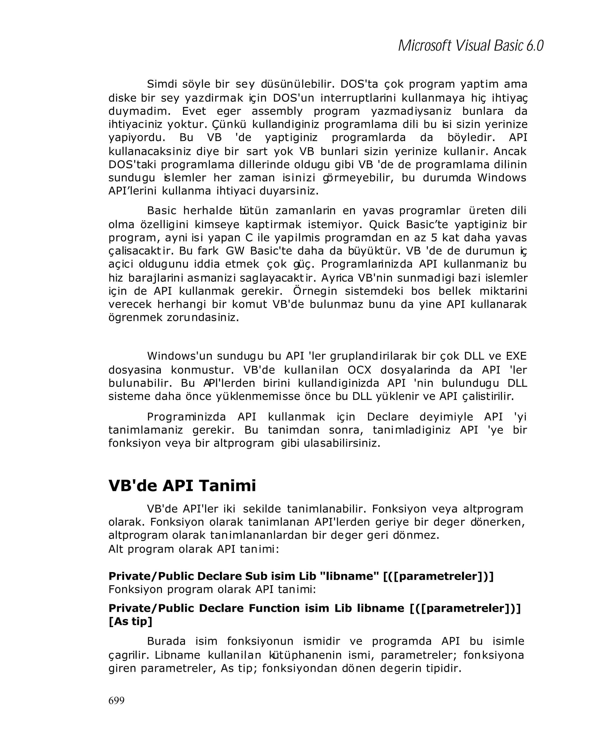 Microsoft Visual Basic 6.0
Simdi söyle bir sey düsünülebilir. DOS'ta çok program yaptim ama
diske bir sey yazdirmak için DOS'un interruptlarini kullanmaya hiç ihtiyaç
duymadim. Evet eger assembly program yazmadiysaniz bunlara da
ihtiyaciniz yoktur. Çünkü kullandiginiz programlama dili bu isi sizin yerinize
yapiyordu. Bu VB 'de yaptiginiz programlarda da böyledir. API
kullanacaksiniz diye bir sart yok VB bunlari sizin yerinize kullanir. Ancak
DOS'taki programlama dillerinde oldugu gibi VB 'de de programlama dilinin
sundugu islemler her zaman isinizi g
örmeyebilir, bu durumda Windows
API’lerini kullanma ihtiyaci duyarsiniz.
Basic herhalde b
ütün zamanlarin en yavas programlar üreten dili
olma özelligini kimseye kaptirmak istemiyor. Quick Basic’te yaptiginiz bir
program, ayni isi yapan C ile yapilmis programdan en az 5 kat daha yavas
çalisacakt ir. Bu fark GW Basic'te daha da büyüktür. VB 'de de durumun iç
aç ici oldugunu iddia etmek çok güç. Programlarinizda API kullanmaniz bu
hiz barajlarini asmanizi saglayacakt ir. Ayrica VB'nin sunmadigi bazi islemler
için de API kullanmak gerekir. Örnegin sistemdeki bos bellek miktarini
verecek herhangi bir komut VB'de bulunmaz bunu da yine API kullanarak
ögrenmek zorundasiniz.
Windows'un sundugu bu API 'ler gruplandirilarak bir çok DLL ve EXE
dosyasina konmustur. VB'de kullan ilan OCX dosyalarinda da API 'ler
bulunabilir. Bu APl'lerden birini kullandiginizda API 'nin bulundugu DLL
sisteme daha önce yüklenmemisse önce bu DLL yüklenir ve API çalistirilir.
Programinizda API kullanmak için Declare deyimiyle API 'yi
tanimlamaniz gerekir. Bu tanimdan sonra, tani mladiginiz API 'ye bir
fonksiyon veya bir altprogram gibi ulasabilirsiniz.

VB'de API Tanimi
VB'de API'ler iki sekilde tanimlanabilir. Fonksiyon veya altprogram
olarak. Fonksiyon olarak tanimlanan API'lerden geriye bir deger dönerken,
altprogram olarak tanimlananlardan bir deger geri dönmez.
Alt program olarak API tanimi:
Private/Public Declare Sub isim Lib "libname" [([parametreler])]
Fonksiyon program olarak API tanimi:
Private/Public Declare Function isim Lib libname [([parametreler])]
[As tip]
Burada isim fonksiyonun ismidir ve programda API bu isimle
çagrilir. Libname kullanilan k
ütüphanenin ismi, parametreler; fonksiyona
giren parametreler, As tip; fonksiyondan dönen degerin tipidir.
699

 