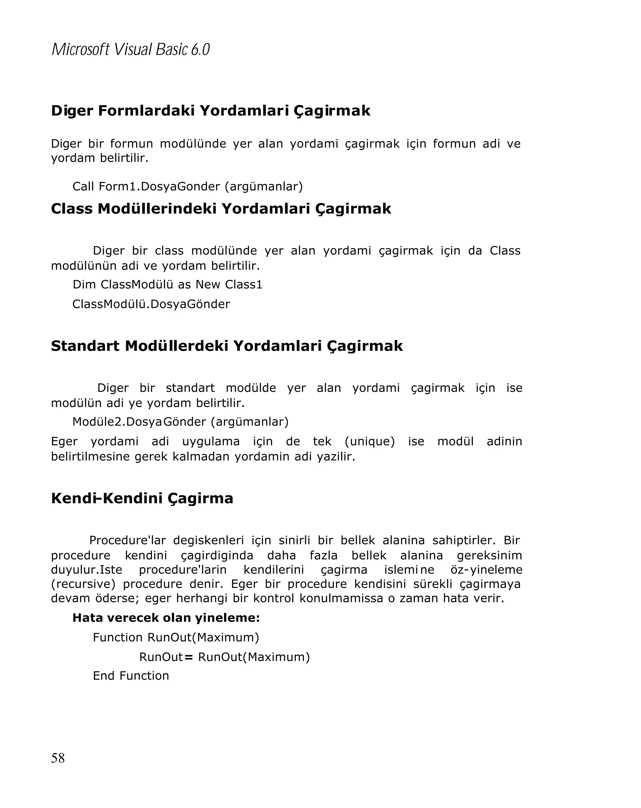 Microsoft Visual Basic 6.0
Diger Formlardaki Yordamlari Çagirmak
Diger bir formun modülünde yer alan yordami çagirmak için formun adi ve
yordam belirtilir.
Call Form1.DosyaGonder (argümanlar)

Class Modüllerindeki Yordamlari Çagirmak
Diger bir class modülünde yer alan yordami çagirmak için da Class
modülünün adi ve yordam belirtilir.
Dim ClassModülü as New Class1
ClassModülü.DosyaGönder

Standart Modüllerdeki Yordamlari Çagirmak
Diger bir standart modülde yer alan yordami çagirmak için ise
modülün adi ye yordam belirtilir.
Modüle2.DosyaGönder (argümanlar)
Eger yordami adi uygulama için de tek (unique)
belirtilmesine gerek kalmadan yordamin adi yazilir.

ise

modül

adinin

Kendi-Kendini Çagirma
Procedure'lar degiskenleri için sinirli bir bellek alanina sahiptirler. Bir
procedure kendini çagirdiginda daha fazla bellek alanina gereksinim
duyulur.Iste procedure'larin kendilerini çagirma islemi ne öz-yineleme
(recursive) procedure denir. Eger bir procedure kendisini sürekli çagirmaya
devam öderse; eger herhangi bir kontrol konulmamissa o zaman hata verir.
Hata verecek olan yineleme:
Function RunOut(Maximum)
RunOut= RunOut(Maximum)
End Function

58

 