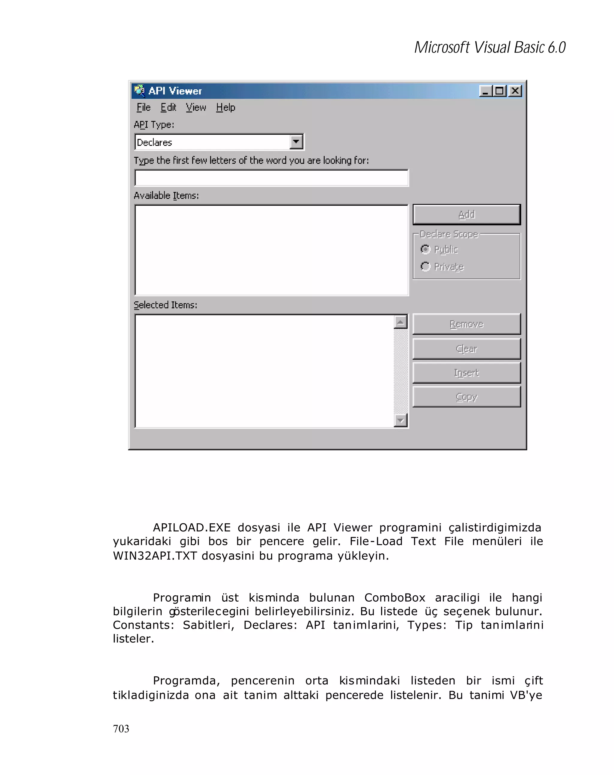 Microsoft Visual Basic 6.0

APILOAD.EXE dosyasi ile API Viewer programini çalistirdigimizda
yukaridaki gibi bos bir pencere gelir. File-Load Text File menüleri ile
WIN32API.TXT dosyasini bu programa yükleyin.

Programin üst kisminda bulunan ComboBox araciligi ile hangi
bilgilerin g
österilecegini belirleyebilirsiniz. Bu listede üç seçenek bulunur.
Constants: Sabitleri, Declares: API tanimlarini, Types: Tip tan imlarini
listeler.

Programda, pencerenin orta kismindaki listeden bir ismi çift
tikladiginizda ona ait tanim alttaki pencerede listelenir. Bu tanimi VB'ye
703

 